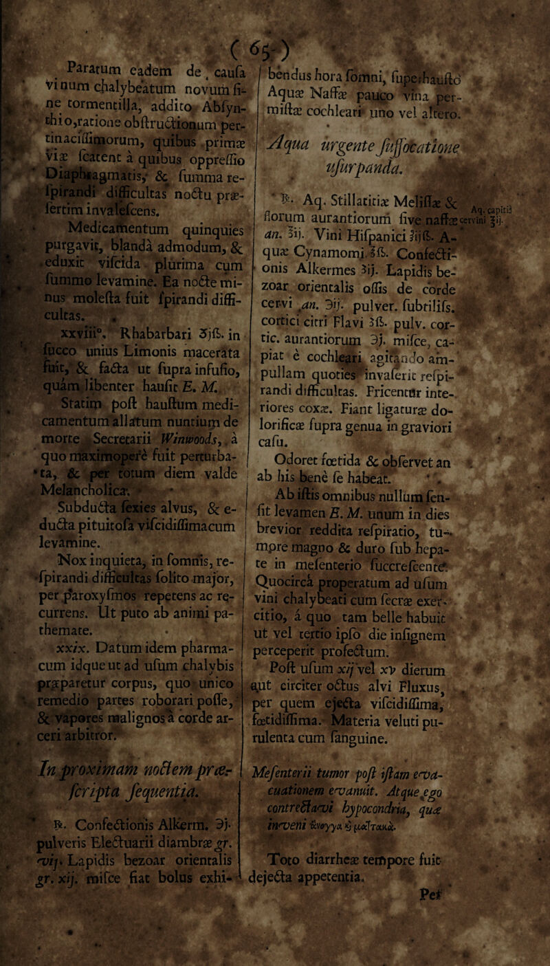 Ii. Paratum eadem de ( caufa vi num chalybeatum novum fi¬ li ne cormentilja, addito Abfyn- ■r chio,ratione obftrudionum per- 44^, tinaciffirnorum, quibus primae viae (cacent a quibus oppreffio Diaphiagmatisy & fumma re- fpirandi difficultas* nodu prae- % iertim invalefcens. Medicamentum quinquies purgavit, blanda admodum, & .eduxit vifcida plurima cum |t fummo levamine. Ea node mi¬ nus molefta fuit lpirandi diffi¬ cultas. xxviii0, Rhabarbari 5jft. in fucco unius Limonis macerata fuit, & fada ut fupra infufio, quam libenter haufit E. M Statim poft hauftum medi¬ camentum allatum nuntium de morte . Secretarii Winwoods> , a quo maximopere fuit perturba¬ ta, & per totum diem valde Melancholica*. * Subdudta fexies alvus, 8c e- duda pituitofa vifcidiffimacum levamine. Nox inquieta, in fomnis, re¬ spirandi difficultas (olito major, per jdaroxyfmos repetens ac re¬ currens. Ut puto ab animi pa- themate. xxix. Datum idem pharma¬ cum idque ut ad ufum chalybis praparetur corpus, quo unico ■ remedio parces roborari potiTe, &. vapores malignos a corde ar¬ ceri arbitror? In proximam noHemprar fcripta fequentia.  R. Confedionis Alkerm. 3j- pulveris Eleduarii diambras^r. vip Lapidis bezoar orientalis gr. xij. mifce fiat bolus exhi¬ bendus hora fomni, fuperhauftcf $ Aqu$ NafiFae pauco vina per- cochleari uno vel altero,' Aqua urgente fufjotatione ■ ufurpanda. Jttfff * Aq. Stillaticias Melitita Sc A fi orum aurantiorum live naffss cervini sij. Vini Hifpanici fijft. A- qua? Cynamomi. 3E. Confedi- onis Alkermes 3ij. Lapidis be¬ zoar orientalis offis de corde cervi an. 3}/. pulver, fubtilifs. || cortici cirri Flavi pulv. cor- tic. aurantiorum 3). mifce, ca- * piat e cochleari agitando am- * pullam quoties ‘ invaferic rcfpi- randi difficultas. Fricentttr inte-. riores coxas. Fiant ligatura do- f lorificae fupra genua in graviori . cafu. Odoret foetida & obfervet an ab his bene (e habeat. Ab iftis omnibus nullum fen- fit levamen E. M. unum in dies brevior reddita refpiratio, tu- mpre magno & duro fub hepa¬ te in mefenterio fuccrefcent^ Quocirca properatum ad ufum vini chalybeati cum fecrae exer. citio, a quo tam belle habuit ut vel tertio iplo dieinfignem perceperit profedum. | Poli: ufum x//ve1 xv dierum a.ut circiter odus alvi Fluxus, , per quem ejeda vifcidiffima, foetidiffima. Materia veluti pu¬ rulenta cum (anguine. Mefenterii tumor poft ijlam eva¬ cuationem evanuit. Atque ego contreftavi bypocondria, qu<z inveni Uvoyyx $ {«kTtW. ■ Toto diarrhcse tempore fuit dejeda appetentia. P e*