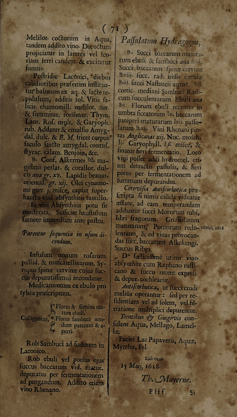 • # ( 7* Melilot* coctorum in Aqua, tandem addito vino- Deco&um projiciatur in lateres vel fco- riam ferri candent- & excitetur fumus. Poftridie Lacdnici, ‘diebus calidioribus praefertim inftitua- tur balneum ex aq. & ladte te- .pidulum, additis fol. Vitis fa- licis chamomill. melilot. flor. & fummitat. rorifmar. Thym. Laur. Rof. mult. & Garyoph. rub. Addatur 8c emulfio Amyg- dal. dulc. & E. M fricet corpus ‘ ■ faculo far£to amygdal. contuf. ftyrac. calam. Benjoin, &c. Oonf, Alkermes ma- gjfterii periar. & corallor, dul¬ cis ana gr. xv. Lapidis bezoar. oriental. gr. xij. Olei cynamo- mi gutt. j, mifce, capiat fuper- haufto yini abfynthitis tantillo, Ip vini Abfynthitis potu fit moderata. Sufficiet hauftulum fumere immediate ante paftus. Warentur fequentia in ufum di¬ cendum* Infufum nonum rofarum pallid. & mufcatellinarum. Sy- rupus fpinae cervinae cujus fuc- cus depuratiffimus recondatur. Medicamentum ex ebulo pro ty bi is praefcriptum. P Flores & femina ma- * \ tura ebuli. Colligantur, ^Flores fambuci non- V dum patentes 8c a- perti. Rob Sambuci ad fudorem in Laconico. Rob ebuli vel potius ejus fuccus baccarum vid. matur. depuratus per fermentationem ad purgandum. Addito etiam vino Rhenano* ) • . Paffulatum Hydragogon, Succi baccarum matura¬ rum ebuli &: fanibuci ana Sfehjj. Succi baccarum fpinse cervinse Ibviij. fuce. rad. iridis cserulse bjiij- fucci Nafturcii aquat. ifeij. coitic. mediani Sambuci Radi¬ cum fucculentarum Ebuli ana Ibj- Horum ebuli recenter in umbra ficcatorum 7x. baccarum juniperi maturarum Jxij. pallu¬ larum tbxij. Vini Rhenani pin¬ tas Anglicanas xij. Nuc. mofch. p' CaryophyJl. $fi. mifce, & finatur fieri fermentacio. Loco vini poflec addi hydromel. eti¬ am detra&is paffulis, & fieri potus per fermentationem ad fummum depurandus. Cere^vi/ia Antifcorhutica prae- feripta ii nimis calida videatur aeftate, ad eam temperandam addantur fucci Mororum rubi, Idaei fragorum. Grofiularum maturarum/ Pomorum redo- i6Maij, lentium, 8c ad vinas provocan¬ das fiicc. baccarum Alkekengi, Succus Ribes. •* f^a foeliciffime utitur vino> abfynthite cum Raphano rufii - cano Sc fucco recent. exprefs. H & depur. cochlearise. Antifcorbutica, ut fucci crudi melius operantur i fed per re- fidentiam vel ad folem, vel fil- tratione multiplici depurentur. Dentibus Gingi*vis con¬ fident Aqua, Mellago, Lamel¬ lae. Faciei Lac Papaveris, Aquae, Myrrhae, Fel eia*. 15 Mdij, 1618* Th. tJjVfayerne. Ffff si 161%