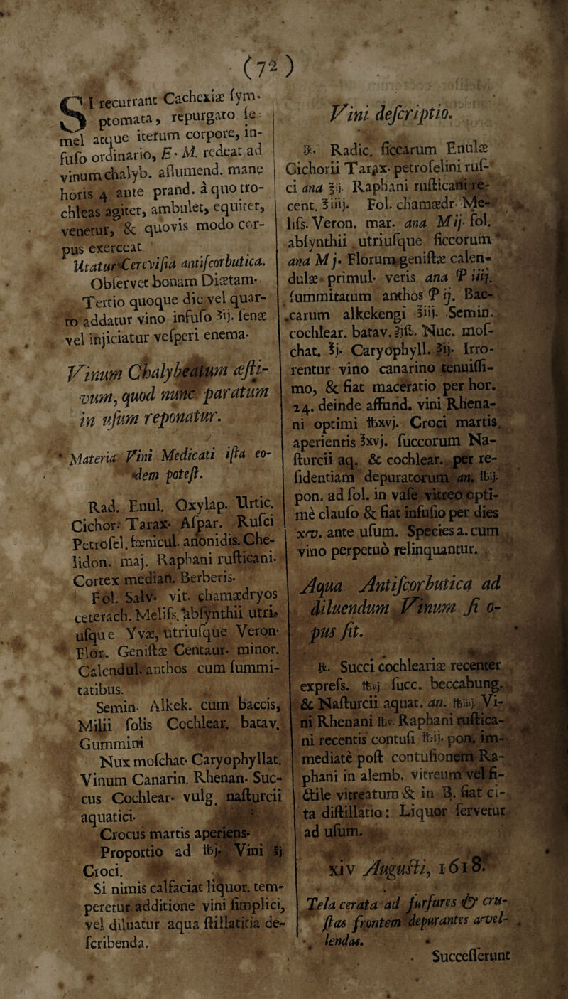 ■’,.i/ (7-) St recurrant Cachexiae (ym- ptomara, repurgato le= . mei atque iterum corpore, in- fufo ordinario, E- At- redeat ad vinum chalyb. aflumend. mane | horis 4 ante prand. a quo tro¬ chleas agitet, ambulet, equitet, venetur, & quovis modo cor- pus exerceat Utatur^Cercvi/ia anti/corbutica. Obfervet bonam Disetam- Tertio quoque die vel quar¬ to addatur vino infufo *ij. fense vel injiciatur vefperi enema- Viniipi Chdybeatum afh~- vvm, quod nunc paratum in ufum reponatur. ./ * Materia Vini Medicati ifta eo¬ dem fote fi. Rad. Enul. Oxylap. Urtic. Cichor: Tarax- Afpar. Rufci Petrofel. foenicul. anonidis. Che¬ lidon. maj; Raphani rufticani- Cortex median. Berberis. 1 Fol. 'Silvi vit. chamasdryos ceterach. Melifs.tiblynthii utri? ufque Yvae, utriufque Veron- Flor. Geniftae Centaur. minor. CalenduL anthos cum fummi- tatibus. Semin- Alkek. cum baccis, Milii (olis Cochlear, batav. Gummini Nux mofchat- Caryophyllat. Vinum Canarin. Rhenan. Suc¬ cus Cochlear- vulg. nafturcii aquatici- Crocus martis aperiens* Proportio ad ifej. Vini i). Croci. -V ^ •• Si nimis caifaciat liquor, tem¬ peretur additione vini limplici, vel diluatur aqua ftiila titia de?- Icribenda. Vini deferiptio. Radie, liccarum Enube Cichorii Tar^x- petrofelini ruP ci ana fij Raphani rufticani re- cent. 5iiij. Fol. chamaedr-Me- lifs. Veron. mar. ana Mij* fol. ablynthii utriufque liccorum * ana Mj• Florum geniftae calen- dulae primul- veris ana fP i£j. lummitacum amhos *P ij. Bac- .carum alkekengi 3iij. Semin. cochlear, batav. Ijft. Nuc. mof¬ chat. 5j- Caryophyll. £ij. Irro¬ rentur vino canarino tenuilfi- mo, & fiat maceratio per hor. 14. deinde affund. vini Rhena¬ ni optimi ibxvj. Croci martis. aperientis 3xvj. fuccorum Na¬ fturcii aq. & cochlear, per re¬ lidendam depuratorum an. ifey- pon. ad fol. in vafe vitreo opti¬ me claufo 8c fiat infufio per dies x<v. ante ufum. Species a. cum vino perpetuo relinquantur. Aqua Antifcorbutica ad diluendum Vinum fi 0- pus fit. *• m ~-*t. ^ Succi cochlearias recenter exprefs. ifcvj fucc. beccabung. & Nafturcii aquat, an. ffeiuj- Vi- , ni Rhenani fcv. Raphani ruftica¬ ni recentis contuli ifeij* pon. im¬ mediate poft contulionem Ra¬ phani in alemb. vitreum yel fi¬ ctile vicreatum& in v3. fiat ci--, ta diftillatio: Liquor fervetur ad ufum. xiv Auguflf 1618: * • Tela cerata ad furfures & cru- ft06 frontem depurantes avel¬ lendas. . Succeflerunt