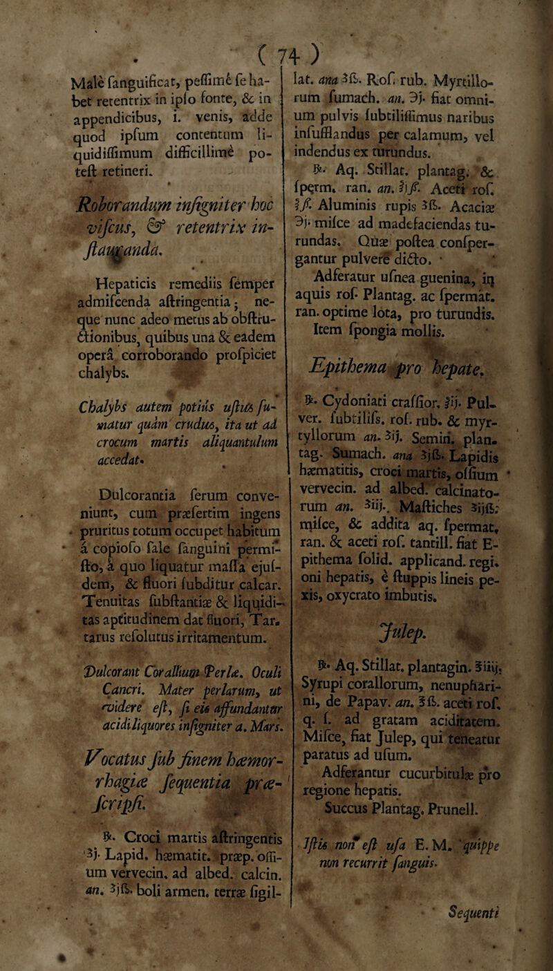 Male fanguificat, peflimfc fe ha¬ bet rerentrix in iplo fonte, & in appendicibus, i. venis, adde quod ipfum contentum li- quidiflimum difficillime po- teft retineri. a Roborandum infigniter hoc vijcus, & retentrix in- ftamanda. a Hepaticis remediis femper admifcenda aftringentia; ne¬ que nunc adeo metus ab obftru- ftionibus, quibus una & eadem opera corroborando profpiciet chalybs. ■ « Chalybs autem potius ujhfc fu¬ matur quam cr udius > ita ut ad crocum martis aliquantulum accedat• Dulcorantia ferum conve¬ niunt, cum pratfertim ingens pruritus totum occupet habitum a copiofo fale fanguini permi- fto, a quo liquatur maffa ejuf- dem, & fluori fubditur calcar. Tenuitas fubftantiae & liquidi¬ tas aptitudinem dat fluori, Tar. tarus refolutus irritamentum. T>u\corant Corallium Verte. Oculi Cancri. Mater perlarumy ut rvidere eft, fi eis affundantur acidi liquores infigniter a. Mars. Vocatus fub finem hcemor- rhagice Jecpuentia pr<e-1 fcripfi. . Croci martis aftringentis '35* Lapid. haematit. praep.ofli- um vervecin, ad albed. calcin. an. 3j{?>. boli armen. terrae figil- lat. ana Rof. rub. Myrtillo- rum fumach. an. 3j. fiat omni¬ um pulvis fubtiliffimus naribus infufflandus per calamum, vel indendus ex turundus. Aq. Stillat, plantag. & fp$rm* ran. an. I)f. Aceti rof. I/. Aluminis rupis Acaciae 3j* mike ad madefaciendas tu¬ rundas. Quae poftea confper- gantur pulvere didto. • Adferatur ufnea guenina, iq aquis rof Plantag. ac fpermat. ran. optime lota, pro turundis. Item fpongia mollis. ' Epithema pro hepate. Cydoniati craffior. #ij. PuU ver. iubtilifs. rof. rub* & myr- tyllorum an. 3ij. Semiri. plan. tag. Sumach. ana Lapidis haematitis, croci martis, offium 4 vervecin. ad albed/calcinato- rum an. *iij.. Maftiches sijft; njifce, & addita aq. fpermat, ran. & aceti rof. tantill. fiat E- pithema folid. applicand. regi* oni hepatis, e ftuppis lineis pe¬ xis, oxycrato imbutis, Jnlep. j|j Aq. Stillat, plantagin- 5iiij. Syrupi coraliorum, nenupfiari- ni, de Papav. an. 3fi>. aceti rof. q. f. ad gratam aciditatem. Mifce, fiat Julep, qui teneatur paratus ad ufum. Adferantur cucurbitula pro regione hepatis. Succus Plantag. Prunell. JJHs non eft ufa E. M. ‘quippe non recurrit [anguis- Sequenti