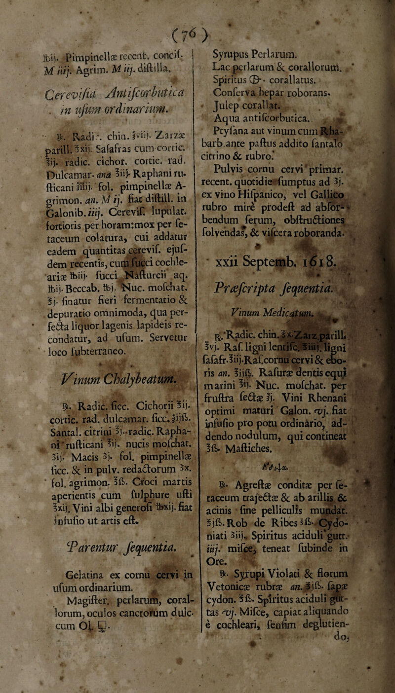 ibi). Pimpinellae recent. concif M iiij. Agrim. M iij. diftilia, Cerevijia Antifcorbutica . m ufum ordinarium* ^ 4 #. Radi -, chia, fviij'Zarzae parili. 5xij. Safafras cum cortic lij. radie, cichor. cortic. rad. Dulcamar. ana 5iiJ- Raphani ru. fticani iilij. fol. pimpinellae A- grimon. an. M ij. fiat diftill. in Galonib. iiij. Cerevif. lupulae fortioris per horanr.mox per fe- taceum colatura, cui addatur eadem quantitas cerevif. ejuf- dem recentis, cum fucci cochle- ariae tt>iij* fucci Nafturcii aq. ibij-Beccab. Ibj. *Nuc. mofchat. |j. finatur fieri fermentat io depuratio omnimoda, qua per- feda liquor lagenis lapideis re¬ condatur, ad ufum. Servetur loco fubterraoeo. jAinum Chalybeatum. ty- Radie, fice. Cichorii Iij* cortic. rad. dulcamar. ficc. lijft-, Santal. citrini $j»radie. Rapha¬ ni ‘ rufticani 3ij. nucis mofchat. 3ij. Macis 5j. fol. pimpinellae ficc. & in pulv. redactorum fol. agrimon. Croci martis aperientis cum fulphure ufti Ixi). Vini albi generofi faxij- fiat infufio ut artis eft* cParentur fequentia. Gelatina ex cornu cervi in ufum ordinarium. Magifter. perlarum, coral¬ iorum, oculos cancrorum dulc- cum OJa Q. Syrupus Perlarum. Lac perlarum & coraliorum. Spiritus©’* corallatus. Conierva hepar roborans. Julep corallar. Aqua antifcorbutica. £ Ptylana aut vinum cum Rha- barb.ante paftus addito fantalo citrino & rubro' Pulvis cornu cervi' primar. recent. quotidie fumptus ad 3j. ex vino Hifpanico, vel Gallico rubro mire prodeft ad abfor-* bendum ferum, obftruCtiones folvenda?, & vilcera roboranda* * m ■ xxii Septemb. 1618. Prcefcripta fequentia. f * . . ' > i |W Vinum Medicatum. ■ Ijuuk V R/Radic. chin. Ix.Zarz.parilL 5vj. Raf ligni lentifc. Biiij.figni fafafr.liij-Raf.cornu ceryi & ebo- ris an. lijft. Rafurae dentis equi marini 3ij. Nuc. mofchat. per fruftra feClse ij. Vini Rhenani optimi maturi Galon. <vj. fiat infufio pro potu ordinario, ad¬ dendo nodulum, qui contineat Maftiches. ' aV4* Agreftae conditas per fe- taceum trajeCtae & ab arillis & acinis fine pelliculis mundat. Bjft.Rob de Ribes ^->Cydo- niati 3iij„ Spiritus aciduli* gutt.* iiij. mifce, teneat fubinde in Ore. Syrupi Violati & florum Vetonicae rubrae an. % j&* fapae cydon. !&>• Spiritus aciduli gut- tas a>j. Mifce, capiat aliquando e cochleari, fenfim deglutien-