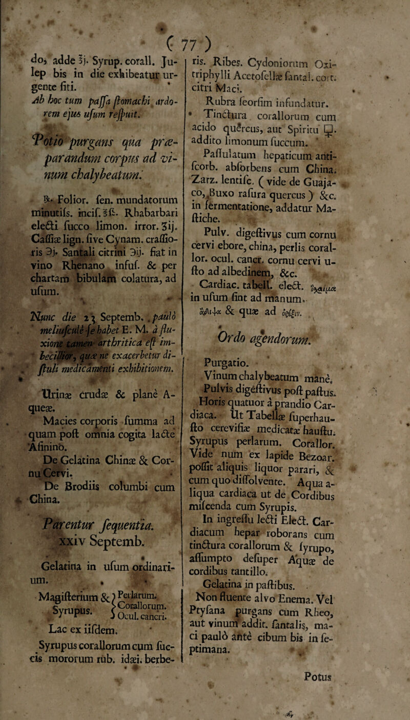 <3o, adde 3j. Syrup. corall. Ju- lep bis in die exhibeatur ur¬ gente fiti. db hoc tum pajfa flomachi ardo¬ rem ejus ttfum refluit. Potio purgans qua prae¬ parandum corprn ad vi¬ num chalybeatum. Folior. fen. mundatorum minutiis. incif.§£- Rhabarbari ele6ti fucco limon* irror. 5ij. Caffiae lign. fi ve Cynam. craflio- ris Santali citrini 3ij- fiat in vino Rhenano infuf. & per chartam bibulam colatura, ad ufum. , • *r >Xt ' ik Nunc die i \ Septemb, , paulo meliufcule -fe habet E. M. d flu¬ xione tamen arthritica eft im¬ becillior, <{u<£ ne exacerbetur di- fiuli medicamenti exhibitionem. Urinae crudae & plane A- quese. Macies corporis fumma ad quam poft omnia cogita la<5le ‘Afinino. De Gelatina Chinae & Cor¬ nu Cervi. De Brodiis columbi cum China. Parentur fequentia. xxiv Septemb. i Gelatina in ufum ordinari¬ um. , Magifterium &) Perlarum. S>™P- iSSS Lac ex iifdem. Syrupus coraliorum cum fuc- cis mororum rub. idaei. berbe- ris. Ribes. Cydoniorum Oxi- triphylli Acetofellae fantal. cort» citri Mac». Rubra feorfim infundatur. Tindtura. coraliorum cum acido quSrcus, aut Spiritu addito limonum fiiccum. Paflulatum hepaticum anti- fcorb. abforbens cum China» Zarz. lentifc. ( vide de Guaja- co^Buxo rafura quercus) in fermentatione, addatur Ma- ftiche. Pulv. digeftivus cum cornui cervi ebore, china, perlis coral- lor. ocul. cancr. cornu cervi u- fto ad albedinem, &c. Cardiae, tabell. eled. in ufum fint ad manum* & quae ad ogz^iv. 0 Ordo agendorum, Purgatio. Vinum chalybeatum mane» Pulvis digeftivus poftpaftus. Horis quatuor a prandio Car¬ diaca. Ut Tabellae fiiperhau- fto cerevifiae medicata: hauftu. Syrupus perlarum. Corallor. Vide num ex lapide Bezoar. poflit aliquis liquor parari, 8c cum quo dififolvente. Aqua a- liqua cardiaca ut de Cordibus mifcenda cum Syrupis. In ingreflu ledi Eledt. Car¬ diacum hepar roborans cum tin&ura coraliorum & lyrupo, aflumpto defuper Aqua: de cordibus tantillo. Gelatina in paftibus. . Non fluente alvo Enema. Vel Ptyfana purgans cum Rheo, aut vinum* addit, fantalis, ma¬ ci paulo ante cibum bis in fe- ptimana. Potus