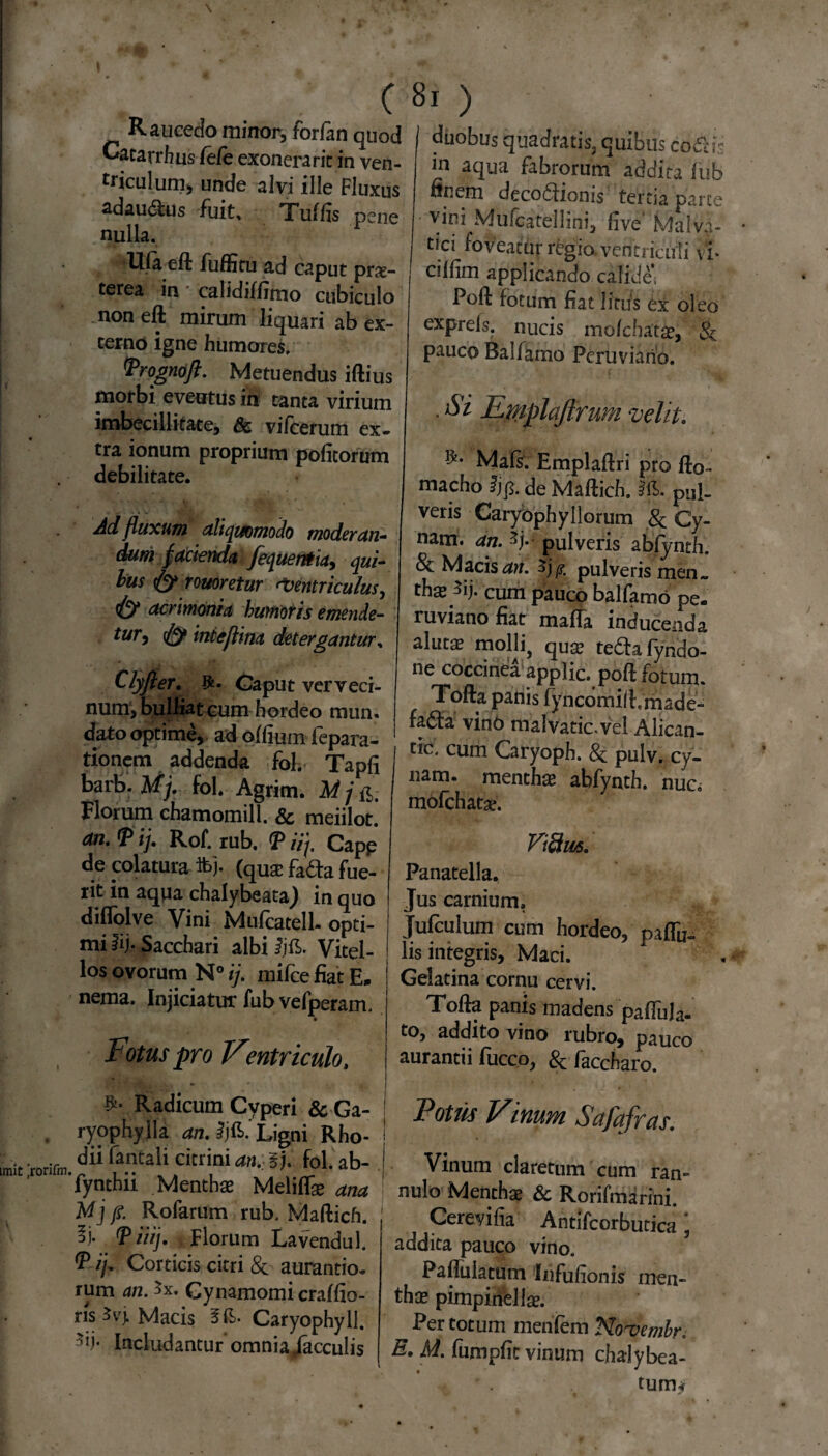 Raucedo minor, forfan quod Gatarrbus /e/e exonerarit in ven¬ triculum, unde alvi ille Fluxus adau&us fuit. Tu/lis pene nulla. Ula eft fuffitu ad caput prx- terea in calidi/fimo cubiculo non eft mirum liquari ab ex¬ terno igne humores. Prognoft. Metuendus iftius morbi eventus in tanta virium imbecillitate, & vifcerum ex¬ tra ionum proprium politorum debilitate. Ad fluxui71 ali quomodo moderan¬ dum facienda fequentia, qui- lus fy rouoretur Ventriculus, fy acrimonia humoris emende- tur, fy inteflina detergantur, Clyfter. Gaput verveci¬ num, bulliat cum hordeo mun. dato optime, ad o/lium lepara- tionem addenda fol. Tapli barb. Mj. fol. Agrim. M j Florum chamomill. & meiilot! F ij. Rof. rub. iij. Capp de colatura foj- (qua: fada fue¬ rit in aqua chalybe,ita) in quo diflolve Vini Mufcatell. opti¬ mi iij. Sacchari albi Jjft. Vitel¬ los ovorum N° ij. milce fiat E. nema. Injiciatur fub vefperam. Fotus pro Ventriculo, Radicum Cyperi & Ga- ryophyila an. Ijft.' Ligni Rho¬ dii fantali citrini an. ij. fol. ab- 'fynthii Menthae Meli/Tae ana Mj fi. Rofarum rub, Maftich. PiUj. Florum Lavendul. T ij. Corticis citri & aurantio. rum an. 5x. Gynamomi cra/fio- risSvj. Macis Caryophyll. Includantur omnia jacculis i ) duobus quadratis, quibus codK;- in aqua fabrorum addita fub finem decoctionis tertia parce vini Mufcatell i ni, live' Malva- tici foveatur regio, ventriculi xi cillim applicando calide, Poft fotum fiat litus ex oleo exprefs. nucis mofchatae, & pauco Ballamo Pcruviano. . Si Emplajtrum velit. ]^* Ma/s. Emplaftri pro fto- macho fjp. de Maftich. pul¬ veris Caryophyllorum & Cy- nam. an. pulveris abfynth. & Macis an. Zjp. pulveris men„ thas ^ij. cum pauco balfamo pe. ruviano fiat maffa inducenda alutae molli, quae tedhfyndo- ne coccinea applic, poft fotum. Tofta panis fyncomift.rnade- fa6ta vino malvatic.vel Alican- tic, cum Caryoph. 8c. pulv. cy- nam. menthae abfynth. nuc, mofchatse. Vi&ws. Panatella. Jus carnium. Jufculum cum hordeo, paftu- lis integris, Maci. Gelatina cornu cervi. Tofta panis madens pa/TuJa- to, addito vino rubro, pauco aurantii fucco, & faccharo. Fotus Vinum Safqfras. Vinum claretum cum ran~ nulo Menthae & Rorifmarini. Cerevifia Antifcorbutica, addita pauco vino. Paflulatum Infufionis men¬ thae pimpinellae. Per totum menlem Novembr, E. M. fumpfit vinum chalybea- tum<