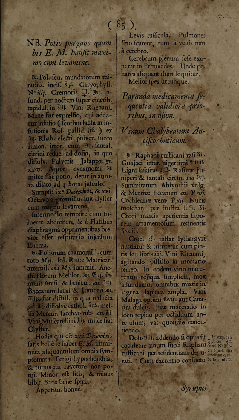 t • K-. ( ^ ). NB. Potio purgans quam bis E. M. haujit maxi¬ mo cum levamine. &. Fol. fen. mundatorum mi- nutifs. incif. 3/. Garyophyll. N°w/. Cremoris ?ij. In- fund. per no&em fuper cinerib. tepiduL in 3iij. Vini Rhenani. Mane fiat exprelfio, cui adda¬ tur infufio ( feorfim fa£ta in in- fufionis Rof- pallid. ijfc. ) ex 3ij. Rhab.- elefti pulver, fucco limon. uror. cum 3ij. fantal. citrini reduc, ad dofin, in quo diflolv. Pulveris Jalappse gr. xx<v. Aquae cynamomi */• milce fiat potio, detur in auro¬ ra dilato ad $ horas jufculo; Sumpfit i x0 Decembris, & xvi. O&avo a.prsemifius fuit clyfter cuin magno levamine. Intermedio tempore'cum tu¬ meret abdomen-, 8t a Flatibus diaphragma opprimentibus bre¬ vior effet refpiratio injectum Enema. Foliorum chamomili.cum toto Mij. fol. Rutae Matricar. ' artemifi ana Mj. fummit. Ane- | thiFlorum Melilot. an. *P ij> fe¬ minis Anifi Sc foenicul. an. 3iij. Baccarum lauri 8c Juniperis». • 5ijp.,fiat diftill. in qua redu&a ad ifcj-. diffolve cathol. mel¬ lis Mercur. facchar- rub- an. lij. Vini^Mufcatelliniiii). mifcefiat Clyfter. Hodie qui efl xvii Decembris fatis belle le habet EtM. immi¬ nuta aliquantulum omnia fym- ptomata. Tetigi hypochondria, •& tumorem invenire non po¬ tui; Minor eft fitis, & minus * bibit. Satis bene fpirat* Appetitus bonus. ♦ Levis tufficula. Pulmones fero fcatent, tum a venis tum . a cerebro. Cerebrum plenum fele exo¬ nerat in Etmoeides. Unde per nares aliquantulum loquitur. Melior /pes utcunque. \ Paranda medicamenta fe- quentia validiora prio- 4 • ribuSj in ufum. Vinum Chalybeatum An- ' tijcorbuticum.' Raphani rufticani rafilhj* Guajaci inter, nigerrimi Ligni fafafras 5'jft- Rafura? ju¬ niperi '& fantali cjrrini ana 5vj. Summitatum Ablynthii vulg. -s & Menthae ficcarum an, f <vj. Cochleariae verae V.xif Nucis molchat- per fruftra fe£fc. 5j. . Croci martis aperientis fapo- rem atramentofum retinentis , ixxiiij. 4 Croci $. inftar lythargyri nutriatur & trituretur cum pin¬ tis feu libris iiij. Vini Rhenani, agitando piftillo in mortario ferreo. In eodem vino mace¬ rentur reliqua fimplicia, mox affundantur omnibus mixtis in lagena lapidea ampla, Vini Malaga optimi ifeviij. aut Cana - rini dulcis. Fiat maceratio in loco tepido per o&iduum an¬ te ufum, vas* quotidie concu¬ tiendo. Dofis*iii). addendo fi opus fit In ccepitab . cochleare unum fucci Rapha ni succi Naftur- rufticani per refidentiam depu- aifeEeeS . rati. ' Cum exercitio confueto-bnfoporofum, * v .tSr> ' ‘ - #r ♦ ^ y * * K j ^ . fr . Syrupm 4. %