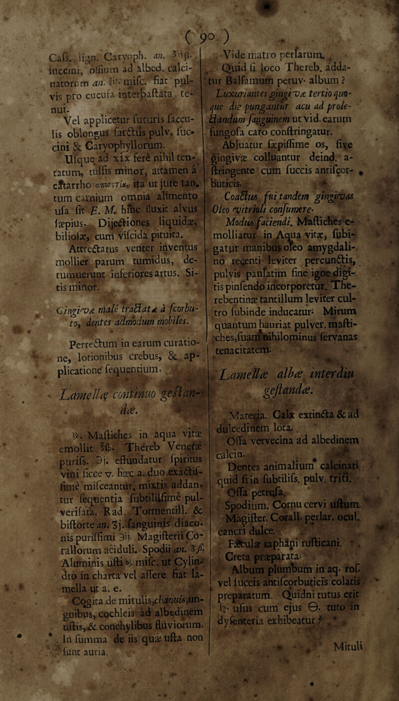 ( 9° ) Cafs. iign. Ca-ryoph. an. {uccini, oflium ad &lbed. calci- natoriim an- 3i.K mi‘c. fiat pul¬ vis pro cucula interbaftata te¬ nui. 4 Vel applicetur futuris faecu¬ lis oblongus far&us pulv, fuo cini & Garyophyllorum. llfque^ ad xix fere nihil ten¬ ta tum, tuffis minor, attamen a c Utar rho ita utjuretan. tum carnium omnia alimento ufa fit E. M. hinc fluxit alvus («pius. Dijediones liquidae, biliofe, cum vifeida pituita.^ Attreftatus venter inventus mollier parum tumidus, de¬ tumuerunt inferiores artus. Si¬ tis minor, / Gingi<v& male tradat d a fcorbu- to, dentes admodum mobiles. Perredum in earum curatio¬ ne, lotionibus crebus, 8c ap¬ plicatione fequentium. mjtk Lamella continuo gestem- dee. 'm ifc. Mafliches in aqua vitae emollit Id). Thereb Venetae purifs. 3j. effundatur (piritus vini (icce v- haec a. duo exadif- lime mifceantur, mixtis addan¬ tur 'liquentia fubtililfime pul- verifata. Rad, Tormentill. & bifforte an. Z). fanguinis diaco. nispuriffimi 3ij- MagifteriiCo'* rallorum aciduli. Spodii an. 3/. Aluminis ufti 4 mile, ut Cylin¬ dro in charta vel affere fiat la¬ mella ut a. e. Cogita de mitulis,un¬ guibus, cochleis ad albtdinem uftis,.& conchylibus fluviorum. * In fumma de iis quae ufta non ' ‘fune auria, * Vide matro periarura, k Quid fi loco Thereb. adda¬ tur Balfamum peruv- album ? Luxuriantes gingiux tertio quo¬ que die pungantur acu ad prole- ' dandum fapguinem ut vid. earum fungofa caro conftringatur. Abluatur fxpiflime os, fi\e gingivae colluantur deind, a- ftringente cum fuccis antifeor- 9 buticis. | Coadm fui tandem gingivas Oleo (vitrioli confumre- Modus faciendi. Maftichese- molliatur in Aqua vitae, fubi- gatur manibus oleo amygdali¬ no recenti leviter pereundis, pulvis pautatim fine igne digi¬ tis pinfendo incorporetur. The- rebentinae tantillum leviter cui- * % tro fubinde inducatur Mirum quantum hauriat pulver, mafti- •chesTuam nihilominus fervanas »' * ■ * . . tenacitatem. 4‘. k r ■ * 'Pv - .. Lamella alba inter diu geftanda. . Imp ■ Matei^a. Calx extinda Sc ad dulcedinem lota.. Offa vervecina ad albedinem calcin. . # j£8j Dentes animalium calcinati quid fi in fubtilifs. puiv. triti 1 Offa petrofa. Spodium. Cornu cervi ullum Magifter. Corall. periar, ocul. caneri dulce. Faculae raphani rufticani. * . Creta praeparata- Album plumbum in aq- rof. vel (uccis antifcprbuticis colatis preparatum. Quidni tutus erit h' ufus cum ejus ©. tuto in dyfenteria exhibeatur ? . * Mituli