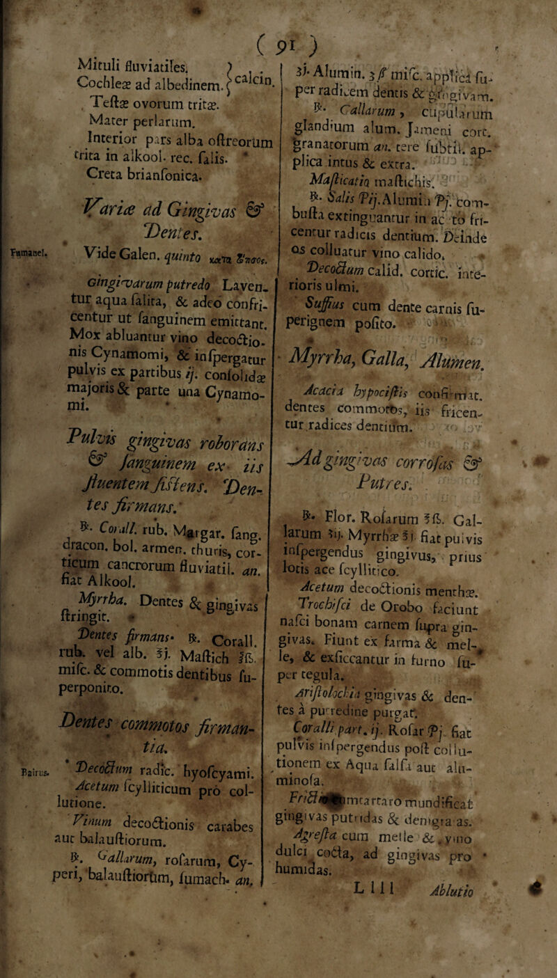 Mituli fluviatiles) ) Cochleae ad albedinem. £ caiQn* Teftse ovorum tritae. Mater perlarum. Interior pars alba oftreorum trita in alkool. rec. falis. * Creta brianfonica. Varice ad Gingivas & Dentes. Vide Galen. quinto uxto, Zfla-ot. Ginginjarum putredo Laven. tur aqua faiita, Sc adeo confri¬ centur ut fanguinem emittant. Mox abluantur vino deco&i0. nis Cynamomi, Sc in (pergatur pulvis ex partibus ij. conlohdse majoris & parte una Cynamo- mi. Pulvis gingivas roborans & fanguinem ex- iis fluentem Jislens. 'Den- tes firmans. Condi rub. Margar. dracon, bol. armen. thuris, cor- ticum cancrorum fiuviatil. an nat Alkool. ftnW^YDentCS & Singivas Ventes firmam. Corall. rub. vel alb. t). Maftich ffb, mifc. & commotis dentibus fu- 91 ) Alumin. if mirc. appTicd fu- per radicem dentis & gingivam. ^. Caliarum , cupuUYutn glandium alum, Jam eri corc. granatorum an. tere fubtii. ap¬ plica intus & extra. Maflicatio tnaftichis. Salis Tij.Mv.mi A Tj. Com- bufta extinguanrur in ac to fri- cenrur radicis dentium. Deinde os colluatur vino calido. T>ecodum calid. cortic. inte¬ rioris ulmi. Suffius cum dente carnis fu- perignem polito. - ^ 0 • H - ji.. Myrrha, Galla, Alumen. Acacia hypociftis conR-rrt.it. dentes com mortis, iis Tricen¬ tur,radices dentium. SAdgingivas corrofas & Putres. Flor. Rofarum 5fl>. Gal¬ larum *ij. Myrrhae §1 fiat pulvis mfpergendus gingivus, prius lotis ace fcyllitico. Acetum decoctionis menthae. TrGchifci de Orobo faciunt nafci bonam carnem fupra gin- givaSt Fiunt ex farma Sc mei¬ le, & exficcantur in turno fu-* per tegula. perpomr.o. Dentes commotos firman¬ tia* AYijiolodia gingivas Sc den¬ tes a putredine purgat. Coralli pan. ij. Rofar Tj fiat pulvis infpergendus pofl coliu- 'Deccffium radie, hyoftyami. Acatum icyliiticum pro col¬ lutione. Vinum deco&ionis carabes sue baiauftiorum. ^aliarum, rofarum, Cy¬ peri, balanftiortim, fumach. anf tionern ex Aqua falfi auc alu- minofa. FV^r/tH^mcartaro mundiRcat gingivas putndas 8c demgraas. Agrefla cum melie &,ymo dulci codta, ad gingivas pro humidas. L 111 Ablutio