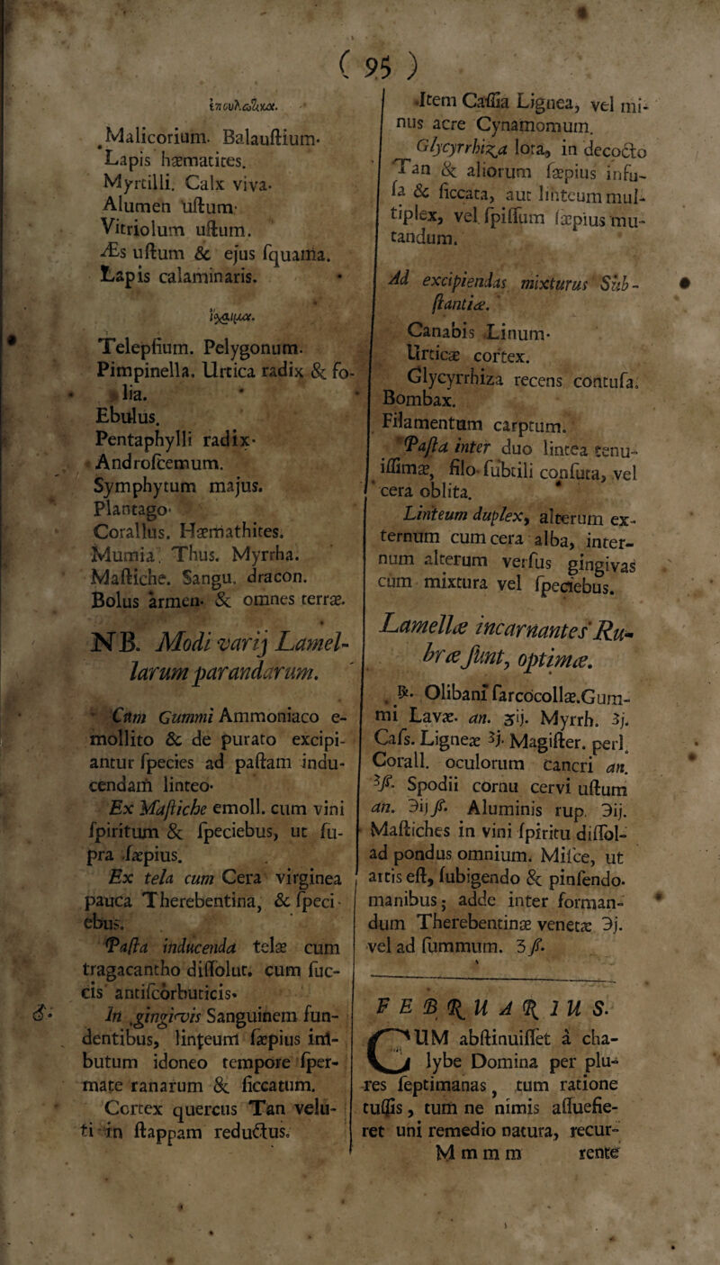 » S‘ ( S>$ ) vn o\j\cJh.m. # Malicorium. Balauftium- Lapis hasmatites. Myrcilli. Calx viva- Alumen 'udum* Vitriolum ullum. Ass ullum St ejus fquama. Lapis calaminaris. l^aiyice. Telepfium. Pelygonum. Pimpinella. Urtica radix & Fo¬ lia. Ebulus. Pentaphylli radix- Androfcemum. Sy m phy tum majus. Plantago* 3 Corallus. Haerriathites. Mumia; Thus. Myrrha. Madiche. Sangu. dracon. Bolus armen- Se omnes terrae. N B. Modi vari] Lamel¬ larum parandarum. v Cum Gummi Ammoniaco e- mollito St de purato excipi¬ antur fpecies ad paftam indu¬ cendam linteo- Ex Maftiehe emoli, cum vini fpirituxn & Fpeciebus, ut fn- pra Lepius. Ex tela cum Cera virginea pauca Therebentina, &fpeci- ebus. (pafta inducenda telas cum tragacantho didolut. cum fuc- cis antifcorbuticis* In 'gingiaiis Sanguinem fun¬ dentibus, lin^eunl faepius irxl- butum idoneo tempore fper- mate ranarum 8c ficcatum. Cortex quercus Tan velu- ti in ftappam redu&us. •Item Cadia Lignea, vel mi¬ nus acre Cynamomum. Glycyrrhi^a lora, in deco&o Tan & aliorum Faspius infu¬ la & ficcata, aut linteum mul¬ tiplex, vel. fpiflum lacpius mu¬ tandum. Ad excipiendas mixturus Sub- flantia;. Canabis Linum- Urticas cortex. Glycyrrhiza recens contufa. Bombax. Filamentum carptum. Vafta inter duo lintea tenu- iflimas, filo fubtili confuta, vel cera oblita. Linteum duplex, alterum ex¬ ternum cum cera alba, inter¬ num alterum verfus gingivas cum mixtura vel fpeciebus. Lamella; incantantes Ru- brajunt, optimee. Olibanx farcocollas.Gurm mi Lavas, an. 2fij. Myrrh. Cafs. Ligneas *j- Magifter. peri. Corall. oculorum cancri an. 5/- Spodii cornu cervi udum an. 9ij/. Aluminis rup. 9ij. Mafliches in vini fpiritu diflbl- ad pondus omnium. Mifce, ut artis ed, fubigendo & pinfendo. manibus 5 adde inter formam dum Therebentinse veneta: 3j. vel ad fummum. 3 /. F E $ %U A % IU S. UM abdinuiflet a cha¬ lybe Domina per plu- res feptimanas, tum ratione tuflis, tum ne nimis afluefie- ret uni remedio natura, recur- M m m m rente N