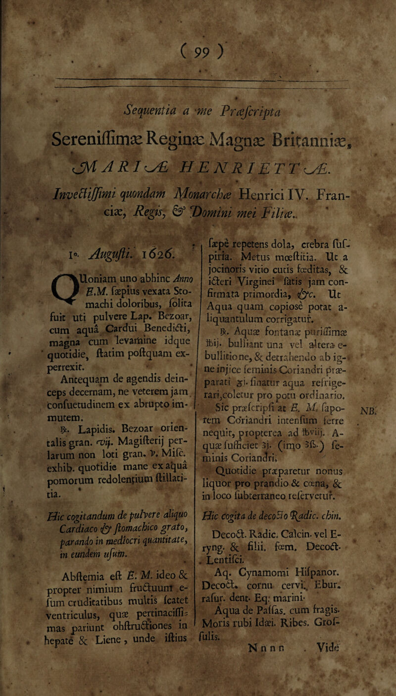 Sequentia a *me Fvcefcriptci Sereniflimse Reginas Magnas Britanniae* Ik cjM A RI <^E HENRIETT^E. InvecliJJimi quondam Monarcha Henrici IV. Fran- ■ cix, Regis, & “Domini mei Filia. 1«. Augufti. 1626. C\Uoniam uno abhinc Anno 3 EM. faepius vexata Sto- * machi doloribus, folita fuit uti pulvere Lap. Bezoar, cum aqua Cardui Benedici, magna cum levartiine idque quotidie, ftatim poftquam ex- perrexit. Antequam de agendis dein¬ ceps decernam, ne veterem jam confuetudinem ex abrupto im¬ mutem. Lapidis. Bezoar orien¬ talis gran. rvif. Magifterij per- larum non loti gran. V. Mile, exhib. quotidie mane ex aqua pomorum redolenfium ftillati- tia. Hic cogitandum de pulvere aliquo Cardiaco fy jiomachico grato, parando in mediocri quantitate, in eundem ujum. Abftemia eft E. M. ideo & propter nimium fructuum e- fum cruditatibus multis fcatet ventriculus, quae pertinaciflfL mas pariunt ohftru&iones in hepate & Liene, unde iftius faepe repetens dola, crebra fuf- piria. Metus mceftitia. Ut jocinoris vitio cutis fosditas, i£teri Virginei fatis jam con¬ firmata primordia, &c, Ut Aqua quam copiose potat a- liquantulum corrigatur. Aquae fontana puriffimae ibij* bulliant una vel altera- e- bullitione,& detrahendo ab ig-^ ne injice ieminis Coriandri prae¬ parati fioatur aqua refrige¬ rari,coletur pro potu ordinario. Sic praefcripfi at E, M fapo- jsjg rem Coriandri intenfum ferre nequit, propterea ad igviij. A- quae lufficlet 3j. (imo 3fb.) fe¬ minis Coriandris Quotidie praeparetur nonus liquor pro prandio & ccena, & in loco fubterraneo refervetur. Hic Cogita de decolo adic. chin. Deco£fc. Radie Calcin. vel E- ryng. & filii, fem, Decoft. . Lentifci. Aq. Cynamomi Hifpanor. Deco6t% cornu cervi., Ebur. rafur. dent- Eq: marini- Aqua de Paffas. cum fragis. Moris rubi Idaei. Ribes. Grof- fulis. * v» Vide N n n n