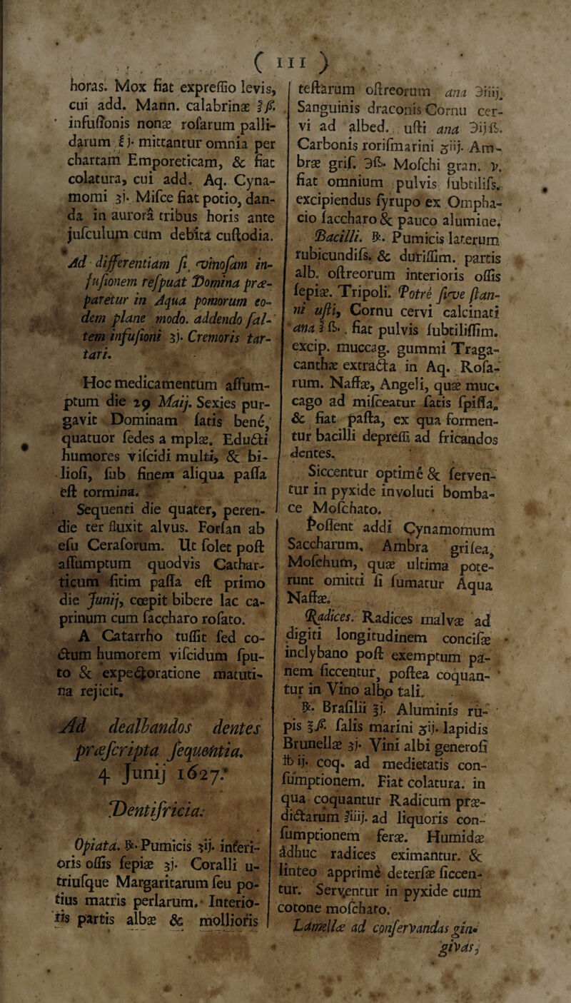 horas. Mox fiat expreflio levis, I teftarum oftreomm ana 3iiij cui add* Mann. calabrinas ijS. I Sanguinis draconis Cornu cer- infufionis nonae rofarum palli- vi ad albed. ufti ana 3ijE. darum !j* mittantur omnia per Carbonis rorifmarini ^iij. Am- chartam Emporeticam, & fiat brae grif. 3E. Mofchi gran. x colatura, cui add. Aq. Cyna- fiat omnium pulvis fubtilifs. momi aj. Mjfce fiat potio, dan- excipiendus fyrupo ex Ompha- da in auiora tribus horis ante I cio (accharoSc pauco alumine* jufculum cum debita cudodia. | bacilli» Ifc. Pumicis laterum. Ad differentiam fit ^vinofam in- fufionem refpuat ID omina pro¬ faretur in Aqua pomorum eo¬ dem plane modo, addendo [al¬ tem infufioni 3j- Cremoris tar- iari. Hoc medicamentum afFum- ptum die 29 Maij. Sexies pur¬ gavit Dominam fatis bene, quatuor fedes a mplae. Edu6ti humores vifcidi multi, &; bi- liofi, fub finem aliqua palla feft tormina. Sequenti die quater, peren¬ die ter fluxit alvus. Forfan ab efu Ceraforum. Ut folet poft afTumptum quodvis Cachar- ticum fitim paffa eft primo die Junij, coepit bibere lac ca¬ prinum cum faccharo rofato. A Catarrho tuflit fed co¬ ctum humorem vifcidum fpu- to & expeRoratione matuti¬ na rejicit. Ad dealbandos dentes priefcripta jcoquentia. 4 Junij t6ij: ‘Dentifricia; Opiata. Pumicis yb inferi¬ oris oflis fepiae Zb Coralli u- triufque Margaritarum feu po¬ tius matris perlarum.- Interio¬ ris partis alba* & mollioris I tubicundifs. & durifljm. partis [ albo oftreorum interioris oflis fepiae. Tripoli. <Potre finve ftan- ni ufiiy Cornu cervi calcinati ana I E., fiat pulvis fubtilijffim. excip. muccag. gummi Traga¬ canthae extraSa in Aq. Rofa¬ rum. Naffae, Angeli, quae muc« cago ad mifceatur fatis fpiffa. Sc fiat pafta, ex qua formen¬ tur bacilli depreffl ad fricandos dentes. * : Siccentur optime & ferven¬ tur in pyxide involuti bomba- ce Molchato. foflent addi Cynamomum Saccharum, Ambra grifea, Mofchum, quae ultima pote- runt omitti fi fumatur Aqua Nafe 4 (Radices. Radices malvae ad _digiti longitudinem concife inclybano poil exemptum pa¬ nem ficcentur, poftea coquan¬ tur in Vino alb.o tali. Brafilii i). Aluminis ru¬ pis §/. falis marini lapidis Bmnellae Vini albi generofi ib ij* coq. ad medietatis con- fumptionem. Fiat colatura, in qua coquantur Radicum prae¬ dirarum fiiij. ad liquoris con- fumptionem ferae. Humidae ddhuc radices eximantur. &; linteo apprime deterlae ficcen^ tur. Serpentur in pyxide cum cotone molchatOo Lamella: ad confenandas gin. givas,