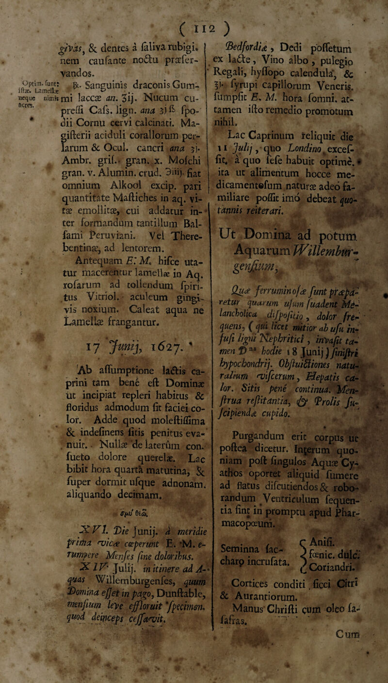 givds) &. dentes a laliva rubigh nem caulante no£tu prscfer- vandos. ^optiiti.funtr Sanguinis draconisGum- Lamellae & ■ neque nimis mi 1'dCCX an. 3i,. Nucum cu- acrtJ’ preifi Cafs. lign. ana 3)^ fpo- dii Cornu cervi calcinati. Ma- gifterii aciduli coraliorum per- larum & Ocul. cancri ana $j. Ambr. grih> gran. x. Mofchi * gran. v. Alumin. crud. 3mj- fiat omnium Alkool excip. pari quantitate Maftiches in aq. vi¬ tae emollitae, cui addatur in¬ ter formandum tantillum Bal- fami Peruviani. Vei There- bentinae, ad lentorem. Antequam E’ M\ hifce uta- tur macerentur lamella in Aq. rofarum ad tollendum fpiri- tus Vitriol. • aculeum gingL , vis noxium. Caleat aqua ne Lamellae frangantur. 17 Junij, 1627. ' Ab afliimptione la&is ca¬ prini tam bene eft Dominae ut incipiat repleri habitus & floridus admodum fit faciei co¬ lor. Adde quod moleftiffima & indefinens ficis penitus eva¬ nuit. • Nullae *de laterum con. fueto dolore querelae. Lac bibit hora quarth. matutina, & fuper dormit ufque adnonarm aliquando decimam. 2CV1. Ibie Junij. a meridie prima <vic<e coeperunt E. *M. e- rumpere Menfes fine doloribus. XIV' Julij. in itinere ad A-- quas Willemburgenfes, quum Domina efjet in pago, Dunftable, tmnfium leve effloruit'[petimen. %u°d deinceps ceffa<vit. fiedfordU , Dedi pofletum ex lade, Vino albo , pulegio Regali, hyflopo calendula*, & fympi capillorum Veneris, fumpfic Er M. hora fomni. at¬ tamen ifto remedio promotum nihil. Lac Caprinum reliquit die 11 3*hj > Londino. excef- fic, a quo fefe habuit optime.# ita ut alimentum hocce me- dicamentofum naturae adeo fa¬ miliare poffic imo debeat quo¬ tannis reiterari. Ut Domina ad potum Aquarum Willembnr~ genjj.um,i Qu<* fmuminoja furit pr<tpd~ retm quarum u/um fuadent Me¬ lancholica difpojttio, dolor fre~ quens, ( qui licet mitior ab ufu in- fufi ligni Nephritici, inyafit ta¬ men f> aa hodie 18 Junij) finiftri hypochondrij. Obfluiftiones natu¬ ralium 'vifcerum, Hepatis ca¬ lor. Sitis pene continua. ’ Men- firua reflitantia, & <Prolis fu- Jcipiendd cupido. Purgandum erit corpus uc poftea dicetur. Inferum quo¬ niam poft fingulos Aquae Cy¬ athos oportet aliquid fiimere ad flatus difcutiendos & robo¬ randum Ventriculum fequen- tia fint in promptu apud Phar- macopoeura. c / r Anifi. Seminna fac- ) fenic. duIc; charo mcrufata. *) Coriandri. Cortices conditi. ficci Citri & Aurantiorum. Manus Chrifti cum oleo fa- fafras. ~r y ~ Cum