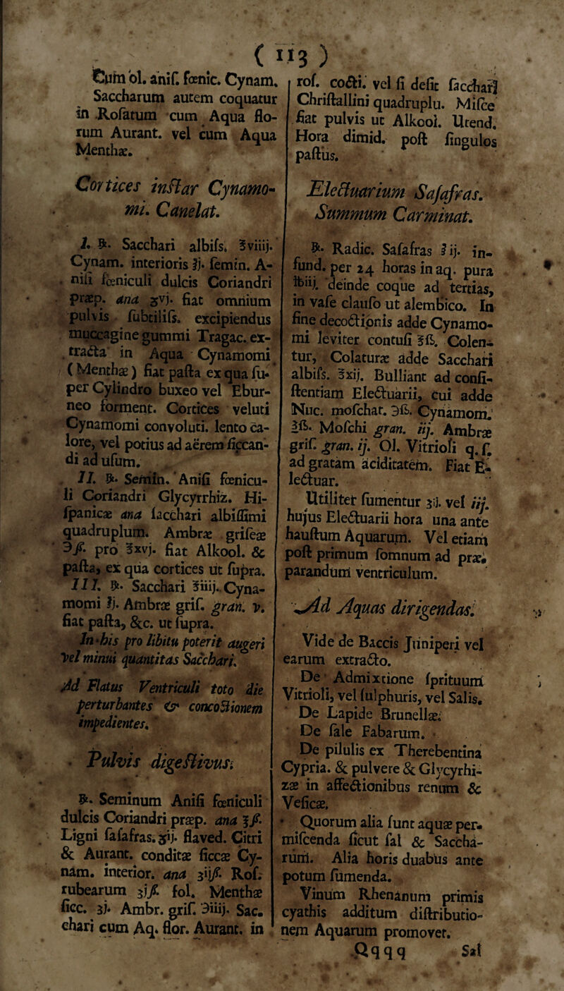 r ; < IJ3 ) Cum ol. aniC fcenic. Cynam. , rof. co&i. vel fi defic fa«M Saccharum autem coquatur Chriftallini quadruplo. Mifce tn Rofatum cum Aqua flo- fiat pulvis ut Alkooi. Urend rum Aurant. vei cum Aqua Hora dimid. poft finaulos Menthae. partus. 6 Contices instat Cyflamo¬ nii. Canelat. Sacchari albifs» 5viiij. Cynam. interioris ij- femin. A- • niii feniculi dulcis Coriandri praep. ana svi* fiat omnium pulvis lubtilils. excipiendus muccagi ne gutturi i Tragac.ex- tradta in Aqua Cynamomi (Menthse) fiat pafta ex qua lu* per Cylindro buxeo vel Ebur¬ neo forment. Cortices veluti Cynamomi convoluti, lento ca¬ lore, vel potius ad aerem iiccan- di ad ufum. 1L Sentin, Anili fenicu¬ li Coriandri Glycyrrhiz. Hi- fpanicas ana lacchari albiffimi quadruplum. Ambra: grifese 3/. pro 3xvj. fiat Alkooi. & pafta, ex qua cortices ut fiipra. 11L Sacchari ^iiij.. Cyna¬ momi Ij. Ambrse grif. grati. v. fiat pafta, &c. ut lupra. In ‘bis pro libitu poterit augeri Vel minui quantitas Sacchari, Ad Flatus Ventriculi toto Aie perturbantes <sr concoctionem impedientes, * k 1 * Pulvis digeftivus. • * ■'* ' j* Seminum Anili feniculi dulcis Coriandri praep. ana Ligni fafafras. 51 j. flaved. Citri & Aurant. conditae liccae Cy¬ nam. interior, ana 3ij/. Rof. rubearum 3j/. f0l. Menthae fice. 3). Ambr. grif. 3iuj, Sac. chari cum Aq- flor. Aurant. in Electuarium Safafras.' Summum Carminat. I Radie. Safafras I ij» in- fund. per 24 horas in aq. pura fcuj. deinde coque ad^ tertias, in vafe claufo ut alemfiico. In fine deco&ipnis adde Cynamo- mi leviter contuli Colen¬ tur, Colaturas adde Sacchari albifs. 5xij. Bulliant ad conii- ftentiam Eleduarii, Cui adde Nue. mofchar. Cynamom. Mofchi gran. iij. Ambrae grif gran. ij. Ol. Vitriofi q. ff ad gratam aciditatem. Fiat E* le&uar. I Utiliter fumentur 3ii. vel iij. hujus Eledluarii hora una ante hauftum Aquarum. Vel etiam poft primum fomnum ad prx, parandum ventriculum. **Ad Aquas dirigendas. Vide de Baccis Juniperi vel earum excra£to. De Admixtione Iprituuni Vitriofi, vel lulphuris, vel Salis. De Lapide Brunelfe; De lale Fabarum. De pilulis ex Therebentina Cypria. & pulvere & Giycyrhi- Z2 in affectionibus renum Sc Veficae. -f • Quorum alia funt aquae per- milcenda llcut fal & Saccha- ruixl. Alia horis duabus ante potum lumenda. Vinum Rhenanum primis cyathis additum diftributio- nem Aquarum promovet. .Qqqq S*t