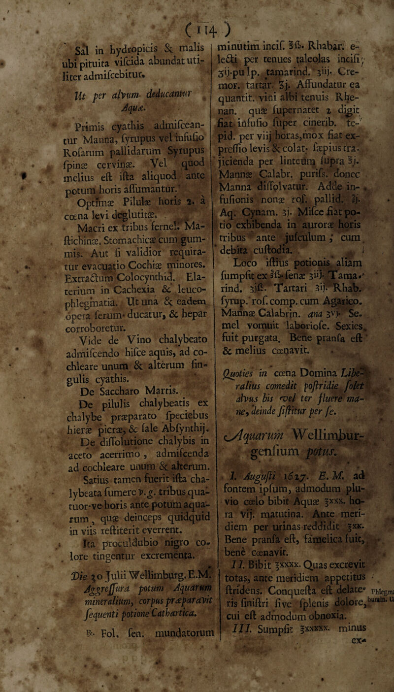 c114) ■ _ /• . Sal in hydropicis & malis j miniuim incif. Sft. Rliabar. e- - - • *r! J! Ie6ti per tenues taleolas incili'1 •. * • * ••• *. ubi pituita vifcida abundat uti¬ liter admifcebitur* Ut per alvum■ deducantur Aqua. Primis cyathis admifeean- tur Manna, fyrupus vel infufio Rofarum pallidarum Syrupus fpinae cervina?. Vel quod melius eft ifta aliquod ante potum horis alfumantur.5 Optima? Pilulae horis 5. a cocna levi deglutitae. \<\ Macri ex tribus ferneb Ma- ftichinae, Stomachicae cum gum¬ inis. Aut fi validior requira¬ tur evacuatio Cochiae minores. Extradum Colocynthid. Ela- terium in Cachexia Sc leuco¬ phlegmatia. Ut una & eadem opera ferum* ducatur, & hepar corroboretur. Vide de Vino chalybeato admifeendo hifce aquis, ad co¬ chleare unum 8c alterum lin¬ gulis cyathis. * De Saccharo Martis. De pilulis chalybeatis ex chalybe praeparato fpeciebus hierae picrae, & fale Abfynthij, De difiblutione chalybis in aceto acerrimo, admifeenda ad cochleare unum & alterum. Satius tamen fuerit ifta cha¬ ly beata fumerev.^. tribus qua- tuor*ve horis ante potum aqua¬ rum , quae deinceps quidquid in viis reftiterit everrent. Ita proculdubio nigro co¬ lore tingentur excrementa. Die Julii Wellimburg.E.M. Jgonjjura potum Aquarum mineralium, corpus praeparavit fec\uenti potione Cathartica. Fol, fen. mundatorum 3ij-pu lp. tamarind. 3“)* Cre¬ mor. tartaV. 3j. Affundatur ea quantit; vini albi tenuis Rhe- nan. quae fupernatet % digit fiat infufio fuper cinerib. te-' pid. per viij horas,mox fiat ex- preffio levis & colat: faepius tra¬ jicienda per linteum lupra 3j. Mannae Calabr. purifs. donec Manna diffplvatur. Adde in- . fufionis nonae rof. pallid. I/. Aq. Cynam. 5). Mifce fiat po¬ tio exhibenda in aurorae horis tribus ante jufculum ,* cum debita cuftodia. ^ i Loco iftius potionis aliam fumpfit ex fenae ^iff Tama*' rind. Tartari 3ij* Rhab. fyrup. rof. comp. cum Agarico. Marinae Calabrin. ana 3vj* Se. mei vomuit laboriofe. Sexies., fuit purgata. Bene pranfa eft & melius ccenavit. u' • Quoties in ccena Domina ralius comedit poflridie folet alvus bis <vel ter fluere ma¬ ne, 'deinde Jifmur per fe. c^ojuarum W*ellimjyur- geniium potus. '* * ''\yr? tr -/,* i, 1 * i 1. Augufti i6iy. E. M. ad fontem ipfum, admodum plu¬ vio coelo bibit Aquae ho¬ ra Vij. matutina. Ante meri¬ diem per urinas reddidit ^xx. Bene pranfa eft, famelica fuit, bene coenavit. 11 Bibit ^xxxx. Quas excrevit tota?, ante meridiem appetitus ftridens. Conquefta eft delate* ris finiftri live fplenis dolore, cui eft admodum obnoxia. IIL Sumpfit gxxxxx. minus