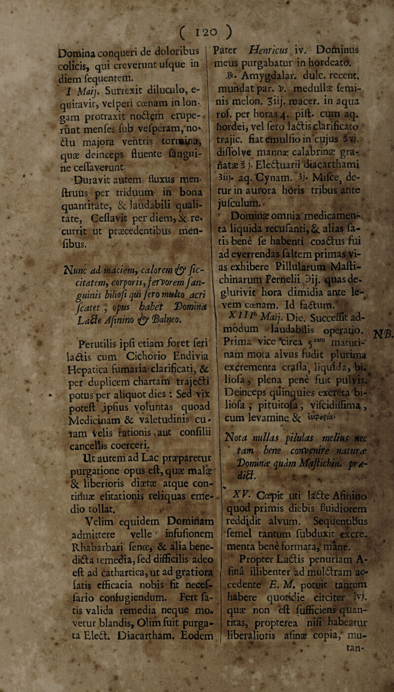 ■ V ( Domina conqueri de doloribus colicis, qui creverunt ufque in diem lequentem. 1 Maij. Surrexit diluculo, e- quitavit, velperi ccenam in lon¬ gam protraxit nodem erupe-. rimt men fes fub vefperam, no* du majora ventris tormina, quae deinceps fluente fangui- ne ceflaverunt Duravit autem fluxus niem ftruus per triduum in bona quantitate, & laudabili quali¬ tate, Ceflavit per diem, re. currit ut praecedentibus men- fibus. Nunc ad maciem, calorem fic- cit citem, corporis, fervorem [an¬ guinis biliofi qui fero multo acri fcatet, opus habet 'Domina Lable Afinino fy Balneo. Perutilis ipfi etiam foret feri ia dis cum Cichorio Endivia Hepatica fumaria- clarificari, & per duplicem chartam trajedi potus per aliquot dies: Sed vix poteft .ipftus voluntas quoad Medicinam & valetudinis cu* ram velis rationis.aut confilii cancellis coerceri. Ut autem ad Lac praeparetur purgatione opus eft, quae malae &. liberioris diaetae atque con¬ tinuae efitationis reliquas eme-. dio tollat. Velim equidem Dominam admittere velle infufionem Rhabarbari fense, & alia bene- dida remedia, fed difficilis adeo eft ad cathartica,ut ad gratiora latis efficacia nobis fit necef- fario confugiendum. Fert fa¬ tis valida remedia neque mo* vetur blandis, Olim fuit purga¬ ta Eled. Diacartham. Eodem 120 ) Pater Hernicus iv. Dominus meus purgabatur in hordeato. .#• Amygdalar. dulc. recent. mundat par. V. medullse femi¬ nis melon, Ziij. noacer. in aqua rof. per horas 4. pift. cum aq. hordei, vel fero ladis clarificato trajic. fiat emulfio in'cujus 3vj. dilTolve mannae calabrinae gra¬ natae § j. Eleduarii diacarthami 3iij. aq. Cynam. ’3j* Mifce, de¬ tur in aurora horis tribus ante jufculum.- Dominae omni a medicamen¬ ta liquida recufanti, & alias fa¬ tis bene fe habenti coadus fui ad everrendas faltem primas vi¬ as exhibere Pillularum Mafti- chinarum Fernelii 9ij. quas de. glufivit hora dimidia ante le¬ vem coenam. Id fadum.\ XUi* Maij. Die. Succedit ad¬ modum laudabilis operatio. Prima vice 'circa 5tara matuti¬ nam mora alvus fudit plurima excrementa craflaj liquida, bi. liofa, plena pene fuit pulvis.’ Deinceps quinquies excreta bi- liofa j pituitofa, vilcidiffima, cum levamine & m. Nota nullas pilulas melius nec tam bene convenire naturae Dominae quam Mafticbin. prt- diffi. : - * * XV. Coepit uti lade Afinino quod primis diebis fluidiorem reddjdit alvum. Sequentibus femel tantum fubduxit excre. menta bene formata,' mane. Propter Ladis penuriam A- fina illibenter ad muidram ac¬ cedente E. M. potuit tantum habere quotidie circiter fvj. quae non eft fufficiens quan¬ titas, propterea nifi habeatur liberalioris afinae copia,* mu- ,v- • • . fc tan-