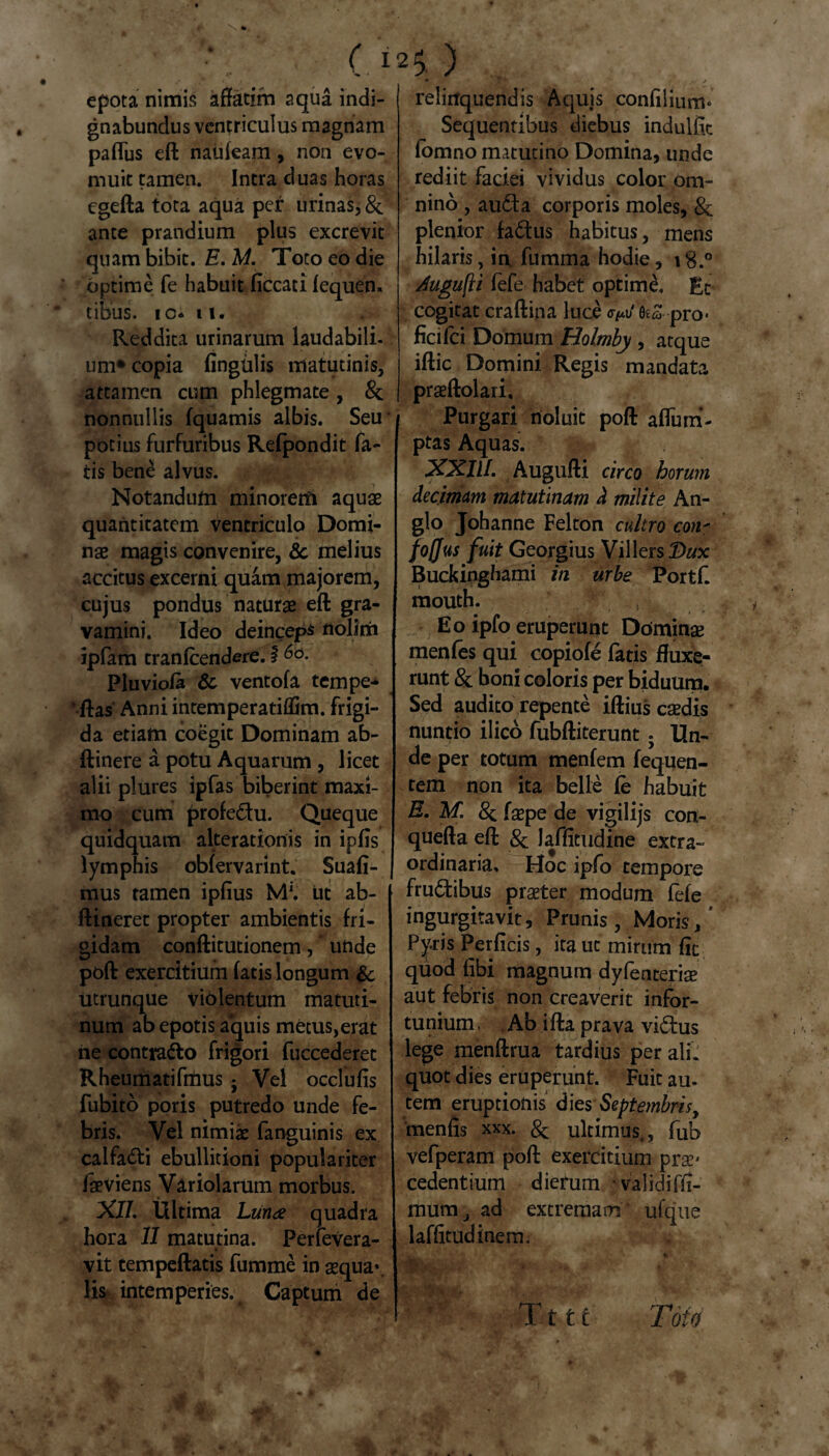 ( ) epota nimis affatim aqua indi¬ gnabundus ventriculus magnam paffus eft natifeam, non evo¬ muit tamen. Intra duas horas egefta tota aqua per urinas, &. ante prandium plus excrevit quam bibit. E. M. Toto eo die optime fe habuit ficcati fequen. tibus. io* it. Reddita urinarum laudabili, um* copia lingulis matutinis, attamen cum phlegmate, & nonnullis fquamis albis. Seu potius furfuribus Refpondit fa¬ tis bene alvus. Notandum minorem aquae quantitatem ventriculo Domi¬ nae magis convenire, 8c melius accitus excerni quam majorem, cujus pondus naturae eft gra¬ vamini. Ideo deinceps nolim ipfam tranfcendere. i ^o. Pluviofa 6c ventofa tempe* * ftas Anni intemperatiflim. frigi¬ da etiam coegit Dominam ab- ftinere a potu Aquarum , licet alii plures ipfas biberint maxi¬ mo cum profedu. Queque quidquam alterationis in ipfis lymphis obfervarint. Suafi- mus tamen ipfius M*. ut ab- ftineret propter ambientis fri¬ gidam conftitutionem, * unde poft exercitium fatis longum & titrunque violentum matuti¬ num ab epotis aquis metus,erat ne contrado frigori fuccederet Rheumatifmus ; Vel occlufis fubito poris putredo unde fe¬ bris. Vel nimiae fanguinis ex calfadi ebullitioni populariter iaeviens Variolarum morbus. XI/. Ultima Lunae quadra hora 11 matutina. Perlevera- • vit tempeftatis fumme in aequa*, lis intemperies. Captum de relinquendis Aquis confilium» Sequentibus diebus indulfit fomno matutino Domina, unde rediit faciei vividus color om¬ nino , auda corporis moles, & plenior fadus habitus, mens hilaris, in fumma hodie, 18.0 Mgufti fefe habet optimi Et cogitat craftina luce fleS--pro¬ fici fci Domum Holmby, atque iftic Domini Regis mandata praeftolari. Purgari noluit poft aflum- ptas Aquas. XXIII. Augufti circo horum decimam matutinam d milite An- glo Johanne Felton cultro con* foffus fuit Georgius Villers Dux Buckinghami in urbe Portf. mouth. Eo ipfo eruperunt Dominae menfes qui copiofe fatis fluxe¬ runt & boni coloris per biduum. Sed audito repente iftius caedis nuntio ilico fubftiterunt • Un¬ de per totum menfem fequen- tem non ita belle fe habuit E. M. & faepe de vigilijs con- quefta eft & laffitudine extra¬ ordinaria. Hoc ipfo tempore frudibus praeter modum fefe ingurgitavit. Prunis, Moris/ Pyris Perficis, ita ut mirum fit quod fibi magnum dyfenteriae aut febris non creaverit infor¬ tunium . Ab ifta prava vidus lege menftrua tardius per ali. quot dies eruperunt. Fuit au. tem eruptionis Septembrisy menfis xxx. & ultimus,, fub vefperam poft exercitium prae- cedentium dierum validiffi- mutrij ad extremam ufque laffitudinem. r t f c Toto