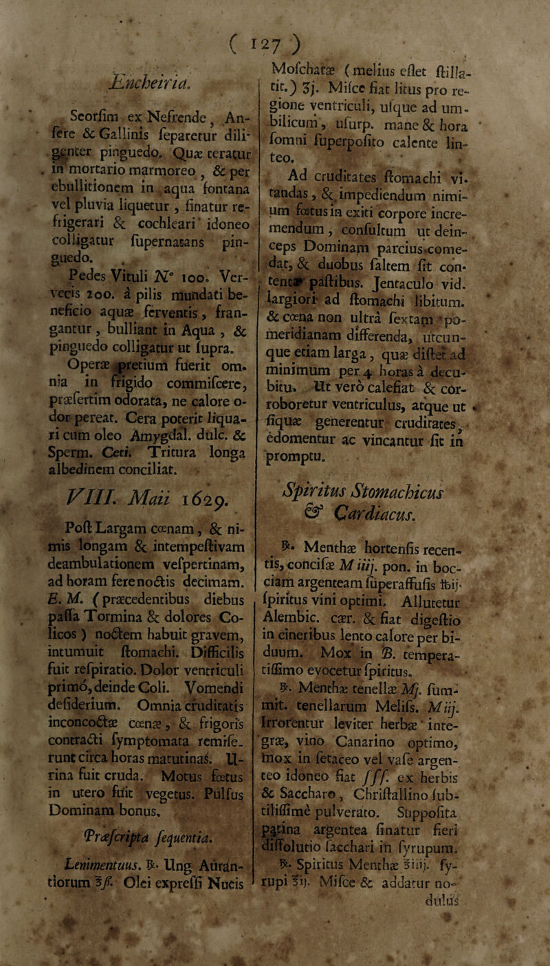 ■Encheiria. Seorfim ex Nefrende, An- fere & Gallinis feparctur dili* ggnter pinguedo, Quae teratur . in mortario marmoreo , & per ebullitionem in aqua fontana vel pluvia liquetur , finatur re¬ frigerari Sc cochleari idoneo colligatur fupernat-ans pin¬ guedo. Pedes Vituli N° ioo» Ver¬ vecis 200. a pilis mundati be¬ neficio aquae ferventis, fran¬ gantur , bulliant in Aqua , Sc pinguedo colligatur ut fupra. Operae ^pretium fuerit om¬ nia in frigido commifcere, praefertim odorata, ne calore o- dor pereat. Cera poterit liqua¬ ri cum oleo Amygdal. dulc. Sc Sperm. Ceti. Tritura longa albedincm conciliat. VIII. Maii 1629. Poft Largam coenam, 8c ni¬ mis longam Sc intempeftivam deambulationem vefpertinam, ad horam fereno&is decimam. E. M. ( praecedentibus diebus palfa Tormina & dolores Co¬ licos ) no6tem habuit gravem, intumuit ftomachi. Difficilis fuit refpiratio. Dolor ventriculi primo, deinde Coli. Vomendi defiderium. Omnia cruditatis inconco<5tae ccenae, Sc frigoris contradi fymptomata remife- runt circa horas matutinai li¬ rina fuit cruda. Motus fetus in utero fuit vegetus. Pulfus Dominam bonus, cripta fequentia. Lenimentuus. Ung Auran- tiorum 5/. Olei expreffi Nucis Mofchafce (melius eflet ffilla- rir0 5j. Miicc fiat litus pro re¬ gione ventriculi, ufque ad um¬ bilicum, ufurp. mane & hora fomni fuperpofito calente lin¬ teo. , MMPiv * Ad cruditates ftomachi vi¬ tandas, Sc, impediendum nimi¬ um fetus in exiti corpore incre- mendum , confultum ut dein- ceps Dominam parcius ♦come¬ dat, & duobus falcem fit con- I t^nc» paftibns. Jentaculo vid. largiori- ad ftomachi libitum. Sc coena non ultra fex tam 'po- meridianam differenda, utcun¬ que etiam larga, quae diftet ad minimum per 4 horas a decu¬ bitu- Ut vero calefiat Sc cor¬ roboretur ventriculus, atque ut fiquae generentur cruditates r edomentur ac vincantur fit in promptu. Spiritus Stomachicus Cardiacus. Menthae hortenfis recen¬ tis, concifae M iiij. pon. in boc- ciam argenteam fiiperaffufis ibij- fpiritus vini optimi, Allutetur Alembic. caer. Sc fiat digeftio in cineribus lento calore per bi¬ duum. Mox in B. tempera- tiffimo evocetur Ipiritus» Menthae tenellae Mj. fum- mit. tenellarum Melifs. Miij. Irrorentur leviter herbae inte¬ grae, vino Canarino optimo, tnox in fetaceo vel vafe argen¬ teo idoneo fiat fff ex herbis Sc Saccharo , Chriftallino fub- tiliffime pulverato. Snppofita p|tina argentea finatur fieri diffolutio facchari in fyrupum. Spiritus Menthae fiiij. fy- rupi fij. Miice Sc addatur no-