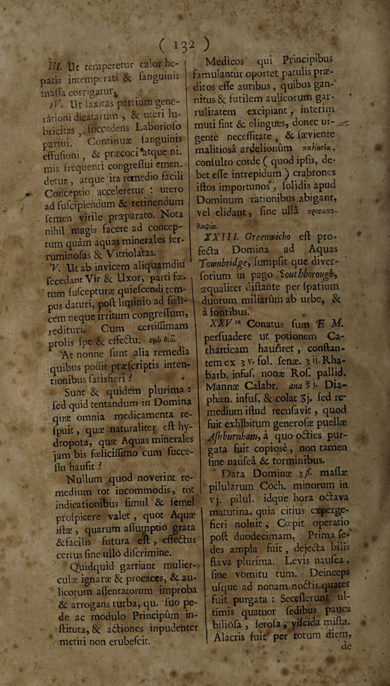 ( *32 ) III. tlc temperetur calor he¬ patis intemperati & fanguinis miffa corrigatur IV. Ut laxitas partium gene- iitioni dicatarum , 8c uteri lu- bricitas ,. fflccedens Laboriolo partui. Continua . languinis eftufioni, & praecoci Vque ni¬ mis frequenti congreflui emen: detur, atque ita remedio facili Conceptio acceleretur : utero ad fufcipienclum & retinendum femen virile praeparato. Nota nihil magis facere ad concep¬ tum quam aquas minerales fer» ruminofas & Vitriolatas. V. Ut ab invicem aliquamdiu fecedant Vir & Uxor, parti foe¬ tum (ufcepturae quiefeendi tem¬ pus daturi, poft lupinio ad fceli- cem neque initum congreftum, redituri. Cum ccrtidimam prolis fpe & effe&u. ^ 6eS. r At nonne funt alia remedia quibus poffit praeferiptis inten¬ tionibus fatisfieri * W • Sunt & quidem plurima : fed quid tentandum in Domina qugs omnia medicamenta re- fpuit, quae naturaliter eft hy- dropota, quae Aquas minerales jam bis foeliciflimo cum fiicce- flu haufit ? Nullum quod noverint re¬ medium tot incommodis, tot indicationibus fimul & femel prolpicere valet, quot Aquae iftse, quarum afiumptio grata & facilis futura eft , effedus certus fine ullo diferimine. Quidquid garriant mulier¬ culae ignarae & procaces, & au¬ licorum a (lentatorum improba 8i arrogans turba, qu. fuo pe¬ de ac modulo Principum in- ftituta, 8c adiones inpudenter metiri non erubefeit. Medicos qui Principibus famulantur oportet patulis prae¬ ditos efle auribus, quibus gan¬ nitus 8c futilem aulicorum gar¬ rulitatem excipiant, interim muti fint & elingues, donec ur- ^ gente necefficate , loeviente malitiosa ardelionum itcL?fat«, conlulto corde ( quod ipfis, de* bet efte intrepidum ) crabrones iftos importunos, folidis apud Dominum rationibus.abigant, vel elidant, fine ulla 7rgO0T<5,<TTQ- Xncploi. XXIII. Greenwicho eft pro¬ fecta Domina ad Aquas Townbridge, fumpfit que diver- forium in pago '%outhborougb, aequaliter diftante per (patium duorum miliarum ab urbe, & a fontibus. XXVt0 Conatus fum H MI perfuadere ut potionem Ca- tharticam hauriret, conftan- temex 3 v- fol. fenoe. 3 lh Rha- barb. infuf. nonae Rofi pallid. Mannae Calabr. ana § j- Dia- pheen. infuf, & colat 3j. (ed re¬ medium iftud recufavit, quod fuit exhibitum generofoe puellae Jjhburnbam, a quo odies pur¬ gata fuit copiose, non tamen fine naufea &c torminibus. Data Dominae 3/ naaflae pilularum Coch. minorum in vj. pilul. idque hora odava matutinae quia citius experge¬ fieri noluit, Ccepit operatio poft duodecimam. Prima ,fe* des ampla fuit, dejeCta bilis fiava plurima, Levis naufea, fine vomitu tum. Deinceps ufque ad nonam nodis.quater fuit purgata : Secellerunt in¬ timis quatuor fedibus pauca biliofa , ferola, vifeida mifta. Alacris fuit' per totum diem,