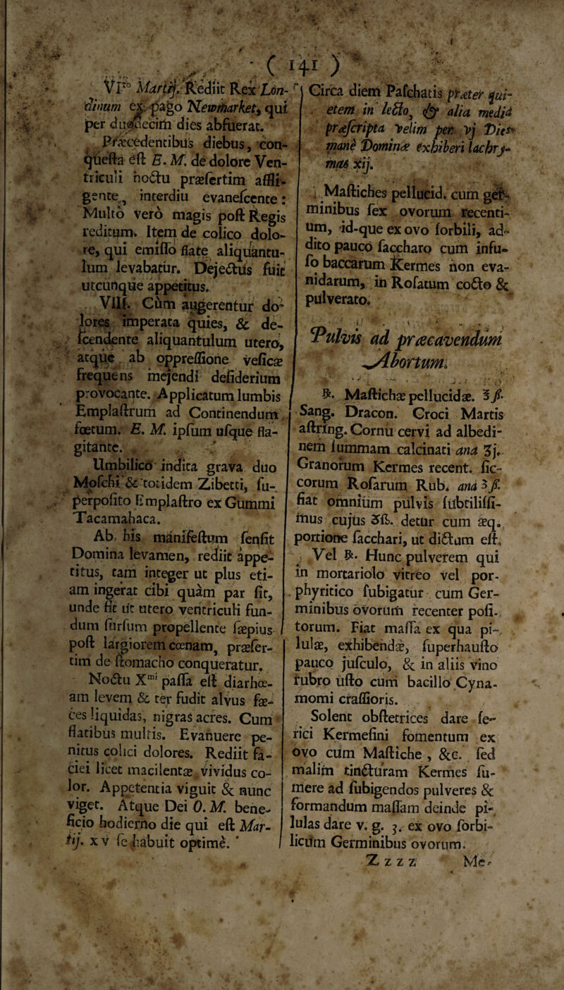 - ( i4x ) Vr° Marti]. Rediit Rex Lon-1 dinum ex. pago Newrharket, qui per drijjpecirii dies abfuerat. FricedencibUs diebus, con- qtiefta eft E. M. de dolore Ven¬ triculi ho&u praefertim affli¬ gente, interdiu evanefcente: Multo vero magis poft Regis reditum. Item de colico dolo¬ re, qui emiflo flate aliquantu¬ lum levabatur. Dejedus fuit utcunque appetitus. Vllf. Cum augerentur do~ lores imperata quies, & de- Icendente aliquantulum utero, atque ab oppreffione veficse frequens mejendi defiderium Circa diem Pafchatis puterer et em in lefto, alia medid prajcrifta y>elim per vj T>hs% manS J)omin<£ exhiberi lachrj* mas xij. ■ i Maftiches pellucid. cum ger¬ minibus fex ovorum recenti¬ um, id-que ex ovo (orbili, ad¬ dito pauco faccharo cum infu- fo baccarum Kermes non eva¬ nidarum, in Rofatum co6te> & pulverato. Vulvis ad pr ce cavendum ^Abortum'i provocante. Applicatum lumbis Emplaftrum ad Continendum foetum. E. M. ipfum ufque fla¬ gitante. * - .v -d Umbilico indita grava duo Mpfcbi & tot idem Zibetci, fu- perpofito Emplaftro ex Gummi Tacamahaca. Ab fis manifeftum fenflt Domina levamen, rediit appe¬ titus, tam integer ut plus eti¬ am ingerat cibi quam par (it, unde fit ut utero ventriculi fun¬ dum ltirfiim propellente faepius poft largiorem coenarn, prsefer- tim de ftomacho conqueratur. No(5lu Xmi palla eft diarhoe- am levem & ter fudit alvus fae¬ ces liquidas, nigras acres. Cum flatibus multis. Evanuere pe¬ nitus colici dolores. Rediit fa¬ ciei licet macilentae vividus co- Maftichae pellucidae. 5/• Sang. Dracon. Croci Martis aftring. Cornu cervi ad albedi- nem lummam calcinati ana Granorum Kermes recent. (ic- eorum Rolarum Rub. and 3/ fiat omnium pulvis (iibcilifll- inus cujtis 2?(L detur cum aeq. portione (acchari, ut diftum e(b Vel Hunc pulverem qui in mortariolo vitreo vel por- phyritico fubigatur cum Ger¬ minibus ovorutfi recenter po(i-; torum. Fiat maffa ex qua pi~, lulae, exhibendae, fuperhaufto pauco jufculp, & in aliis vino tubro ufto curri bacillo Cyna- momi craffioris. Solent obftetrices dare (e~ fici Kermefini fomentum ex ovo cum Maftiche , &c. fed mialiifn tincturam Kermes fu- lor. Appetentia viguit & nunc viget. Atque Dei 0. M. bene¬ ficio hodierno die qui eft Mar¬ ti]. xv fe habuit optime. * mere ad fubigendos pulveres 8c formandum maflam deinde pi¬ lulas dare v. g. ^ ex ovo forbi- licum Germinibus ovorum. XZZZ M Cr