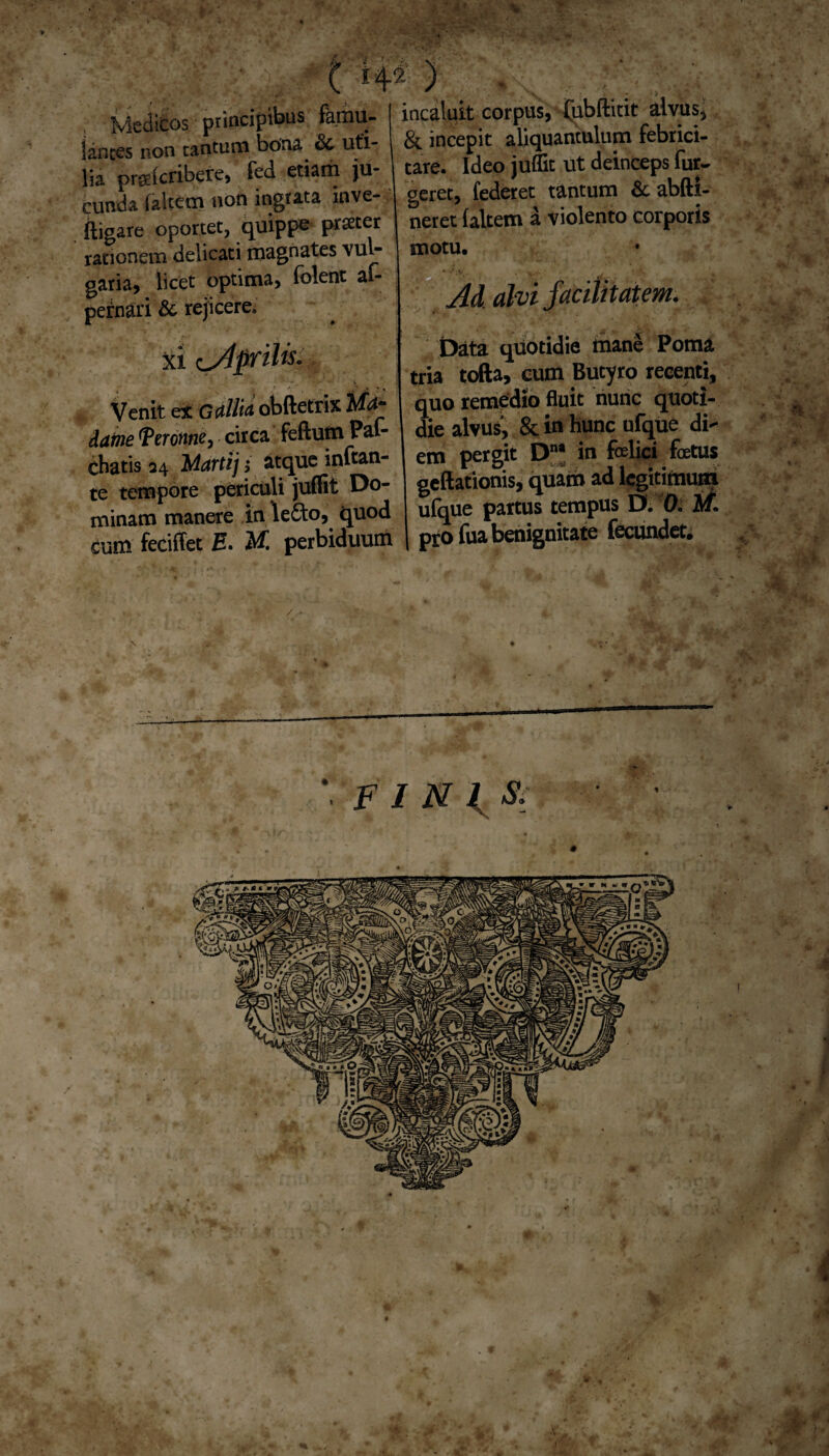 <c t rp ) ; Medicos principibus famu¬ lantes non cantum bona <8c uti¬ lia prgdcribere, fed etiam ju¬ cunda (altem non ingrata inve- ftigare oportet, quippe procer rationem delicati magnates vul¬ garia, licet optima, folent al- pernari & rejicere. xi Aprilis- Venit ex GAlitu obftetrix lltA* datne TeTontie, circa feftum Pal- chatis 24 Martij j atque inftan- te tempore periculi juffit Do¬ minam manere inle&o, quod curu feciffet E. M. perbiduum incaluit corpus, (ubftitit alvus* & incepit aliquantulum febrici¬ tare. Ideo juffit ut deinceps Tur¬ geret, (ederet tantum & abfti- neret (altem d violento corporis motu. j. Ad alvi facilitatem. Data quotidie mane Poma tria tofta, cum Butyro recenti, quo remedio fluit nunc quoti¬ die alvus', & in Hunc ufque di¬ em pergit Dna in felici foetus geftationis, quam ad legitimum ufque partus tempus D. 0. Af. 1 pro (ua benignitate fecundet. *. FINI S. 0 .