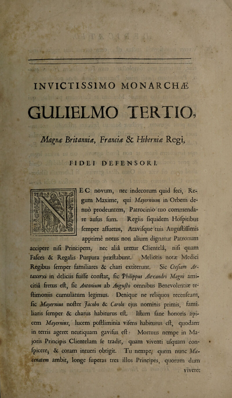 INVICTISSIMO MONARCHI i » , ' ,» ■' GULIELMO TERTIO, Magna Britannia, Francia & Hibernia Regi, FIDEI DEFENSORI. * ■ e E C novum, nec indecorum quid feci, Re¬ gum Maxime, qui Mayermum in Orbem de- nuo prodeuntem, Patrocinio tuo commenda¬ re aufus fum. Regiis fiquidem Hofpitibus femper afluetus, Atavifque tuis Auguftiftimis apprime notus non alium dignatur Patronum accipere nifi Principem, nec alia utetur Clientela, nili quam Fafces & Regalis Purpura prasftabunt. Melioris notas Medici Regibus femper familiares & chari extiterunt. Sic Ctefiam Ar¬ taxerxi in deliciis fuifte conflat, fic Thilippus Alexandri Magni ami¬ citia fretus eft, fic Antonium ab Auguflo omnibus Benevolentias te- ftimoniis cumulatum legimus. Denique ne reliquos recenfeam, fic Mayernim nofter Jacobo & Carolo ejus nominis primis, fami¬ liaris femper & charus habiturus eft, Iftum fane honoris api¬ cem Mayernius, lucem poftliminia vifens habiturus eft, quodam in terris ageret neutiquam gavifus eft: Mortuus nempe in Ma¬ joris Principis Clientelam fe tradit, quam viventi ufquam con- fpicere$ & coram intueri obtigit. Tu nempe, quem nunc Mae¬ cenatem ambit, longe fuperas tres illos Principes, quorum dum viveret