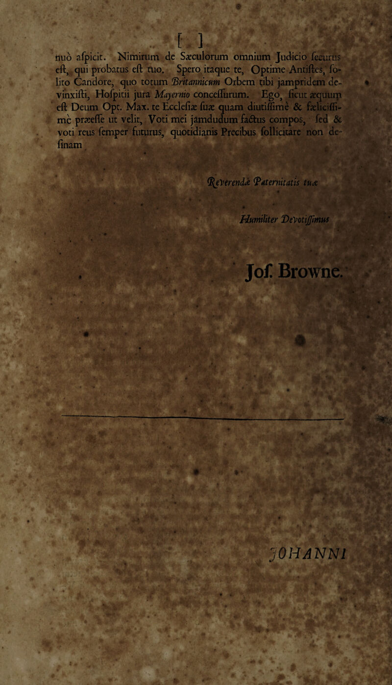 nuo afpicit. Nimirum de Saeculorum omnium Judicio fecurus eft, c]iu probatus eft tuo. Spero itaque te, Optime Antiftes, fo- lito Candore, quo totum Britannicum, Orbem tibi jampridem de- vinxifti, Holpitii jura Mayernio conceflurum. Ego, ftcut aequum eft Deum Opt. Max. te Ecclefiae fuae quam diutiflime & faelicifii- me praeefle ut velit. Voti mei jamdudum fa&us compos, fed & voti reus femper futurus, quotidianis Precibus follicitare non de- finam eVerendi Paternitatis tux Humiliter DeVotiJfmus - b ;v ■ ,?v. Jo£ Browne. r /V J ‘' . 1 v f, . . *-:* vK y, n 10 H AN NI