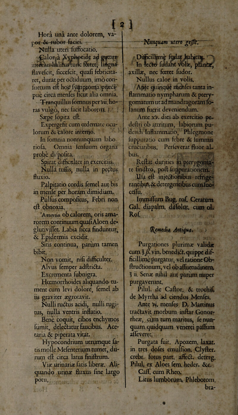 Hora una ante dolorem, per &-rubor facieh - Natta uteri iilffocatio. [*1 va- Nunquam utero gejfit. .^alorya .Xyohpeide ad gtfttim imerius^hatifusTuifc foetet, lirtgnaf flavefcit, ficcefcit, quafi febricita¬ ret, durat per odiduum, imo con- 1'uetum eft hoc' fymptonu praeci¬ pue circa menres ficut alia omnia. Tranquillusfomnus per V». ho¬ ras vulgo, nec facit laborem, f ; . Saepe fopita eft. Expergefit cum oedemate ocu¬ lorum & calore interno. In fomnia nonnunquam labo riofa. Omnia fenluum organa probe di'polita. Spirat difficulter in exercitiis. Nulla tuffis, nulla in pedus fluxio. Palpitatio cordis femel aut bis in menfe per horam dimidiam. Pqlfus compofitus, Febri non eft obnoxia. ’Aotx?i rna, ob calorem, oris ama- | rorem continuum quafi Aloen de-» glutivjiTet. Labia ficca finduntur, & Epidermis excidit. Sitis continua, pariim tamen bibit. Non vomit, nifi difficulter. Alvus femper adftrida. Excrementa fubnigra. Hoemorrhoides aliquando tu¬ ment cum levi dolore, femel ab iis graviter aegrotavit. Nulli rudus acidi, nulli rugi¬ tus, nulla ventris inflatio. Bene coquit, cibos enchymos fumit, deledatur faucibus. Ace¬ taria & piperata vitat. Hypocondrium utrumque fa¬ tis molle Mefenterium tumet, du¬ rum eft circa latus finiftrum. Viae urinariae fatis liberae. Ali¬ quando urinae fluxus fine largo potu. ; Difficillimo Matjfahjtuj. 'V In ledo fudant volae, plintae, axillae, nec foetet fudor. Nullus calor in volis. Ame quinque meiifes tanta in¬ flammatio nympharum & ptery- gomatum ut ad mandragoram fo- lanufn fuerit deveniendum. Ante xv. dies ab exercitio pe- deftri ob attritum, labiorum pu¬ dendi Inflammatio, Phlegmone fuppuratio cum febre & lummis cruciatibus. Perfeverat fluor al¬ bus., Reftat durities in pterygoma- te finiftrq, poft fuppurationem. Uia eft injedionibus refrige- rantibtft.dc detergentibus curamo ceflu. Immiffum Bug, rof. Ceratum Gal. diapalm. diflolut, cum ol. Rofi (Remedia Antiqua. Purgationes plurimae validae cum §/?, vin. benedid. quippe dif¬ ficillime purgatur, vel ratione Ob- ftrudionum, vel obaffuetudinem. $ ii. Senae nihil aut parum nuper purgaverunt. Pilul. de Caftor. & trochif. de Myrrha ad ciendos Menfes. Ante vi. menfes D. Martinus tradavit morbum inftar Gonor- rheae, cum tum maritus, fe nun¬ quam quidquam vonerei paflum afleveret. Purgata fuit. Apozem. laxat, in tres dofes emulfion. Clyfter. crebr. fotus part. affed. deterg. Pilul, ex Aloes fem. heder. &c. CafT. cum Rheo, Litus lumborum. Phlebotom. bra-