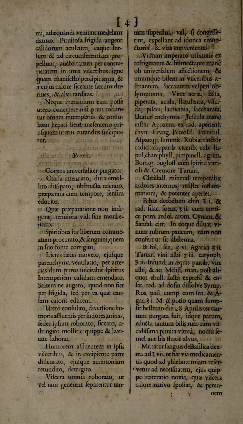 tum fuperflui, vel, fi cofigefle- mi, adaquandi veniunt medelam daturo. Pituitofa frigida augent calidorum aculeum, eaque fur- fum Sc ad circumferentiam pro¬ pellunt, audio- tamen per contra- rietatem in imis vifceribus igne quam manifefto percipit aegra, Sc a cujus calore ficcante faecum du¬ rities, & alvi tarditas. . -ii JNeque fperandum eam polle utero concipere nifi prius tollan¬ tur omnes intemperies Sc confu- latur hepati lient, mefenterio pri- ufquam uterus curandus fufcipia- tur, i -J/\ jyi • J fTILtj a6'z Traxis. ?0*133Ii UC 'i£Cj (i;. j‘ . .Corpus univerfaliter purgato, a Oralia attenuato, dura emol- lito difiipato, obftruCta referato, praeparata cum tempore, fenfim educito. Quae praeparatione non indi¬ gent, tenuiora vid. fine mora e- j icito-. ' Spiritibus ita liberum comme¬ atum procurato,& fanguini,quem in fuo fonte corrigito. Lienis feces moveto, ejufque parenchyma ventilatio, per arte¬ rias dum puros fufcitabit fpiritus Intemperiem calidam emendato. Saltem ne augeto, quod non fiet per frigida, led per ea quas cau- fam caloris educent. Utero confulito, diverfione hu¬ moris affluentis per fudores,urinas, fedes ipfum roborato, ficcato, a - ftringito mollitie quippe & laxi¬ tate laborat. Humorem affluentem in ipfis vifceribus, Sc in excipiente parte dulcorato, ejufque acrimoniam retundito, detergito. Vifcera omnia roborato, ut vel non generent feparentur tan¬ rint, expellant ad idonea emun¬ ctoria, & vias convenientes. :• ViCtum imperato mixtum ex refrigerante Sc humeCtante mane ob univerfalem affeCtionem, & utramque bilem in vifceribus as- ftuantem. Siccantem vefperi ob- fymptoma. Vitet acria, falfa, piperata, acida, flatulenta, vifci- da, pifces; laCticinia, faccharata. Utatur enchymis. Jufcula mane infrar Apozem. ex rad. aperient, chyn Eryng. Pctrofel. Fcenicul. Afparagi. fummit. Rubias tinCtor radie, capparib cicerib. nib. lu- pul.charephyll. pimpinell. agrim. Borrag. bugloff cum fpiritu vitri- oli Sc Cremore Tartari. Chriftall. mineral. temperabit ardores internos, refiftet inflam- mationi, Sc potenter aperiet. Bibat decoCtum chin. % i. & rad. filac. foem. § ii. cum corti¬ ce pom. redol. arom. Cynam. & Santal. citr. In eoque diluat vi¬ num rubrum paucum, nam non confert ut fit abftemia. R fol. fen. 5 vi. Agarici z ii. Tartari vini albi 5 iii. caryoph. 3 ii. Infund. in aequis partib. vin. albi, & aq. Melifr! man. poft ali¬ quot ebuli, fa&a exprefs. Sc co¬ lat. red. ad dofin diflolve Syrup. Ros. pali. comp. cum fen. Sc A- gar. § i. M. /?. potio quam fump- fit hefterno die 2 8 Aprilis ter tan¬ tum purgata fuit, idque parum, eduCta tantum bife rufa cum vif- cidifrima pituita vitrea, noCtu fe- mel aut bis fluxit alvus. Mittatur fanguis deBafilica dex¬ tra ad § vii. ut fiat via medicamen¬ tis quod ad phlebotomiam refer- * vetur ad neceflitatem, ejus quip- Pe reiteratio noxia, quae vifcera calore natiyo fpoliat, Sc peren- T nem