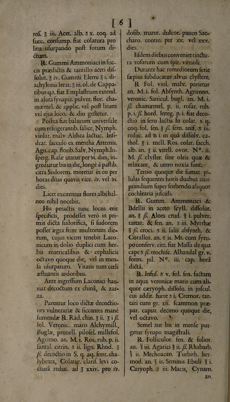 rof. g iii- Acet. alb. 3 x. coq. ad fucc. confump. fiat colatura pro litu ufurpando poft fotum di¬ ctum. R. Gummi Ammoniaci in fuc- cis praediatis & tantillo aceti dif- folut. g iv. Gummi Elemi E i» di- achylonis Ireat. E iii. ol. de Cappa¬ ribus q.s. fiat Emplaftrum extend. in aluta fynapiz. pulver, flor, cha- maemel. Sc applic. vel poft litum vel ejus loco. &. diu geftetur. Poftea fiat balneum univeriale cum refrigerantib. falice, Nymph. violar. malv Althea la<5tuc. Infi- deat. facculo ex mentha Artemis. Agn. cap. flonb. Salv. Nymph Jn- fperg. Rafas utatur per vi. dies, in¬ grediatur bis in die, longe a paftib. citra Sudorem, moretur in eo per horas duas quavis vice. iv. vel Vi. dies. Licet excitentur flores albi bal¬ neo nihil nocebit. His peracftis tunc locus erit fpecificis, prodeflet vero in pri¬ mis di<5ta fudorifica, fi fudorem pollet aegra ferre multorum die¬ rum, cujus vicem tenebit Laco¬ nicum in dolio duplici cum her¬ bis matricalibus & cephalicis o<ftavo quoque die, vel in men- fa ufurpatum. Vitatis tum coeli aeftuantis ardoribus. Ante ingrefliim Laconici hau¬ riat deco&um ex china, & zar- za. Parentur loco di<5be deco&io- nes vulneraria &; ficcantes mane 1 umendas R. Rad, chin. E ii» % i fi- fol. Veronic. maris Alchymill., Buglae, prunell. pilofel. millefol. Agrimo. an. M. i. Ros. rub. p. ii. fantal. citrin. 3 ii. lign. Rhod. E fi. deco&ioin S. q. aq. font.cha- iybeata, Colatur, clarif. levi co¬ ctura reduc, ad g xxiv. pro iy. dofib. matut. dulcor, pauco Sac¬ charo. contin. per xx. vel xxx. dies. lifdem diebus conveniet tin&u- ra rofarum cum fpir. vitrioli. Durante hac remediorum ferie faspius fubducatur alvus clyftere. R Fol. viol. malv. parietur an. M. i. fol. Abfynth. Agrimon. veronic. Sanicul. bugl. an. M. i. /?. chamaemel. p. ii. rofar. rub. p. i .fi. hord. Integ. p. i. fiat deco- tftio in fero lad:is In colat, s. q. coq. fol. fen. g fi. fem. anif. 3 iii. reduc, ad i. in qua diflolv. ca- thol. g i. meli. Ros. colat, facch. alb. an. g ii. vitell. ovor. N°. ii. M. fi. clyfter. fine oleis quas & relaxant, & utero noxia funt. Tertio quoque die fumat pi., lulas fequentes horis duabus ante prandium fuper forbendo aliquot cochlearia jufculi. R. Gumm. Ammoniaci & Bdellii in aceto fifyll. diffolut. an. g fi. Aloes crud. g i. pulver, tartar. Sc, fen. an. 3 iii. Myrrhas g fi. croci. 3 ii. falis abfynth. & Corallor. an. 3 is. Ms. cum fyru- po conferv. citr. fiat Mafia de qua cape 3 fi trochifc. Alhandal gr. v. form. pii. N°. iii. cap. hora dicta. {&. Infuf. 3 v. fol. fen. fa&arn in aqua veronicae maris cum ali¬ quot caeryoph. diflolu. in jufcul. cui addit, fuere 3 i. Cremor, tar- tari cum gr. xii. fcammon prae- par. capiat decimo quoque die, vel o&avo. * Semel aut bis in menfe pur¬ getur fyrupo magiftrali. {L Folliculor. fen. & folior. an. g iii. Agarici g ii. fi Rhabarb, | ii. Mechoacan. Turbith, her- mod. an. g is. Seminis Ebuli g i. Caryoph. 3 iii. Macis, Cynam. an.