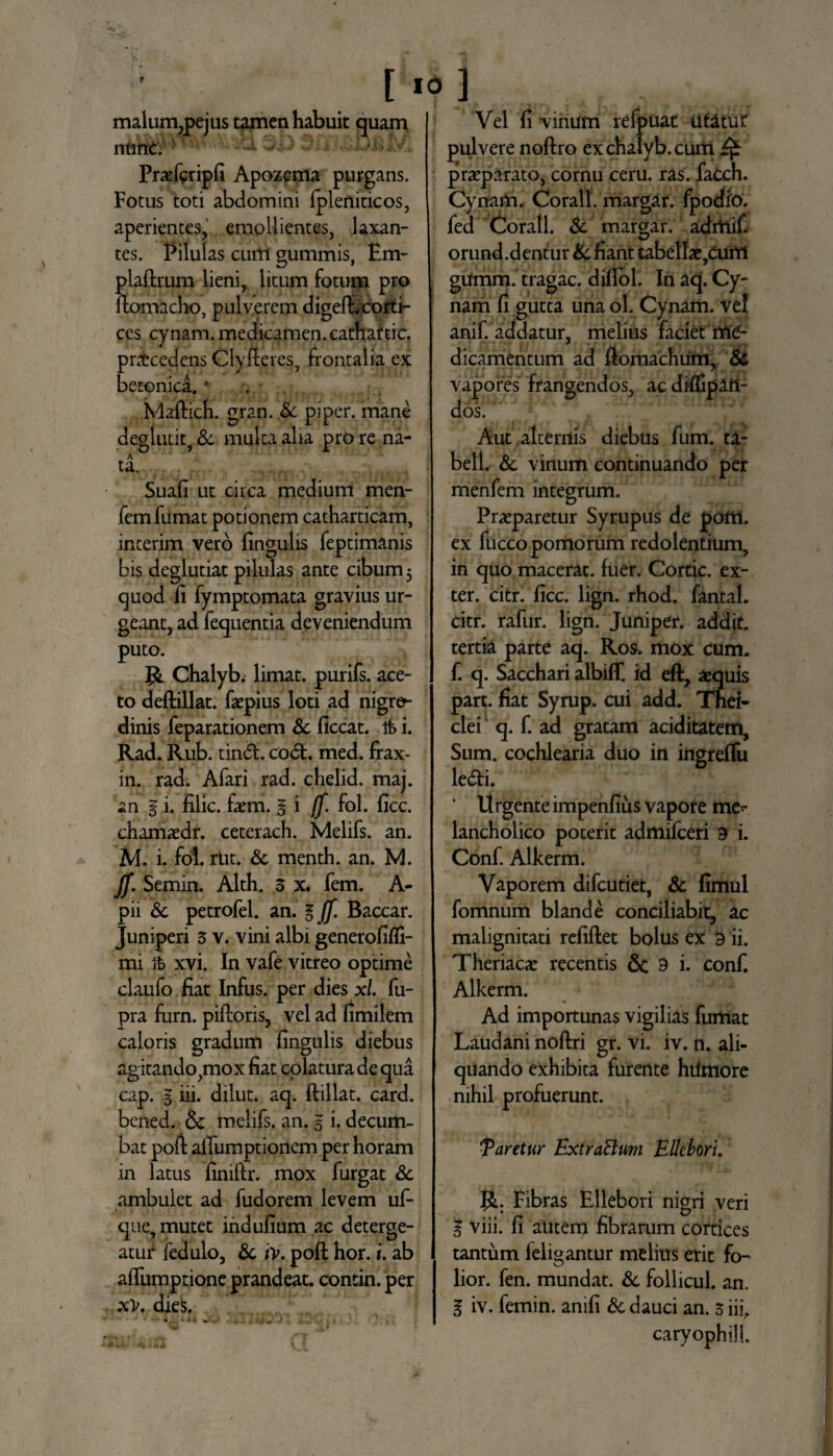 < l .0] malum,pejus tamen habuit quam nunc. '■ 3.0 ■*?; 1 • •OisJtf. Praefcripli Apozema purgans. Fotus toti abdomini Ipleniticos, aperientes, emollientes, laxan¬ tes. Pilulas cum gummis, £m- plaftrum lieni, litum fotum pro ilomacho, pulverem digefhcorti- ces cynam. medicamen, cathaftic. pntceclens Cly Heres, frontalia ex betonica. * Maftich. gran. Sc piper, mane deglutit, & multa alia pro re na- A ta. Suafi ut circa medium men- fem fumat potionem catharticam, interim vero lingulis feptimanis bis deglutiat pilulas ante cibum 5 quod li fymptomata gravius ur¬ geant, ad fequentia deveniendum puto. Chalyb. limat, purifs. ace¬ to deftillat. faepius loti ad nigre¬ dinis feparationem Sc liceat. Ifc i. Rad. Rub. tind. cod. med. frax- in. rad. Afari rad. chelid. maj. an g i. filic. faem. g i (f. fol. licc. chamaedr. ceterach. Melifs. an. M. i. fol. rut. Sc menth. an. M. JJ. Semin. Alth. 3 x. fem. A- pii Sc petrofel. an. g Jf. Baccar. Juniperi 3 v. vini albi generolifli- mi It» xvi. In vafe vitreo optime claufo fiat Infus. per dies x/. fu- pra furn. pilloris, vel ad fimilem caloris gradum lingulis diebus agitando,mox fiat colatura de qua cap. g iii. dilut. aq. ftillat. card. bened. & melifs. an. g i. decum¬ bat poli alTumptionem per horam in latus liniftr. mox furgat Sc ambulet ad fudorem levem uf- que, mutet indulium ac deterge¬ atur fedulo, Sc iv. poft hor. i. ab affumptione prandeat, contin. per xV. dies. Vel li vinum refpuat utitur pulvere noftro ex chalyb. cum praeparato, cornu ceru. ras. faCch. Cynam. Corall. margar. fpodio. fed Corall. Sc margar. admlf. orund.dentur defiant tabellae,cum gumm. tragac. dilTol. In aq. Cy¬ nam li gutta una ol. Cynam. vel anif. addatur, melius faciet me¬ dicamentum ad ftomachum, Sc vapores frangendos, acdiffipm- dos. Aut alternis diebus lum. ta- bell. Sc vinum continuando per menfem integrum. Praeparetur Syrupus de pom. ex fucco pomorum redolentium, in quo macerat, fuer. Cortic. ex¬ ter. citr. licc. lign. rhod. fantal. citr. rafur. lign. Juniper. addit, tertia parte aq. Ros. mox cum. f. q. Sacchari albiff. id eft, aequis part. fiat Syrup. cui add. Tnei- clei1 q. f. ad gratam aciditatem. Sum. cochlearia duo in ingreflu ledi. ‘ Urgente impenfius vapore me*- lancholico poterit admifeeri 9 i. Conf. Alkerm. Vaporem difeutiet, Sc limul fomnum blande conciliabit, ac malignitati relillet bolus ex 9 ii. Theriacae recentis & 9 i. conf. Alkerm. Ad importunas vigilias fumat Laudani noltri gr. vi. iv. n. ali¬ quando exhibita furente hiimore nihil profuerunt. Taretur Extra&um Ellebori. J&. Fibras Ellebori nigri veri 3 viii. fi aiitem fibrarum cortices tantum leligantur melius erit fo- lior. fen. mundat. Sc follicul. an. g iv. femin. anili Sc dauci an. 3 iii. caryophill.