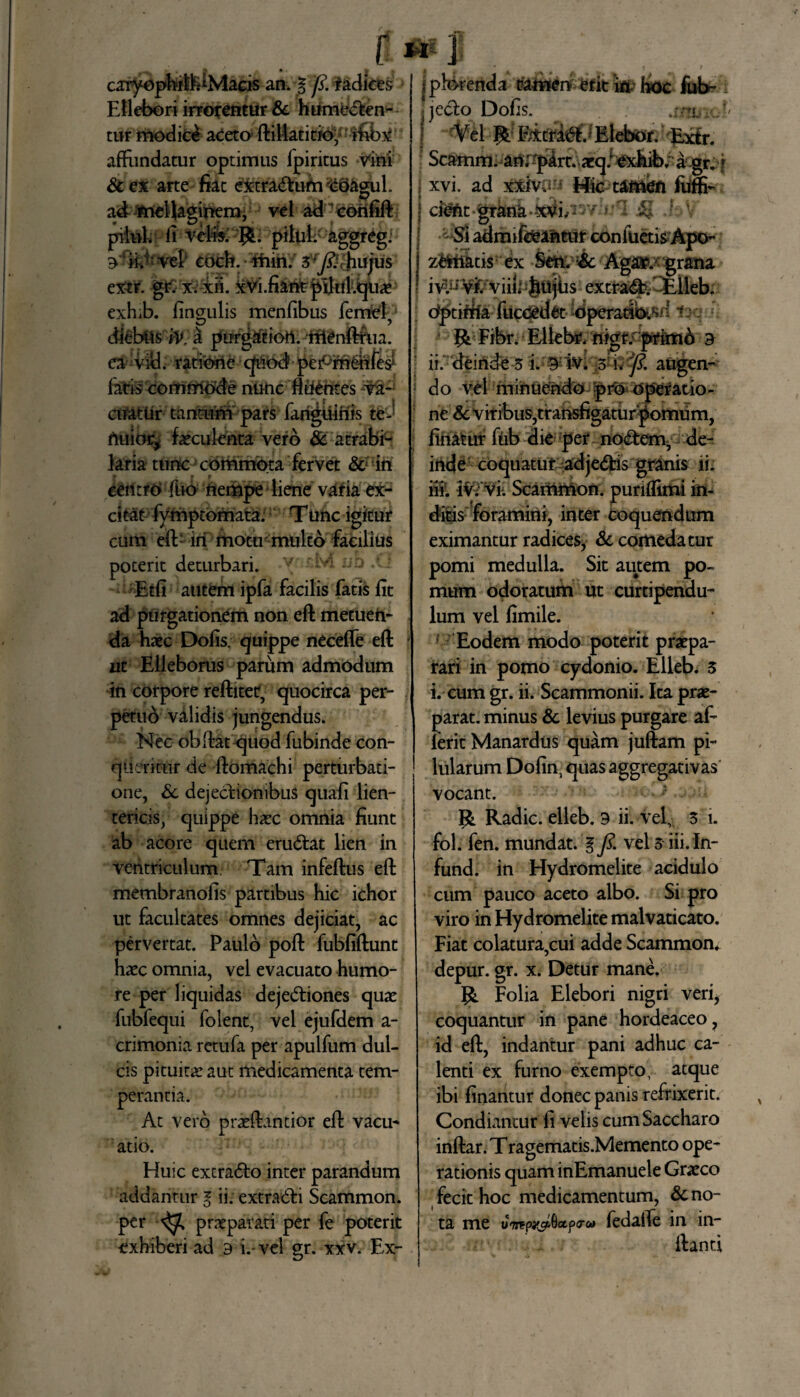 r «i | v * . y caryophirtdMaeis an. 0 fi. radices Ellebori irrorentur &c humecten¬ tur modice aceto ftiilatitio, ifibx affundatur optimus lpiritus vini & ex arte fiat extratftum Sctegul. ad meUagirtem, vel ad coinfift pilul fi verirPJfc; pilul. aggreg. 9 ii. vel coch. tfhih; 3’^thujus extr. g£ x. xii. xVi.fiant piltil.qiiae exhib. lingulis menlibus femel, diebus W, £ purg&tiort. rrtenftiua. ea vici. ratibne quod peiPrn&ife? latis commode nunc fluentes va¬ cuatur tantum pars fariguinis teJ rtuior, faeculenta vero & atrabi- laria tunc commota fervet & in centro fuo ftempe liene varia ex¬ citat fymptomata. T unc igitur cum eft- iri mottr-multo facilius poterit deturbari. v Etli autem ipfa facilis fatis fit ad purgationem non eft metuen¬ da haec Dolis, quippe necefle eft ut Elleborus parum admodum in corpore reftitet, quocirca per- petud validis jungendus. Nec obflat quod fubinde con¬ queritur de ftomachi perturbati¬ one, Sc dejectionibus quali lien¬ tericis, quippe haec omnia fiunt ab acore quem eru&at lien in ventriculum. Tam infertus eft membranofis partibus hic ichor ut facultates omnes dejiciat, ac pervertat. Paulo poft fubfiftunt haec omnia, vel evacuato humo¬ re per liquidas dejectiones quae fubfequi folent, vel ejufdem a- crimonia retufa per apulfum dul¬ cis pituitae aut medicamenta tem¬ perantia. At vero praertantior eft vacu- atio. Huic extraCto inter parandum addantur l ii. extraCti Scammon. per ^ praeparati per fe poterit exhiberi ad 9 i.- vel gr. xxv. Ex- jphkenda t?amen erit ia? hoc fub-, ijecto Dolis. j/tlv'.. Vel R Eicfi^fd Elebor. Extr. Scamm. anrpart. aeq: exhib. a gr. i i xvi. ad xxiva Hic tattien fiiffi- J ci^t grana -X^i/^* >r $ hV Si admifoantur confuetisApo- z&fiitis:ex Sttlv!& Aga&xgrflna ! ivl^ViV viiL Juijus extraCt. Elleb. ; dptififfe fttc<£tt& idperaJbisd ia RFibr. Elle^ nigr.-pim6 a ii. deinde-5 i:®W. Viv fi. augen- d o vel minuendo ;pro Operatio - ne Sc viribus,transfigatur pomum, ; linatur fub die pef noCtem, de- | inde coquatur adjeCtis granis ii. ili. iv. vi. Scammon. punlfitni in¬ ditis foramini, inter coquendum eximantur radices, Sc comedatur pomi medulla. Sit autem po¬ mum odoratum ut curtipendu- lum vel fimile. Eodem modo poterit praepa¬ rari in pomo cydonio. Elleb. 3 i. cum gr. ii. Scammonii. Ita prae¬ parat. minus Sc levius purgare af- lerit Manardus quam juftam pi¬ lularum Dofin, quas aggregativas vocant. R Radie, elleb. 9 ii. vel, 3 i. fol. fen. mundat. 0 fi. vel 3 iii. In- fund. in Hydromelite acidulo cum pauco aceto albo. Si pro viro in Hydromelite malvaticato. Fiat colatura,cui adde Scammon. depur. gr. x. Detur mane. {& Folia Elebori nigri veri, coquantur in pane hordeaceo, id eft, indantur pani adhuc ca¬ lenti ex fumo exempto, atque ibi linantur donec panis refrixerit. Condiantur fi velis cum Saccharo inftar. T ragematis.Memento ope¬ rationis quam inEmanuele Graeco fecit hoc medicamentum, Sc no- ta me ledafle in in- ftanti