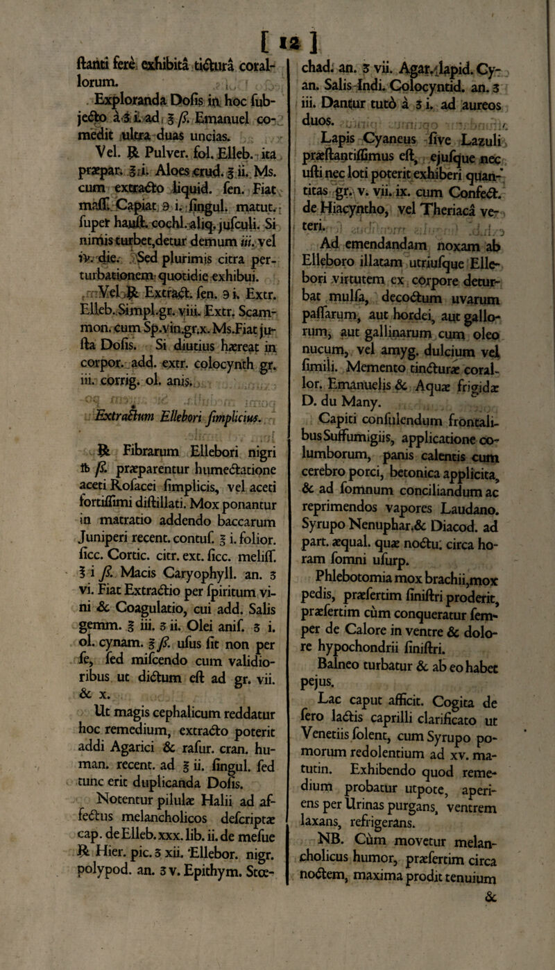 ftanti fere exhibita ti&ura coral¬ iorum. ; , . • Exploranda Dofis in hoc fub- je&o a s i. ad: § fi. Emanuel co¬ medit ultra duas uncias. Vel. R. Pulver, fol. Elleb. ita praepar. gii. Aloes.cjrud.3 ii. Ms. cum extraho liquid fen. Fiat rnafl; Capiat 9 i. fingul. matut. fupet hajjft. cochl.aliq. jufculi. Si niniis turbet,detur demum iii. vel iv. die. Sed plurimis citra per¬ turbationem! quotidie exhibui. Vel.R Extrad. fen. 9 i. Extr. Elleb. Simpl.gr. viii. Extr. Scam- mon. cum Sp.vin.gr.x. Ms.Fiat ju- fta Dofis. Si diutius haereat in corpor. add. extr. colocynth gr. iii. corrig. ol. anis, « ExtraElnm Ellebori fimplicius. R Fibrarum Ellebori nigri fo fi. praeparentur hume&atione aceti Rofacei fimplicis, vel aceti fortiffimi diftillati. Mox ponantur in matratio addendo baccarum Juniperi recent. contuf. l i. folior. ficc. Cortic. citr. ext. ficc. meliff. 3 i fi. Macis Caryophyll. an. 3 vi. Fiat Extradio per fpiritum vi¬ ni Sc Coagulatio, cui add. Salis gemm. § iii. 3 ii. Olei anif. 3 i. ol. cynam. % fi. ufus fit non per fe, fed mifcendo cum validio¬ ribus ut di&um eft ad gr. vii. & x. Ut magis cephalicum reddatur hoc remedium, extrado poterit addi Agarici & rafur. cran. hu- man. recent. ad l ii. fingul. fed tunc erit duplicanda Dofis. Notentur pilulae Halii ad af¬ fectus melancholicos deferiptae cap. de Elleb. xxx. lib. ii. de mefue R Hier. pic. 3 xii. Ellebor. nigr. polypod. an. 3 v. Epithym. Stce- chad. an. z vii. Agar. lapid. Cy- an. Salis Indi. Colocyntid. an. 3 iii. Dantur tutb a 3 i. ad aureos duos. , Lapis Cyaneus five Lazuli praeftantiffimus eft, ejufque nec ufti nec loti poterit exhiberi quan¬ titas gr. v. vii. ix. cum Confed. de Hiacyntho, vel Theriaca ve¬ teri. . ... Ad emendandam noxam ab Elleboro illatam utriufque Elle¬ bori virtutem ex corpore detur¬ bat mulfa, decoCtum uvarum paflarum, aut hordei, aut gallo¬ rum, aut gallinarum cum oleo nucum, vel amyg. dulcium vel fimili. Memento tindur* corai- lor. Emanuelis & Aqux fri^dse D. du Many. Capiti confulendum frontali¬ bus SufFumigiis, applicatione co¬ lumborum, panis calentis cum cerebro porci, betonica applicita, 3c ad fomnum conciliandum ac reprimendos vapores Laudano. Syrupo Nenuphar.& Diacod. ad part. atqual. qu« nocStu. circa ho¬ ram fomni ufurp. Phlebotomia mox brachii,mox pedis, praefertim finiftri proderit, praefertim cum conqueratur fem- per de Calore in ventre & dolo¬ re hypochondrii finiftri. Balneo turbatur & ab eo habet pejus. Lac caput afficit. Cogita de Iero ladis caprilli clarificato ut Venetiisfolent, cum Syrupo po¬ morum redolentium ad xv. ma- tutin. Exhibendo quod reme¬ dium probatur utpote, aperi¬ ens per Urinas purgans, ventrem laxans, refrigerans. NB. Ciim movetur melan¬ cholicus humor, praefertim circa nodem, maxima prodit tenuium &