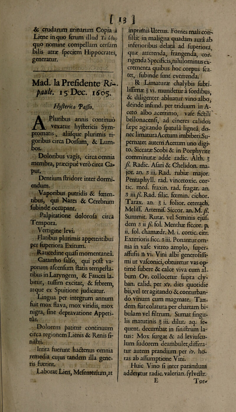 i I3 1 Sc crudarum urinarum Copia a Liene in quo ferum illud Td v hr, quo nomine compellam ceriam bilis atras fpeciem Hippocrates, generatur. Mad. Ia Prefidente Ri~* paule. is Dec. 1605. Hyfterka faffio. L». ». J.VA - i Jw ** «♦_ '*.* W - < M> t. \ At» T A Pluribus annis continuo vexatur hyftericis Sym¬ ptomatis , aliifque plurimis ri¬ goribus circa Dorfum, & Lum¬ bos. ■ j ? Doloribus vagis, circa omnia membra, praecipue vero circa Ca¬ put. Dentium ftridore inter dormi¬ endum. Vaporibus putridis & foeten¬ tibus, qui Nares Sc Cerebrum fubinde occupant. Palpitatione dolorofa circa Tempora. Vertigine levi; Flatibus plurimis appetentibus per fuperiora Exitum. Raucedine quali momentanea. Gatarrho falfo, qui poft va¬ porum afcenfum flatis tempefta- tibus in Laryngem, Sc Fauces la- bitur, tuflim excitat, & febrem, atque ex Spuitione judicatur. Lingua per integrum annum Eiit mox flava, mox viridis, mox nigra* line depravatione Appeti¬ tus. Dolorem patitur continuum circa regionem Lienis & Renis li- niftri* Irrita fuerunt hactenus omnia remedia cujus tandem illa gene¬ ris fuerint. Laborat Lieri, Mefenterium,at inprimis Uterus. Fonies mali coti- liftit in maligna quadam aura ab inferioribus delata ad fuperiora qua? atterenda, frangenda, cor¬ rigenda Specificis,nihilominus ex¬ crementa quibus hoc corpus fla¬ tet, fubinde funt everrenda. R Limatura? chalybis fubti- liflinra g vi. mundetur a fordibus, & diligenter abluatur vino albo, deinde infund. per triduum in A- ceto albo acerrimo, vafe fl<5tili bellonacenli, ad cineres calidos fa?pe agitando fpatula lignea, do¬ nec limaturaAcetum imbiberi.Su- pernatet autem Acetum uno digi¬ to* Siccatas Scobi Sc in Porphyrite comminutae adde radie. Alth. g 7?. Radie. Afari & Chelidon, ma¬ jor. an* 3 iii. Rad. rubia? major. Pentaphyll. rad. vincetoxic. cor- tic. med. fraxin. rad. fragar. an. 3 iiiy?. Rad. filic. foemin. cichor. T arax. an. g i. folior. ceterach. Meliff Artemif Siccor. an. U.J?. Summit. Rutas. vel Seminis ejuf- dem 5 iiy?. fol. Menthae liceor, p. ii. fol. chamaedr. M. i. cortic. eitr. Exterioris licc. 5 iii. Ponantur om¬ nia in vafe vitreo amplo, fuper- affulis ifc vi; Vini albi generolifli- mi ut vaflonici, obturetur vas op¬ time fubere Sc calce viva cum al¬ bum Ov; collocetur fupra cly- ban; calida per xv. dies quotidie bis,vel ter agitando Sc conturban¬ do vinum cum magmate. Tan¬ dem liat colatura per chartam bi¬ bulam vel filtrum. Sumat lingu¬ lis matutinis g iii. dilut. aq. fe- quent. decumbat in liniflrum la¬ tus: Mox furgat Sc ad leviufcu- lum fudorem deambulet,differa¬ tur autem prandium per iv. ho¬ ras ab aflumptione Vini. Huic Vino li inter parandum adderetur radie, valerian. fylveflr. E Tpr*