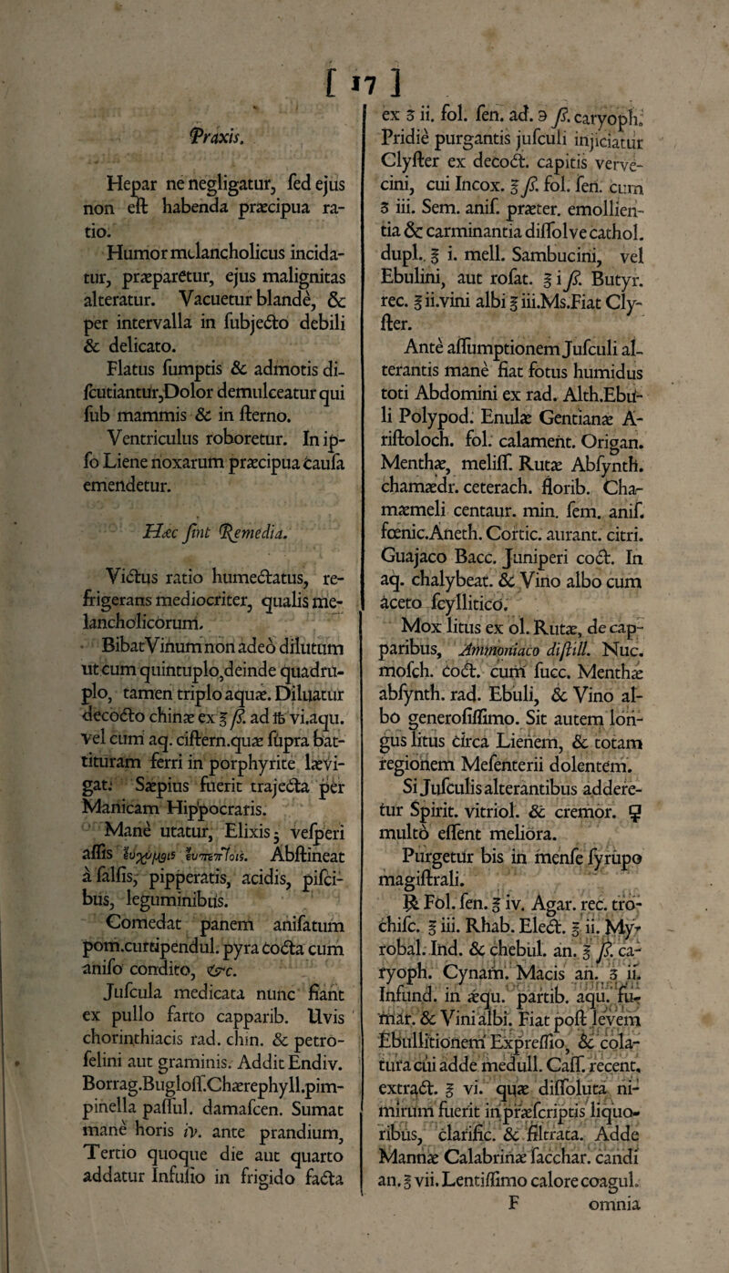 [17] Araxis. Hepar ne negligatur, feci ejus non eft habenda praecipua ra¬ tio. Humor melancholicus incida¬ tur, praeparetur, ejus malignitas alteratur. Vacuetur blande, & per intervalla in fubjedo debili St delicato. Flatus fumptis & admotis di- fcutiantur,Dolor demulceatur qui fub mammis St in fterno. Ventriculus roboretur. Inip- fo Liene noxarum praecipua Caufa emendetur. H&c fint tf^emedia. Vidus ratio humedatus, re¬ frigerans mediocriter, qualis me¬ lancholicorum. Bibat Virium non adeo dilutum ut cum quintuplo,deinde quadru¬ plo, tamen triplo aquae. Diluatur decodo chinae ex g fi. ad Ife vi.aqu. Vel cum aq. ciftern.qua fripra bat¬ tituram ferri in porphyrite lavi- gat.* Saepius fuerit trajeda per Manicam Hip’pocraris. Mane utatur, Elixis 5 velperi affis tvmiridis. Abftineat afalfis,- pipperatis, acidis, pifei- bus, leguminibiis. Comedat panem anifatum pom.curtipendul. pyra Coda cum anifo condito, <tsrc. Jufcula medicata nunc fiant ex pullo farto capparib. Uvis chorin.thiacis rad. chin. St petro- felini aut graminis. Addit Endiv. Borrag.Buglolf.Charephyll.pim- pinella paflul. damafeen. Sumat mane horis iv. ante prandium. Tertio quoque die aut quarto addatur Infufio in frigido fada ex 5 ii. fol. fen. ad. 3 fi. caryoph; Pridie purgantis jufculi injiciatur Clyfter ex decod. capitis verve¬ cini, cui Incox. g fi. fol. feri, cum 3 iii. Sem. anif. praeter, emollien¬ tia 6c carminantia diffolvecathol. dupl.. g i. meli. Sambucini, vel Ebulini, aut rofat. g i fi. Butyr. rec. gii.vini albi g iii.Ms.Fiat Cly¬ fter. Ante aflumptionem Jufculi al¬ terantis mane fiat fotus humidus toti Abdomini ex rad. Alth.Ebri- li Polypod: Enulae Gentianae A- riftoloch. fol. calamerit. Origan. Menthae, meliff. Ruta: Abfynth. chamaedr. ceterach. florib. Cha¬ maemeli centaur. min. fem. anif. fcenic.Aneth. Cortic. aurant. citri. Guajaco Bacc. Juniperi cod. In aq. chalybeat. St Vino albo cum aceto fcyllitico. Mox litus ex ol. Rutae, de cap¬ paribus, Ammoiiiaco diftill. Nuc. mofch. Cod. cum' fucc. Menthae abfynth. rad. Ebuli, St Vino al¬ bo generofillimo. Sit autem lon¬ gus litus drea Lienem, St totam regionem Mefenterii dolentem. Si Jufculis alterantibus addere¬ tur Spirit. vitriol. St cremor. 5 multri eflent meliora. Purgetrir bis in rinehfe fyrupo magiftrali. R Fol. fen. g iv. Agar. rec. tro- chifc. g iii. Rhab. Eled. g ii. My* robal. Ind. St chebul. an. g fi. ca- ryoph. Cynarri. Macis ari. 3 'iu Infund. in aqu. partib. aqu. fli-r mar. St Vini albi. Fiat poft levem Ebullitionem Exprefllo, St cola¬ tura cui adde riiedull. Caff. recent, extrad. g vi. qua: diffoluta ni¬ mirum fuerit in praferiptis liquo¬ ribus, clarijfic. St frltrata. Adde Manna Calabriria facchar. candi an, g vii. Lentiffimo calore coaguh F omnia