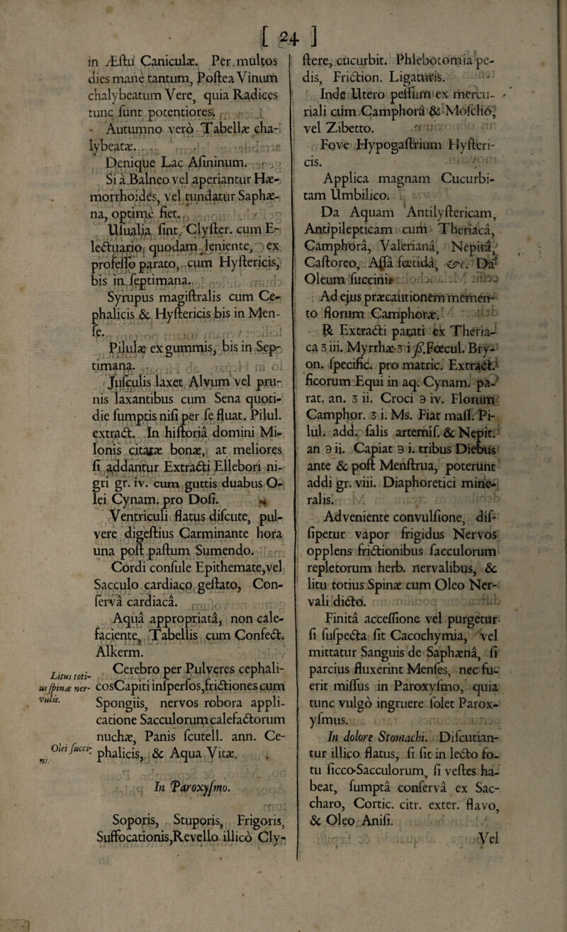 - I 2+ in /Eftii Caniculae. Per . multos ] dies mane tantum, Poftea Vinum chalybeatum Vere, quia Radices tunc funt potentiores-. - Autumno vero Tabellae cha- lybeatae... v . • .r. Denique Lac Afininum. , r Si a Balneo vel aperiantur Hae¬ morrhoides, vel tundatur Saphae- na, optime fiet. UiuaUa fint. Clyfter. cumE- leCtuario quodam leniente, ex profeffo parato, cum Hyftericis, bis injeptimana. Syrupus magiftralis cum Ce¬ phalicis & Hyftericis bis in Men- fe. Pilulae exgummis, bis in Sep¬ timana. Jufculis laxet Alvum vel pru¬ nis laxantibus cum Sena quoti¬ die fumptis nifiper fe fluat. Pilul. extraCt. In hiftoria domini Mi¬ lonis citatae bonae, at meliores fi addantur Extrahi Ellebori ni¬ gri gr. iv. cum guttis duabus O- lei Cynam. pro Dofi. n Ventriculi flatus difcute, pul¬ vere digeftius Carminante hora una poft paftum Sumendo. Cordi confule Epithemate,vel Sacculo cardiaco geftato, Con¬ ferva cardiaca. Aqua appropriata, non cale¬ faciente, Tabellis cum ConfeCt. Alkerm. , . Cerebro per Pulveres cephali- Litus toti- • • • f r r • O • r usfiitue ner- cosCapiti inlperios,mCtiones cum vuhs. Spongiis, nervos robora appli¬ catione Sacculorum calefaCtorum nuchae, Panis fcutell. ann. Ce- w oUif“‘“: phalicis, & Aqua Vita. . In Taroxyfmo. Soporis, Stuporis, Frigoris, Suffocationis,Revello illico Cly- ] ftere, cucurbit. Phlebotomia pe¬ dis, FriCtion. Ligaturis. Inde Utero pefliim ex merci i- riali ciim Camphord & Mofcho, vel Zibetto. Fove Hypogaftrium Hyfteri¬ cis. Applica magnam Cucurbi¬ tam Umbilico, Da Aquam Antilyftericam, Antipilepticam cum Theriaca, Camphbra, Valeriana, Nepita, Caftoreo, A(fa foetida, &c. Dtf Oleum fuccini* j Ad ejus praecautionem memen¬ to florum Camphorae. R Extrahi parati ex Theria¬ ca 3 iii. Myrrhae-3 i^Foecul. Bry- on. fpecific. pro matric. ExtraCE ficorum Equi in aq. Cynam. pa¬ rat. an. 3 ii. Croci 9 iv. Florum Camphor. 3 i. Ms. Fiat mafl. Pi¬ lul. add. falis artemif. & Nepit. an 3 ii. Capiat 9 i. tribus Diebus ante & poft Menftrua, poterunt addi gr. viii. Diaphoretici mine¬ ralis. Adveniente convulfione, dif- fipetur vapor frigidus Nervos opplens frictionibus facculorum repletorum herb. nervalibus, 8c litu totius Spinae cum Oleo Ner¬ vali diCto. Finita acceflione vel purgetur fi fulpeCta fit Cacochymia, vel mittatur Sanguis de Saphaena, fi parcius fluxerint Menfes, nec fu¬ erit mifliis in Paroxyfmo, quia tunc vulgo ingruere folet Parox- yfmus. In dolore Stomachi. Difcutian- tur illico flatus, fi fit in leCto fo¬ tu ficco-Sacculorum, fi veftes ha¬ beat, fumpta conferva ex Sac¬ charo, Cortic. citr. exter, flavo, & Oleo Anifi. •Vel