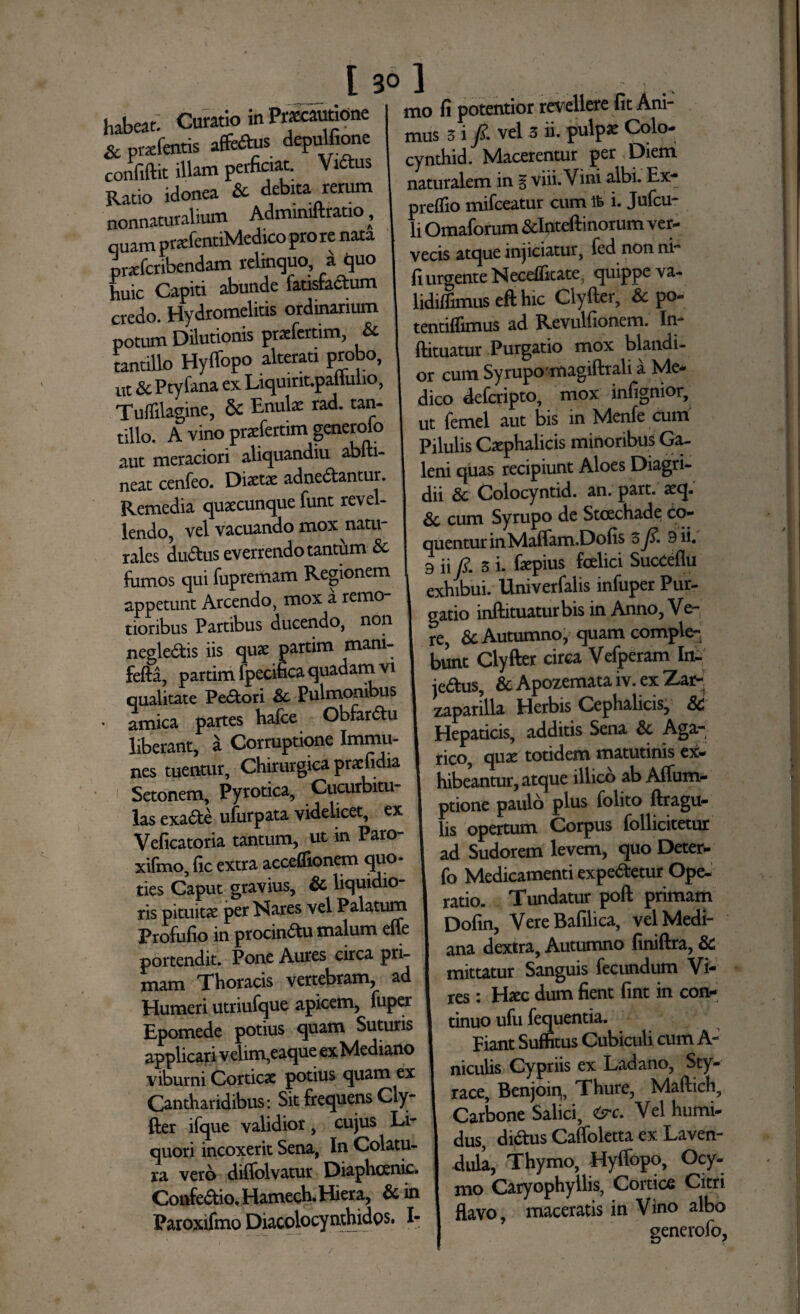 habeat- Curatio in Praecautione & prxfentis affers depulfione confiftit illam perficiat. Viftus Ratio idonea & debita rerum nonnaturalium Adminiftrauo, quam ptadentiMedico pro re nata prefcnbendam relinquo, a quo huic Capiti abunde fatisfaSum credo. Hydromelitis ordinarium potum Dilutionis pratfertim, & tantillo Hyffopo alterari probo, ut & Ptyfana ex Liquirit.pallulio, TufTilagine, 5c Lnulae rad. tan¬ tillo. A vino praefertim generoio aut meraciori aliquandiu abiti- neat cenfeo. Diaetae adne&antur. Remedia quacunque funt revel¬ lendo, vel vacuando mox natu¬ rales du&us everrendo tantum & fumos qui fupremam Regionem appetunt Arcendo, mox a remo¬ tioribus Partibus ducendo, non negle&is iis quae partim mani- fefta, partim fpecificaquadatnvi qualitate Pe&ori & Pulmonibus • amica partes hafce Obfarftu liberant, a Corruptione Immu- nes tuentur. Chirurgica praefidia Setonem, Pyrotica, Cucurbitu¬ las exadle ufurpata videlicet, ex Veficatoria tantum, ut in Paro- xifmo, fic extra acceffionem quo- ties Caput gravius, Sc liquidio¬ ris pituitae per Nares vel Palatum Profufio in procinctu malum effe portendit. Pone Aures circa pri¬ mam Thoracis vertebram, ad Humeri utriufque apicem, fuper Epomede potius quam Suturis applicari velim,eaque ex Mediano viburni Corticae potius quam ex Cantharidibus: Sit frequens Cly¬ fter ifque validior, cujus Li¬ quori incoxerit Sena, In Colatu¬ ra vero diffolvatur Diaphcenic. Confe&io. Hamech. Hiera, Sc in Paroxifmo Diacolocynthidos. I- mo fi potentior revellere fit Ani¬ mus 3 i /. vel 3 ii. pulpae Colo- cynthid. Macerentur per Diem naturalem in § viii. Vini albi. Ex- prefiio mifceatur cum i. Jufcu- li Omaforum &Inteftinorum ver¬ vecis atque injiciatur, fed non ni fi urgente Neceflkate, quippe va- lidiffimus eft hic Clyfter, & po- tentiflimus ad Revulfionem. In- ftituatur Purgatio mox blandi¬ or cum Syrupo'magiftrali a Me¬ dico deferipto, mox infignior, ut femel aut bis in Menfe cum Pilulis Cephalicis minoribus Ga¬ leni quas recipiunt Aloes Diagri- dii & Colocyntid. an. part. aeq. Sc cum Syrupo de Stcechade co¬ quentur inMalfam.Dolis 3Jf. 9 ii. 9 ii R 3 i. fepius fcelici SucCeflu exhibui. Univerfalis infuper Pur¬ gatio inftituaturbis in Anno, Ve¬ re, & Autumno, quam comple¬ bunt Clyfter circa Vefperam Ini je&us, & Apozemata iv. ex ^ar- zaparilla Herbis Cephalicis, & Hepaticis, additis Sena & Aga- rico, que totidem matutinis ex¬ hibeantur, atque illico ab Affum- ptione paulo plus folito ftragu- lis opertum Corpus follicitetur ad Sudorem levem, quo Deter- fo Medicamenti expetetur Ope¬ ratio. Tundatur poft primam Dofin, Vere Bafilica, vel Medi¬ ana dextra, Autumno finiftra, & mittatur Sanguis fecundum Vi¬ res : Hec dum fient fint in con¬ tinuo ufu fequentia. Fiant Suffitus Cubiculi cum A- niculis Cypriis ex Ladano, Sty¬ race, Benjoin, Thure, Maftich, Carbone Salici, tsrc. Vel humi- dus, di&us Caffoletta ex Laven- dula, Thymo, Hyffopo, Ocy- jy^o Caryophyllis, Cortice Citri flavo, maceratis in Vino albo /