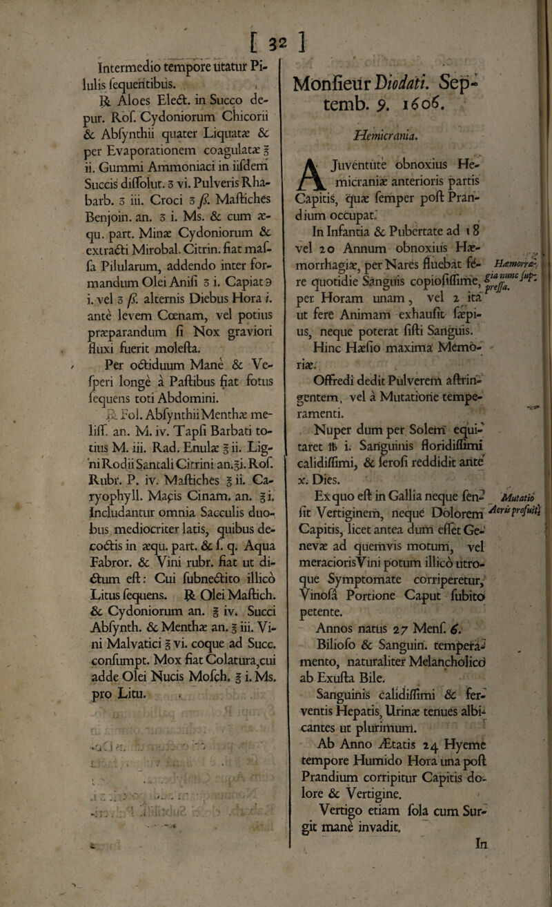 Intermedio tempore utatur Pi¬ lulis fequeritibiis. jj. Aloes Eleft. in Succo de- pur. Rof. Cydoniorum Chiconi & Abfynthii quater Liquatae & per Evaporationem coagulatae i ii. Gummi Ammoniaci in iifderii Succis diflolut. 5 vi. Pulveris Rha- barb. 5 iii. Croci 3 fi. Maftiches Benjoin. an. 3 i. Ms. & cum x- qu. part. Minae Cydoniorum & extra&i Mirobal. Citrin. fiat maf- fa Pilularum, addendo inter for¬ mandum Olei Anili 3 i. Capiat 9 i. vel 3 fi. alternis Diebus Hora i. ante levem Coenam, vel potius praeparandum fi Nox graviori fluxi fuerit molefta. Per o&iduum Mane & Ve- fperi longe a Paflibus fiat fotus fequens toti Abdomini. Pol. Abfynthii Menthae me- liff. an. M. iv. Tapfi Barbati to¬ tius M. iii. Rad. Enulae § ii. Lig¬ ni Rodii Santali Citrini an.gi. Rof. Rubr. P. iv. Maftiches § ii. Ca- ryophyll. Mapis Cinam. an. gi. Includantur omnia Sacculis duo¬ bus mediocriter latis, quibus de- codtis in aequ. part. & f. q. Aqua Fabror. & Vini rubr. fiat ut di- £him eft; Cui fubnedtito illico Litus fequens. R Olei Maftich. & Cydoniorum an. % iv. Succi Abfynth. & Menthae an. % iii. Vi¬ ni Malvatici % vi. coque ad Succ. confumpt. Mox fiat Colatura,cui adde Olei Nucis Mofch. § i. Ms. pro Litu. V ■- -- i*. Monfieur Diodati. Sep temb. 9. 16 65. Hemicrania. Juventute obnoxius He- micraniae anterioris partis Capitis, quae femper poft Pran¬ dium occupati In Infantia & Pubertate ad 18 vel 20 Annum obnoxius Hae- morrhagise, per Nares fluebat fe- Hamorra}, re quotidie Sanguis copiofiflime, per Horam unam, vel 2 ita ut fere Animam exhaufit faepi- us, neque poterat fifti Sartguis. Hinc Haefio maxima; Memo¬ riae; OfFredi dedit Pulverem aftrin- gentem, vel a Mutatione tempe¬ ramenti. ^ ‘ Nuper dum per Solem equi¬ taret tfc i; Sanguinis floridiflimi calidiflimi, & ferofi reddidit ante x. Dies. Ex quo eft in Gallia neque fen- Mutatio fit Vertiginem, neque Dolorem dewyofuit} Capitis, licet antea dum eflet Ge¬ nevae ad quemvis motum, vel meraciorisVini potum illico utro¬ que Symptomate corriperetur, Vinofa Portione Caput fubito petente. Annos natus 2 7 Menf. 6. Biliofo & Sanguin. tempera-’ mento, naturaliter MelanchoJicd ab Exufta Bile. Sanguinis calidiflimi Sc fer¬ ventis Hepatis, Urinae tenues albi¬ cantes ut plurimum. Ab Anno Aetatis 24 Hyeme tempore Humido Hora una poft Prandium corripitur Capitis do¬ lore & Vertigine. Vertigo etiam fola cum Sur- git mane invadit. In