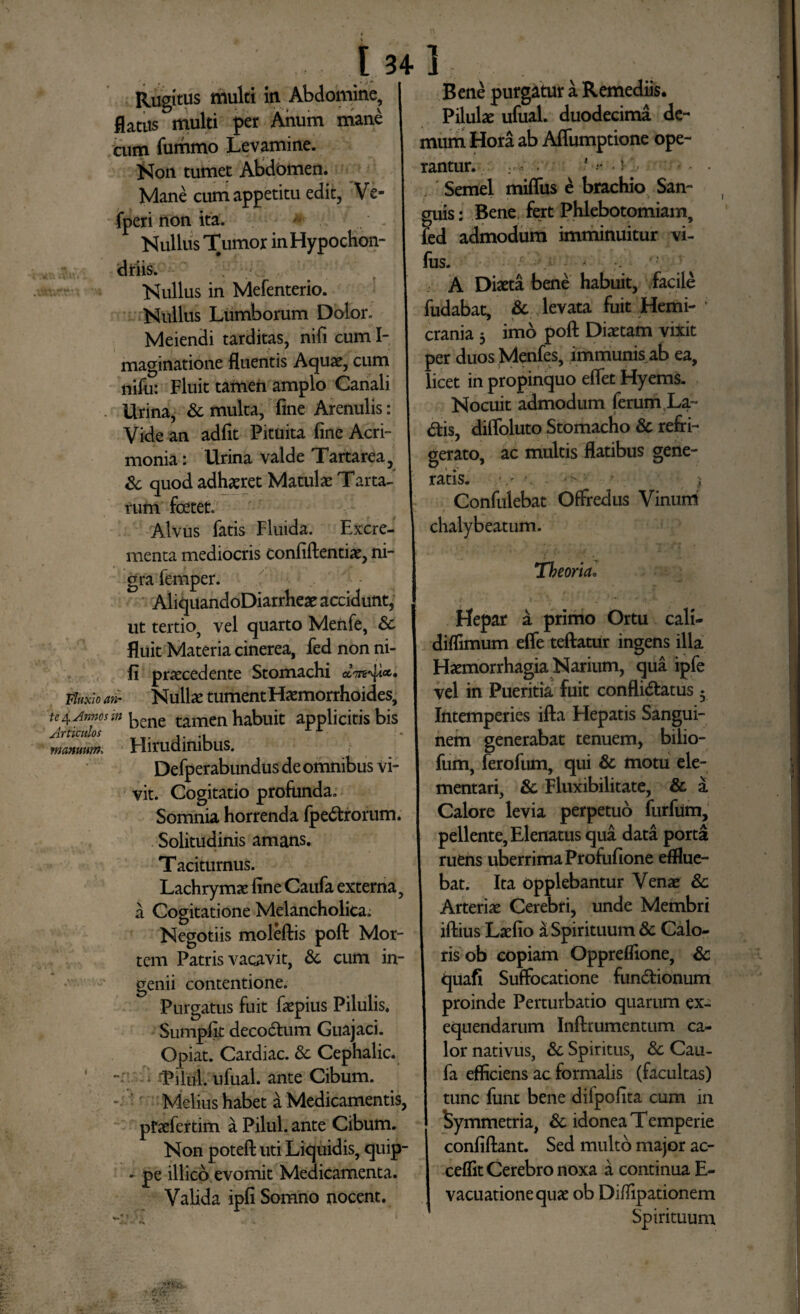 Rugitus multi in Abdomine, flatits multi per Anum mane cum fummo Levamine. Non tumet Abdomen. Mane cum appetitu edit, Ve- fperi non ita. A Nullus Tumor inHypochon- Nullus in Mefenterio. Nullus Lumborum Dolor. Meiendi tarditas, nifi cum I- maginatione fluentis Aquae, cum nifu: Fluit tamen amplo Canali Urina, & multa, fine Arenulis: Vide an adfit Pituita fine Acri¬ monia: Urina valde Tartarea, & quod adhaeret Matula: Tarta¬ rum foetet. Alvus fatis Fluida. Excre¬ menta mediocris confidentiae, ni¬ gra femper. AliquandoDiarrheae accidunt, ut tertio, vel quarto Menfe, & fluit Materia cinerea, fed non ni¬ fi praecedente Stomachi Fluxio an- Nuite tument Haemorrhoides, ^ Anno sin bene tamen habuit applicitis bis Irticulos Hirudinibus. Defperabundus de omnibus vi¬ vit. Cogitatio profunda. Somnia horrenda fpedtrorum. Solitudinis amans. Taciturnus. Lachrymae fine Caufa externa, a Cogitatione Melancholica. Negotiis moleftis poft Mor¬ tem Patris vacavit, & cum in¬ genii contentione. Purgatus fuit faepius Pilulis. Sumpfit decodtum Guajaci. Opiat. Cardiae. 8c Cephalic. 'Pilul. ufual. ante Cibum. '' Melius habet a Medicamentis, pfaefertim a Pilul. ante Cibum. Non poteft uti Liquidis, quip- - pe illico evomit Medicamenta. Valida ipfi Somno nocent. tamwn. Bene purgatur a Remediis. Pilulae ufual. duodecima de¬ mum Hora ab Affumptione ope¬ rantur. : * - *-r . }• , Semel mifliis e brachio San¬ guis: Bene fert Phlebotomiam, fed admodum imminuitur vi- filS. • / ^ A Diaeta bene habuit, facile fudabat, & v levata fuit Hem i- * crania 5 imo poft Diaetam vixit per duos Menfes, immunis ab ea, licet in propinquo eflet Hyems. Nocuit admodum ferum La- diis, diflbluto Stomacho & refri¬ gerato, ac multis flatibus gene¬ ratis. v '• j > .« Confulebat Offredus Vinum chalybeatum. Theoria. f 1 , ’ * . ‘1 / ; Hepar a primo Ortu cali- diffimum efle teftatur ingens illa Haemorrhagia Narium, qua ipfe vel in Pueritia fuit conflidlatus • Intemperies ifta Hepatis Sangui¬ nem generabat tenuem, bilio- fum, ferofum, qui & motu ele- mentari, & Fluxibilitate, & a Calore levia perpetuo furfum, pellente, Elenatus qua data porta ruens uberrima Profufione efflue¬ bat. Ita opplebantur Venae & Arteriae Cerebri, unde Membri iftius Laefio £ Spirituum 8c Calo¬ ris ob copiam Oppreflione, & quafi Suffocatione fundtionum proinde Perturbatio quarum ex- equendarum Inftrumentum ca¬ lor nativus, Sc Spiritus, & Cau¬ fa efficiens ac formalis (facultas) tunc funt bene difpofita cum in Symmetria, & idonea Temperie confiftant. Sed multo major ac- ceflit Cerebro noxa a continua E- vacuationequae ob Diffipationem Spirituum