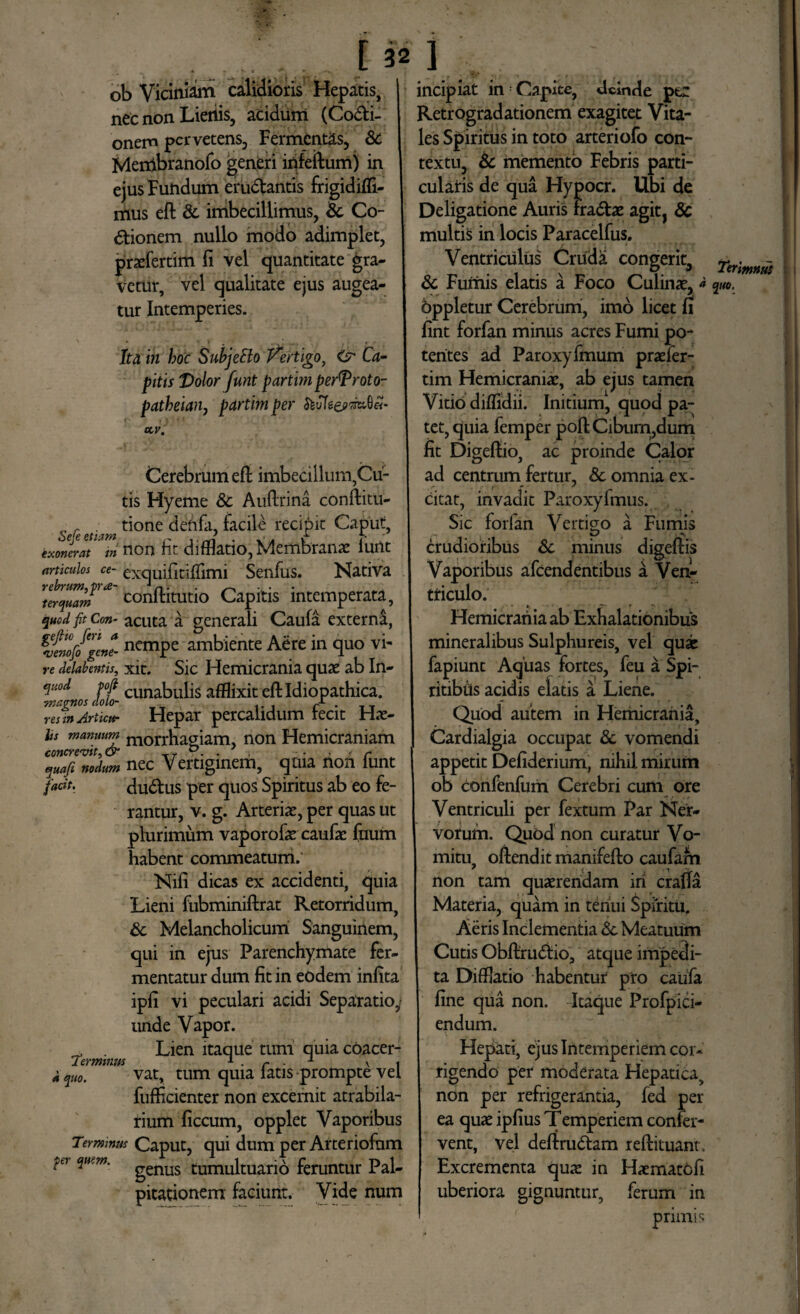 ob Viciniam calidioris Hepatis, nec non Lietiis, acidum (Coci¬ onem pcrvetens, Fermentas, &c Merribranofo generi infeftum) in ejus Fundum eruCantis frigidifli- mus eft & imbecillimus, & Co¬ ctionem nullo modo adimplet, prasfertim fi vel quantitate gra¬ vetur, vel qualitate ejus augea¬ tur Intemperies. Ita in hoc SuhjeBo Vertigo, <jr Ca¬ pitis Volor funt partirn perTroto- patheiany partim per ccv. Cerebrum efl imbecillum,Cu¬ tis Hyeme 8c Auffrina conftitu- _ r . tione deftfa, facile recipit Caput Seje etiam r * . e- f- exonerat in non ht difflatio, Membranas lunt articulos ce- exquifitillimi Senfus. Nativa conftitutio Capitis intemperata, quod fit Con- acuta a generali Caufa externi, nemPc ambiente Aere in quo vi- re delabentis, xit. Sic Hemicrania quas ab In- quod fofi cunabuh$ afflixit eft Idiopathica. magnos doto- / . res in Artictt- Hepar percalidum recit Has- hs manuum m0rrhagiam, non Hemicraniam quafi nodum nec Vertiginem, quia non lunt fadt. duCus per quos Spiritus ab eo fe¬ rantur, v. g. Arterias, per quas ut plurimum vaporofas caufas ftuim habent commeatum. Nifi dicas ex accidenti, quia Lieni fubminiffrat Retorridum, & Melancholicum Sanguinem, qui in ejus Parenchymate fer¬ mentatur dum fit in eodem infita ipfi vi peculari acidi Separatio,? unde Vapor. . Lien itaque tum quia coacer- d quo. vat, tum quia latis prompte vel fufficienter non excernit atrabila- rium ficcum, opplet Vaporibus Terminus Caput, qui dum per Arteriofum genus tumultuario feruntur Pal¬ pitationem faciunt. Vide num incipiat in : Capice, deinde per Retrogradationem exagitet Vita¬ les Spiritus in toto arteriofo con¬ textu, & memento Febris parti¬ cularis de qua Hypocr. Ubi de Deligatione Auris fraCtas agit, 8c multis in locis Paracelfus. Ventriculus Cruda congerit, & Fumis elatis a Foco Culinas,» Oppletur Cerebrum, imo licet n fint forfan minus acres Fumi po¬ tentes ad Paroxyfmum prasfer- tim Hemicranias, ab ejus tamen Vitio diffidii. Initium, quod pa¬ tet, quia femper poft Cibum,dum fit Digefiio, ac proinde Calor ad centrum fertur, 8c omnia ex¬ citat, invadit Paroxyfmus. Sic forfan Vertigo a Fumis crudioribus & minus digeftis Vaporibus afeendentibus a Ven¬ triculo. Hemicrania ab Exhalationibus mineralibus Sulphureis, vel quae fapiunt Aquas fortes, feu a Spi¬ ritibus acidis elatis a Liene. Quod autem in Hemicrania, Cardialgia occupat & vomendi appetit Defiderium, nihil mirum ob confenfum Cerebri cum ore Ventriculi per fextum Par Ner¬ vorum. Quod non curatur Vo¬ mitu, offendit manifeflo caufafn non tam quaerendam in crafla Materia, quam in tenui Spiritu. Aeris Inclementia & Meatuum Cutis ObftruCtio, atque impedi¬ ta Difflatio habentur pro caufa fine qua non. Itaque Profpici- endum. Hepati, ejus Intemperiem cor* rigendo per moderata Hepatica, non per refrigerantia, fed per ea quas ipfius Temperiem confer¬ vent, vel deffruCtam reftituanr. Excrementa qux in Haematcfi uberiora gignuntur, ferum in r primis Terimnus quo.