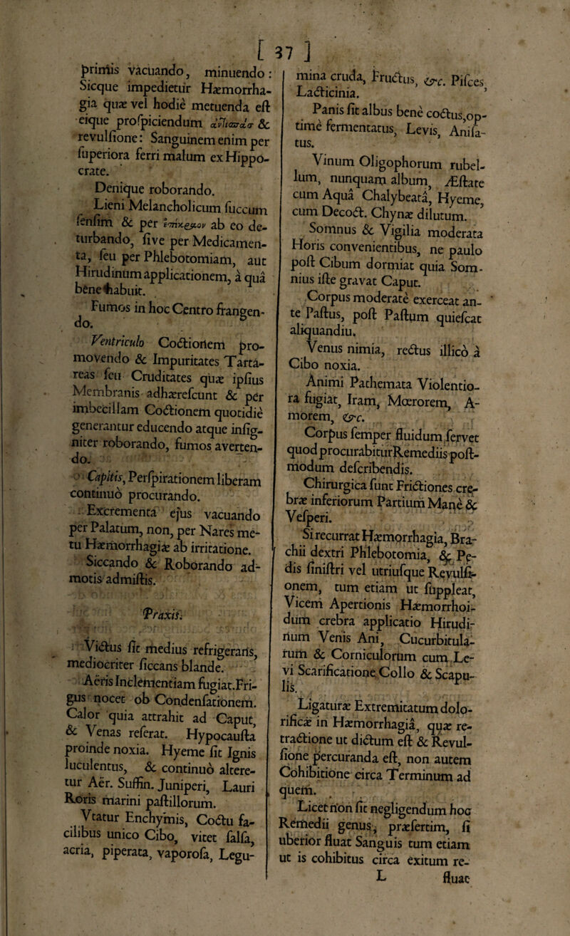 primis vacuando, minuendo : Sicque impedietur Haemorrha¬ gia quas vel hodie metuenda ed eique profpiciendum ctvhazrda- Sc revulfione: Sanguinem enim per luperiora ferri malum ex Hippo- crate. Denique roborando. Lieni Melancholicum fuccum tenfim Sc per eo■n-x.gjtov ab eo de¬ turbando, five per Medicamen¬ ta, feti per Phlebotomiam, aut Hirudinum applicationem, a qua bfcne^iabuit. Fumos in hoc Centro frangen¬ do. Vhutriculo Codtiortem pro¬ movendo Sc Impuritates Tarta¬ reas feu Cruditates quas ipfius Membranis adhaerefcunt Sc per imbecillam CoCFionem quotidie generantur educendo atque infig- niter roborando, fumos averten¬ do. 1 Capitis, Perfpirationem liberam continuo procurando. Excrementa ejus vacuando per Palatum, non, per Nares me¬ tu Haemorrhagiae ab irritatione. Siccando Sc Roborando ad¬ motis admiftis. Traxifi Vi&us fit medius refrigeraris, mediocriter ficcans blande. Aeris Inclementiam fiigiat.Fri- gus nocet ob Condenfationem. Calor quia attrahit ad Caput, & Venas referat. Hypocauda proinde noxia. Hyeme fit Ignis luculentus, Sc continuo altere¬ tur Aer. Suffin. Juniperi, Lauri Roris marini padillorum. Vtatur Enchymis, Codlu fa¬ cilibus unico Cibo, vitet falfa, acria, piperata, vaporola, Legu- ii mina cruda, FruCius, c^c. Pifces LaCticinia. ’ Panis fit albus bene coCtus,op¬ time fermentatus, Levis, Anili tus. Vinum Oligophorum rubel¬ lum, nunquam album, ^Effate cum Aqua Chalybeata, Hyeme, cum DecoCE Chynae dilutum. Somnus Sc Vigilia moderata Hons convenientibus, ne paulo poft Cibum dormiat quia Som- nius ide gravat Caput. Corpus moderate exerceat ani te Padus, poft Padum quiefcat aliquandiu. Venus nimia, re&us illico a Cibo noxia. Animi Pathemata Violentio¬ ra fugiat, Iram, Moerorem, A- morem, <&c. Corpus femper fluidum fervet quod procurabiturRemediis pofl- modum defcrlbendis. Chirurgica fune Frictiones cre¬ brae inferiorum Partium Mane Sc Vefperi. Si recurrat Haemorrhagia, Bra¬ chii dextri Phlebotomia, Sf Pe¬ dis finidri vel utriufque Revulfi- °nem, tum etiam ut fuppleat, Vicerri Apertionis HaCmorrhoi- dum crebra applicatio Hirudi¬ num Venis Ani, Cucurbitula¬ rum & Corniculorum cum Le¬ vi Scarificatione Collo & Scapu¬ lis. Ligaturae Extremitatum dolo- rific^ in Haemorrhagia, quae re- traCtione ut diCtum ed Sc Revul- fione percuranda ed, non autem Cohibitione circa Terminum ad quem. Licet rion fit negligendum hoc Remedii genus., praefertim, fi uberior fluat Sanguis tum etiam ut is cohibitus circa exitum re- L fluat-