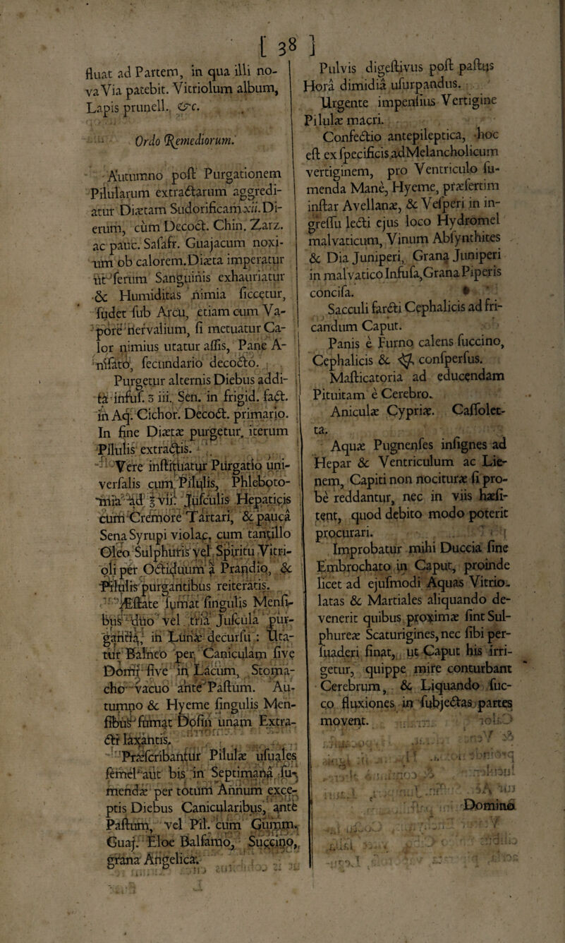 fluat ad Partem, in qua illi no¬ va Via patebit. Vitriolum album, Lapis prunell. &c. Ordo Remediorum.' Autumno poft' Purgationem Pilularum extrattarum' aggredi¬ atur Diaetam Sudorificamx». Di¬ erum, cum Decocb Chin. Zarz. ac pauc. Safafr. Guajacum noxi¬ um ob calorem.Diaeta imperatur UtJ ferum Sanguinis exhauriatur 5c Humiditas nimia ficcetur, fu det fub Arcu, etiam cum Va¬ pore nervalium, fi metuatur Ca¬ lor nimius utatur aflis, Pane A- nifato, fecundario deco&o. Purgetur alternis Diebus addi¬ ta infuf. 3 iii. Sen. in frigid. fa&. iri Aqi Ciebor. Deco6t. primario. In fine Diaetas purgetur, iterum 'Pilulis extra&is. Vere inftfttiatur Purgatio uni- verfalis cum Pilulis, Phleboto- *mia iad | vlil Jufculis .Hepaticis cum Cremore Tartari, & pauca SenaSyrupi violap, cum tantillo Gfleo/Sulphuris vel Spiritu Vitri- oii per Odiduum | Prandio, §c 'Pilulis purgantibus reiteratis. c7r^fellate lumat lingulis Menfi- bus duo vel. tria Jufcula pur¬ gari^; iri Luna: decurfu : Uta¬ tur Balneo 'per. Caniculam five Domi five in Lacum, Stoma- chc vacuo ante Paftum. Au¬ tumno & Hyeme fingulis Men- fibu^ fumat Dofiii unam Extra- €ti laxantis. PraeTcribantur Pilulae ufuales femePaut bis in Septimana fin menda: per totum Annum exce¬ ptis Diebus Canicularibus, ante Pafium, vel Pii. cum Gurum. Guaj. Eloe Ralfamo, Succino, gritna Angelica. Pulvis digeftivus pofl: paftijs Hora dimidia uiurpandus. Urgente impennus Vertigine Pilulae macri. Confedlio antepileptica, hoc eft ex fpecificis adMelancholicum vertiginem, pro Ventriculo Tu¬ menda Mane, Hyeme, pfaefertim inflar Avellana, & Velperi in in- greflli lefti ejus loco Hydromel malvaticum, Vinum Abfynthites & Dia Juniperi, Grana Juniperi in malvatico Infufa,Grana Piperis concifa. • Sacculi far&i Cephalicis ad fri¬ candum Caput. Panis e Furno calens fuccino, Cephalicis &. ^ confperfus. Mafticatoria ad educendam Pituitam e Cerebro. Aniculae Cypriae. Caffolet- ta. I Aquae Pugnenfes infignes ad Hepar & Ventriculum ac Lie- nem, Capiti non nociturae fi pro¬ be reddantur, nec in viis haefi- tent, quod debito modo poterit i procurari. Improbatur mihi Duccia fine Embrochato in Caput, proinde I licet ad ejufmodi Aquas Vitrio- ] latas & Martiales aliquando de¬ venerit quibus proximae fint Sul¬ phureae Scaturigines, nec fibi per- luaderi finat, ut Caput his irri¬ getur, quippe mire conturbant Cerebrum, & Liquando fuc- co fluxiones in fubje&as partes movent. ; iohD Domina