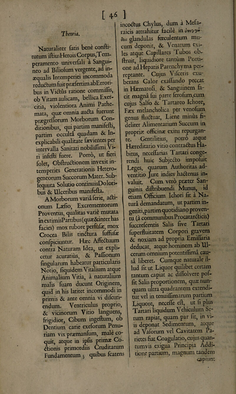 [ +6 ] 'theoria. Naturaliter fatis bene confti- tutum iftiusHerois Corpus,Tem¬ peramento univerfali a Sangui¬ neo ad Biliofum vergente, ad in¬ aequalis Intemperiei incommoda redudum fuit praeferam abErrori- bus in Vidus ratione commiffis, ob Vitam aulicam, bellica Exer¬ citia, violentiora Animi Pathe- mata, quae omnia auda fuerunt pnegrefforum Morborum Con¬ ditionibus, qui partim manifefli, partim occulta quadam Sc In¬ explicabili qualitate faevientes per intervalla Sanitati nobiliflimi Vi¬ ri infefti fuere. Porro, ut fieri folet, Obftrudionem invexit in¬ temperies Generationis Hetero- geneorum Succorum Mater. Sub- fequuta Solutio continuisDolori- bus Sc Ulceribus manifefta. A Morborum varia ferie, adi- onum Laefio, Excrementorum Proventus, qualitas varie mutata in extimisPartibus (quae&inter has facies) mox rubore perfdfae, mox Crocea Bilis tindura fuffufae confpiciuntur. Haec Affeduum contra Naturam Idea, ut expli¬ cetur acutatius, Sc Paffionum fingularum habeatur particularis Notio, fiquidem Vitalium atque Animalium Vitia, a naturalium malis fuanqi ducunt Originem, quid in his latitet incommodi in primis Sc ante omnia vi difcuti- endum. Ventriculus proprio, Sc vicinorum Vitio languens, frigidior, Cibum ingeftum, ob Dentium carie exeforum Penu¬ riam vix praemanfum, male co¬ quit, atque in ipfis primae Co¬ ctionis primordiis Cruditatum Fundamentum 3 quibus fcatens incodus Chylus, dum a Mefa- raicis attrahitur facile in omy?*- &is glandulas faeculentum mu¬ cum deponit, Sc Venarum exi¬ les atque Capillares Tubos ob- ftruit, liquidiore tantum Porti¬ one ad Hepatis Parenchyma per¬ reptante. Cujus Vifceris exu¬ berans Calor exaffando peccat in Haematofi, & Sanguinem fa¬ cit magna fui parte ferofum,cum cujus Salfo Sc Tartareo Ichore, Faex melancholica per venofum genus fluduat, Liene minus fi¬ deliter Alimentarium Succum in propria officinae exitu repurgan¬ te. Gentilitius, porro atque Haereditario vitio contradus Ha¬ bitus, neceffarias Tartari conge¬ rendi huic Subjedo impofuit Leges, quarum Authoritas ad- ventitio Jure indiesTadenus in¬ valuit. Cum vero praeter San¬ guinis diftribuendi Munus, id etiam Officium Ichori fit a Na¬ tura demandatum, ut partim in¬ geniti,partim quotidiano proven¬ tu (a communibus Procatardicis) fuccrefcentis Salis five Tartari fuperfluitatem Corpori gravem Sc noxiam ad propria Emiffaria deducat, atque hominem ab Ul¬ cerum omnium potentiffima cau¬ sa liberet. Cumque naturale il¬ lud fit ut Liquor quilibet certam tantum capiat ac diffolvere pof- fit Salis proportionem, quae nun¬ quam ultra quadrantem extendi¬ tur vel in tenuiffimarum partium Liquore, neceffe eft, ut fi plus Tartari liquidum Vehiculum Se¬ rum rapiat, quam par fit, in vi¬ is deponat Sedimentum, atque ad Vaforum vel Cavitatem Pa¬ rietes fiat Coagulatio, cujus quan¬ tumvis exigua Principia Addi¬ tione partium, magnum tandem capiunt