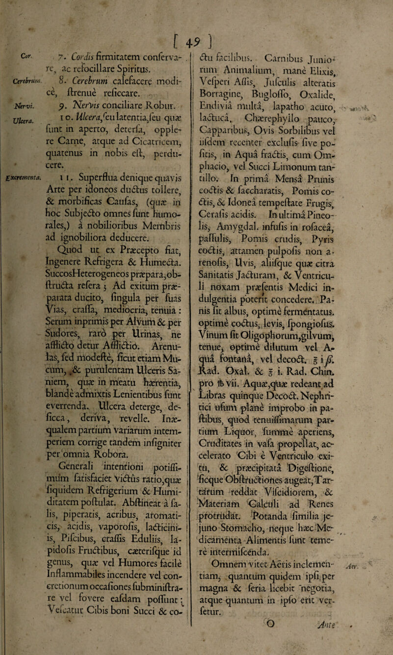 f 4* } 7* Cordis firmitatem conferva- . re, ac refocillare Spiritus. 8. Cerebrum calefacere modi¬ ce, ftrenue reficcare. p. Nereis conciliare Robur, io. Ulcerafculatentia,feu qua! funt in aperta, deterfa, opple- re Came, atque ad Cicatricem, quatenus in nobis elf, perdu¬ cere. i i. Superflua denique quavis Arte per idoneos dudus tollere, & morbificas Caufas, (quae in hoc Subjedo omnes funt humo¬ rales,) a nobilioribus Membris ad ignobiliora deducere. Quod ut ex Praecepto fiat, Ingenere Refrigera & Humeda. SuccosHeterogeneos praepara, ob- ftruda refera 5 Ad exitum prae¬ parata ducito, lingula per fuas Vias, crafla, mediocria, tenuia : Serum inprimis per Alvum & per Sudores, raro per Urinas, ne afflido detur A fllidio. Arenu¬ las, ied modefte, ficut etiam Mu¬ cum, tSc purulentam Ulceris Sa¬ niem, quae in meatu haerentia, f blande admixtis Lenientibus funt everrenda. Ulcera deterge, de- ficca, deriva, revelle. Inae¬ qualem partium variarum intem¬ periem corrige tandem infigniter per omnia Robora. Generali intentioni potifli- j mum fatisfaciet Vidus ratio,qu^ i fiquidem Refrigerium & Humi- i ditatem poftulat. Abftineat a fa- L lis, piperatis, acribus, aromati- I cis, acidis^ vaporofis, ladicini- ! is, Pifcibus, craflis Eduliis, la- pidofis Frudibus, caeterifque id genus, quat vel Humores facile Inflammabiles incendere vel con¬ cretionum occafiones fubminiftra- re vel fovere eafdam poliunt: Vefcatuc Cibis boni Succi Sc co- du facilibus. Carnibus Junio* j rum Animalium, mane Elixis, Velperi Aflis, Jufculis alteratis Borragine, Bugloflo, Oxalide, Endivia multa, lapatho acuto, laduca, Chaerephyllo pauco, Capparibus, Ovis Sorbilibus vel ] lifdem recenter exclufis five po¬ litis, in Aqua fradis, cum Om- j phacio, vel Succi Limonum tan- 1 cillo. In prima Mensa Prunis | codis Sc faccharatis, Pomis co¬ dis, Sc Idonei tempeftate Frugis, Cerafis acidis. In ultima Pineo- lis, Amygdal. infulis in rofacea, pallulis, Pomis crudis. Pyris codis, attamen pulpolis non a* renoiis, Uvis, aliifque quae citra Sanitatis Jaduram, Sc Ventricu¬ li noxam praefentis Medici in¬ dulgentia potent concedere. Pa¬ nis fit albus, optime fermentatus, optime codus, levis, Ipongiofus. Vinum fit Oligophorum,gilvum, tenue* Optime dilutum vel A- qiia fontana, vel decod. % i Jd. Rad. Oxal. 8c $ i. Rad. Chin. pro ife vii. Aquae,qUae redeant ad Libras quinque Decod. Nephri¬ tici ufum plane improbo in pa- ftibus, quod tenuiflimarum par¬ tium Liquor, fumme aperiens, Cruditates in vafa propellat, ac¬ celerato Cibi e Ventriculo exi¬ tu, Sc praecipitata Digeftione, ficque Obftrudiones augeat,T ar¬ titum reddat Vifcidiorem, Sc Materiam Calculi ad Renes protrudit. -Potanda fimilia je¬ juno Stomicho, neque haec Me¬ dicamenta Alimentis funt teme¬ re intermifeenda. Omnem vitet Aeris inclemen¬ tiam, quantum quidem iplr per magna Sc feria licebit negotia, atque quantum in ipfo erit ver- fetur. O Jnte