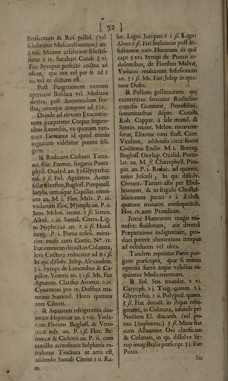 .w ; ' ' 5 Perficorum Sc Rof. pallid. (vel fi habeatur Mufcatellinartim) an. limae E iv. Sacchari Candi g vi. Fiat Syrupus perfecte codtus ad ufum, qui erit vel per fe ad 5 iii. vel ut didtum eft. Poft Purgationem vernam aperiatur Baiiiica vel Mediana dextra, poft Autumnalem fini- ftra, utroque tempore ad gix. r Deinde ad novam pvacuatio- nem praeparetur Corpus fequen- tibus Remediis, ex quorum vari¬ etate Dominus id quod minus ingratum videbitur poterit feli- gere*. R Radicum-Cichorii Tarax- aci filic. Foemim fragaria Ponta- phyll. Oxalyd. an. § i.Glycyrrhiz. raf E fi- Fol. Agrimon. Acet.o- fellae filveftris,BugloiI.Pirnpinell. Intybi, utxiufqpe Capillar. omni¬ um an. M. i. Flor. Malv. P. iii. violarutn Flor. Nymph. an. P. ii. Sem. Melon, recent. E fi- Semin. AlVek. o iii. Santal. Citrin. Lig¬ ni Nephritici an. 3 ii fi. Hord. integ. P. i. Poma redol. minu* . tim incifa cum Cortic. N°. iv. Fiat omnium decodl.in Colatura, levi Codhira reducatur ad Ifc i fi. Iri qu. diftolv. Julep. Alexandrin. g i. Syrupi de Limonibus & fCa- pillor. Veneris an. E i fi- Ms. Fiat Apozem. Clariftci Aromat. a iv. Cynamoni pro iv. Dofibus ma¬ tutinis Sumend. Horis quatuor ante Cibum. R Aquarum' refrigerantis diu¬ reticae Flepaticae an. E viii. Viola¬ ram Florum Bugloft. &c Veto- aicae rub. an. P. i fi. Flor. Be* tonicae Sc Cichorii an. P. ii. cum tantillo acetofitatis Sulphuris ex¬ trahatur Tindura ut artis eft, addendo Santali Citrini 3 ii. Ra- 1 i fur. Ligni Juniperi 3 i fi. Ligni Aloes 3 fi. Fiat Inclinatio poft In- cape E xvi. Syrupi de Pomis re¬ dolentibus, de Floribus Malvae, Violacei multarum -Infufionum an. E i fi- Ms. Fiat Julep in qua* tuor Dofes. ' i R Pullum gallinaceum, qui exenteratus farciatur Radicibus' concifis Graminis, Petrofelini, fummitatibus Afpar. Cicerib. Rub. Cappar. a fale mund. & Semin. recent. Melon, moxmon.- futus, Elixetur cum fruft. Carn. Vitulinae, addendo circa finem Codionis Endiv. M. h Borrag. BugloiT. Oxylap. Oxalid. Portu- lar. an. M. fi. Chaerephyll. Pim- pin. an. P. i. Reduc, ad quantit. unius Jufculi -y In qu. diffolv. Cremor. Tartari albi per Ebul¬ litionem, & in frigido Chriftal- lifationem parati 3 i. .Exhib. quatuor matutin. confequentib. Hor. iv. ante Prandium. Juxta Humorum magis mi- nufve: fluidorum, aut diversa Praeparatione indigentium, pro¬ duci poterit alterantium -tempus ad odiduum vel ultra. Tandem repetatur Potio pur¬ gans praefcripta, quae fi minus operata fuerit atque validius re¬ quiratur Medicamentum. . R Fol. Sen. mundat. 3 vi. Caryoph. 9 i. Trag.^comm. 3 i. Glycyrrhiz. 3 ii. Polypod. quern. E fi. Fiat decod. in Aqua refri¬ gerante, in Colatura, infunde per Nodem EI. diacarth. (vel po¬ tius Diaphoenic.) E fi- Mane fiat cum Albumine Ovi clarificato 6c Colatura, in qu. diflolve Sy- rup imagiftralispraefcript. g i. Fiat Potio. Sic-