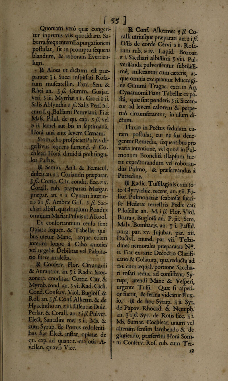 Quoniam vero quae congeri¬ tur inprimis viis quotidiana Sa¬ burra frequentemExpurgationem poftulat, fit in promptu fequens blandum, & roborans Everricu¬ lum. * R Aloes ut didtum eft prae¬ paratae g i. Succi infpiflati Rofa- rum mufcatellin. Extr. Sen. & Rhei an. g fi. Qumm. Guajac. veri 3 iii. Myrrhae ,3 ii. Croci 3 ii. Salis Abfynthii 3 fi. Salis Perf. 9 i. cum f. q.'Balfami Peruviani. Fiat Mafs. Pilul. de qu. cap. 3 fi. vel 3 ii. femel aut bis in feptimana, Hora ima ante levem Ccenam. Stomacho profpicietPulvis di- geftivus fequens fumend. e Co¬ chleari Hora dimidia poft fingu- los Pafius. R Semin. Anif. Sc Feenicul. dulcis an. g i. Coriandri praeparat. %fi. Cortic. Citr. condit, ficc. 3x. Corall. rub. praeparati Margar. praepar. an. 3 ii. Cynam interio¬ ris 3 i fi. Ambrae Grif. 5 /. Sac¬ chari albiff. quadruplum Pondus omnium Ms.fiat Pulvis ut Atkool. Ex confortantium cenfu funt . Opiata fequen. Sc Tabella qui¬ bus utetur Mane, atque etiam interim longe a Cibo quoties vel urgebit Debilitas vel Palpita¬ tio fuere molefta. R Conferv. Flor. Citranguli Sc Aurantior. an. g i. Radie. Scor- zonera. conditar. Cortic. Citr. & Myrob. cond. ap. 3 vi. Rad. Cich. Cond. Conferv. Viol. Buglolf Sc RoC an. gfi. Conf. Alkerm. Sc de Hyacintho an. 3 iii. Eflentiae Dulc. Periar. & Corall. an. 3 i fi. Pulver. Eledt. Santalini mei 3 ii. Ms. Sc cum Symp. 'de Pomis redolenti¬ bus fiat Eledt. inftar. opiata de qu. cap. ad quantit. «majoris A- vellan. quavis Vice. R Conf. Afkermes g fi. Co¬ ralli utriufque praeparati an/ 3 i fi O/fis de corde Cervi 3 ii. R0£ rum rub. 9 iv. Lapid. Bozoar. 5 i. Sacchari albifiimi g viii. Pul_ verifanda pulverifentur fubtiliffi- me, mifceantur cum caeteris, at¬ que omnia excipiantur Muccagi- ne Gummi Tragac. extr. in Aq. Cynamomi.Fiant Tabella expa- fta, quae fint ponderis 3 ii. Siccen¬ tur ad levem calorem Sc perpe¬ tuo circumferantur, in ufum di¬ dtum. Fluxio in Pedtus fedulam cu¬ ram poftulat, cui ne fua dene¬ gentur Remedia, fequentibuspro varia intentione, vel quod in Pul¬ monum Bronchia illapfum fue¬ rit expedtorandum vel roboran¬ dus Pulmo, Sc praefervandus a Putredine. R Radie. Tu/filaginis cum to¬ to Glyeyrrhiz. recent. an. gii. Fo- lior. Pulmonariae fcabiofae fucci- fx Hedera terreftris Pedis cati Pilofellae an. M. i fi. Flor. Viol. Borrag. Bugloffi an. P. iii: Sem. Malv. Bombacis. an. g i. Fafliil. purg. par. xv. Jujubar. par. xii. Dadtyl. mund. par. vii. Teftu- dines nemorales praeparatas N°. ii. Fiat ex-arte Decodtio Clarifi¬ catio Sc Colatura, quaredudta ad ft i. cum aequat, portione Saccha¬ ri rofati reduc, ad confiftent. Sy- rupi, utendi Mane Sc Vefperi, urgente Tufli. Quae fi afperi- or fuerit, Sc ferina videatur Flux¬ io, R de hoc Syrup. gii. Syr. de Papav. Rhocad. Sc Nenuph. an. g i fi. Syr. de Rofis ficc. g i. Ms. Sumat. Cochlear, unum vel alterum fenfim lambendo Sc de glutiendo, praefertim Hora Som- • ni Conferv. Rof, rub. cum Ter¬ ra