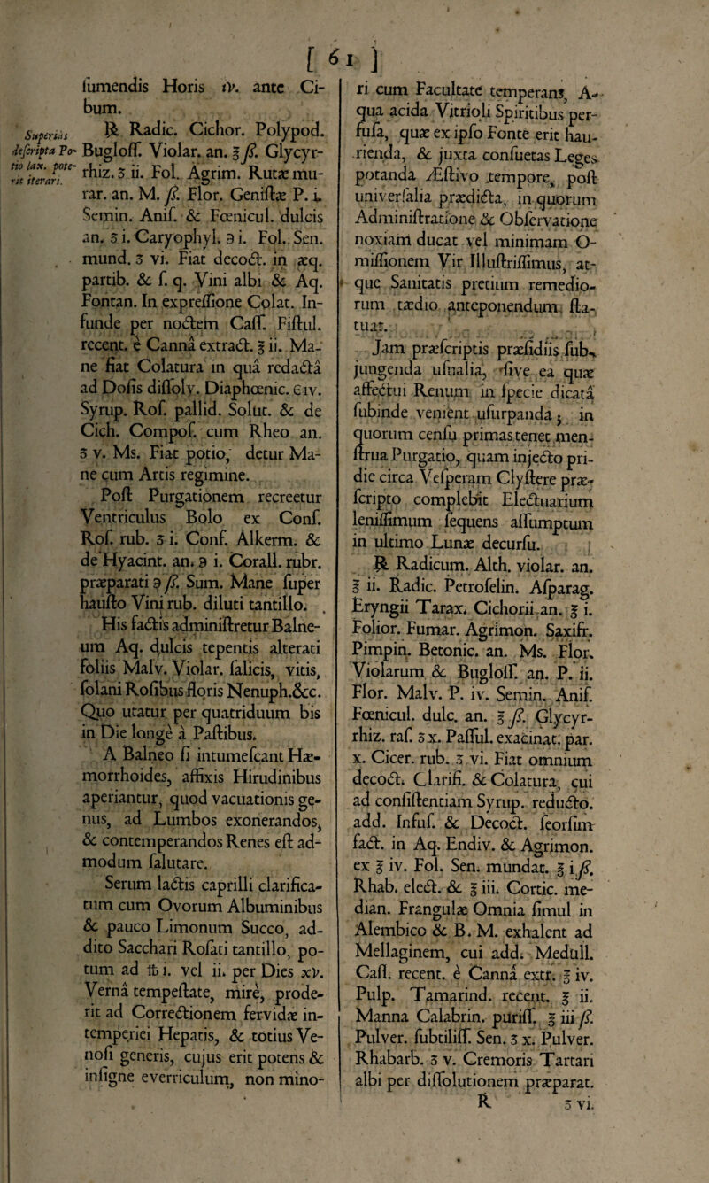 1 umendis Horis tv. ante Ci¬ bum. Supertis R Radie. Cichor. Polypod. JefcriptaFo* Bugloffi Violar. an. gy?. Glycyr- s TerJT' r^z*3 Eoi. Agrim. Rutae mu- rar. an. M. y?. Flor. Genifbe P. i Semin. Anif. -Sc Foenicul. dulcis an. 5 i. Caryophyl. 9 i. Fol.. Sen. mund. 3 vi. Fiat decoCt. in aeq. partib. & f. q. Vini albi & Aq. Fontan. In expreffione Colat. In¬ funde per noCtem CalT. Fiftul. recent. e Canna extraCE g ii. Ma¬ ne fiat Colatura in qua redaCta ad Dolis difloly. Diaphoenic. e iv. Syrup. Rof. pallid. Solat. & de Cich. Compof. cum Rheo an. 3 v. Ms. Fiat potio, detur Ma¬ ne cum Artis regimine. Poli: Purgationem recreetur Ventriculus Bolo ex Conf. Rof. rub. 3 i. Conf. Alkerm. Sc deHyacint. an* 9 i. Corall. rubr. praeparati 9 y?. Sum. Mane fuper haudo Vini rub. diluti tantillo. His fa&is adminidretur Balne¬ um Aq. d^ulcis tepentis alterati foliis MalV. Violar. falicis, vitis, folani Rofibus floris Nenuph.&c. Quo utatur per quatriduum bis in Die longe a Padibus» A Balneo fi intumefeant Hae¬ morrhoides, affixis Hirudinibus aperiantur, quod vacuationis ge¬ nus, ad Lumbos exonerandos, Sc contemperandos Renes ed ad¬ modum falutare. Serum laCtis caprilli clarifica- tum cum Ovorum Albuminibus Sc pauco Limonum Succo, ad¬ dito Sacchari Rolati tantillo, po¬ tum ad fc i. vel ii* per Dies xV. Verna tempedate, mire, prode¬ rit ad Correctionem fervidae in¬ temperiei Hepatis, Sc totius Ve- nofi generis, cujus erit potens Sc infigne everriculum, nonmino- * i * . ri cum Facultate temperans, A- qua acida Vitrioli Spiritibus per- fufa, quae exipfo Fonte erit hau¬ rienda, Sc juxta confuetas Leges- potanda y£divo .tempore, pod upiverfalia p,raedi<5ta, in quorum Adminidratione Sc Obfervatione noxiam ducat yel minimam O- miffionem Vir Illudriffimus, at¬ que Sanitatis pretium remedio¬ rum taedio anteponendum fta- tuat. ; » * *- •> . V . Jam praeferiptis praefidiis fuU. jungenda u dialia', five ea qiuc affie.Ctui Renum in fpecie dicata fubinde venient ufurpanda 5 in quorum cenfu primas tenet men- ftrua Purgatio, quam injeCto pri¬ die circa Vdperam Clydere prae- feripto complebit Ele&uarium lenidimum fequens afllimptum in ultimo Lunae decurfu. R Radicum. Alth. violar. an. g ii. Radie. Petrofelin. Alparag. Eryngii Tarax* Cichorii an. g i. Folior. Fumar. Agrimon. Saxifr. Pimpin. Betonic. an. Ms. Flor. Violarum & Buglolf an. P. ii. Flor. Malv. P. iv. Semin. Anif. Foenicul. dulc. an. g/. Glycyr- rhiz. raf. 5 x. Paflui. exacinat, par. x. Cicer, rub. 3 vi. Fiat omnium decoCE Clarifi. Sc Colatura, cui ad confidentiam Syrup. reduCfo. add. Infuf. Sc Deco.cE feorfim fadE in Aq. Endiv. Sc Agrimon. ex g iv. Fol. Sen. mundat, g i fi, Rhab. eleCE Sc g iii* Cortic. me- dian. Fr^ngulae Omnia fimul in Alembico Sc B. M. exhalent ad Mellaginem, cui add; Meduli. Cafl. recent. e Canna extr. g iv. Pulp. Tamarind. recent. g ii. Manna Calabrin. puriffi g iii fi. Pulver, fubtiliff. Sen. 3 x. Pulver. Rhabarb. 3 v. Cremoris Tartari albi per diffolutionem praeparat. R 3 vi.