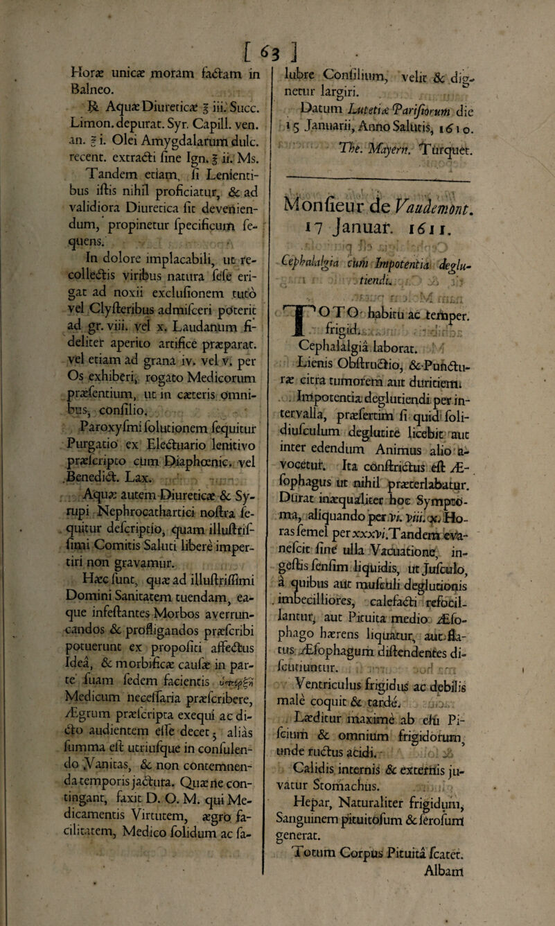 r*s] Horae unicae moram fadlam in Balneo. Aquae Diureticae g iii.' Succ. Limon. depurat. Syr. Capill. ven. an. | i. Olei Amygdalarum dulc. recent. extradli fine Ign. g ii. Ms. Tandem edam, fi Lenienti¬ bus iftis nihil proficiatur, & ad validiora Diuretica fit devenien¬ dum, propinetur fpecificum fe- quens. In dolore implacabili, ut re- colledlis viribus natura fefe eri¬ gat ad noxii exclufionem tuto vel Clyfteribus admifceri poterit ad gr.viii. vel x. Laudanum fi¬ deliter aperito artifice praeparat, vel etiam ad grana iv. vel v. per Os exhiberi, rogato Medicorum praefentium, ut in caeteris omni¬ bus, confilio. Paroxyfinifolutionem fequitur Purgatio ex Eledtuario lenitivo praeicripto cum Diaphcenic. vel .Benedidt Lax. Aquae autem Diureticae & Sy- rupi Nephrocathartici noftra fe¬ quitur defcriptio, quam illufinf- fimi Comitis Saluti libere imper¬ tiri non gravamur. Haec funt, quae ad illullrifiimi Domini Sanitatem tuendam, ea- que infeftantes Morbos averrun¬ candos &. profligandos praefcribi potuerunt ex propofiti affedbus Idea, & morbificae caulae in par¬ te fuam fedem facientis 0^7] Medicum necefiaria praefcnbere, /Egrum praeicripta exequi ac di¬ cio audientem die decet - alias fumma ett utriufque in confulen- do .Vanitas, 3c non contemnen¬ da temporis jadfura. Quae ne con¬ tingant, faxit D. O. M. qui Me¬ dicamentis Virtutem, aegro fa¬ cilitatem, Medico folidum ac fa- lubre Confilium, velit & dig¬ netur largiri. Datum Lutetia ^Parijtorum die 15 Januarii, Anno Salutis, i6\o. The. %. fayern. Tiirquet. Monfieur de Vaudmont. il Januar. 1611. “t Cephalalgia cum Impotentia ckglu- tiendi. TOTO habitu ac tenaper. frigid. Cephalalgia laborat. Lienis Obftruaio, &Puhdlu- rae citra tumorem aut duritienii Impotentia deglutiendi per in¬ tervalla, praefertim fi quid foli- diufculum deglutire licebit aut inter edendum Animus alio a- vocetut Ita conftridtus efi: Ai- fophagus ut nihil praeterlabatur. Durat inaequaliter hoc Sympto¬ ma, aliquando per vi. Vui Ho¬ ras femei perxxxVi.Tandem eVa- nefcit fint ulla Vacuatione, in- geftis fenfim liquidis, iit Julculo, a quibus aut mufetili deglutionis .imbecilliores, calefadti refocil- lantuq aut Pituita medio ^JLfo- phago haerens liquatur, aut;fia- tus Tfophagum diftenderites di- icutiuntur. Ventriculus frigidus ac debilis male coquit & tarde. Laeditur maxime ab elu Pi- fcium & omnium frigidorum, unde rudius acidi. - Calidis internis & externis ju¬ vatur Stomachus. Hepar, Naturaliter frigidum* Sanguinem pituitofum &ferofunt generat. Totum Corpus Pituita fcatet. Albam