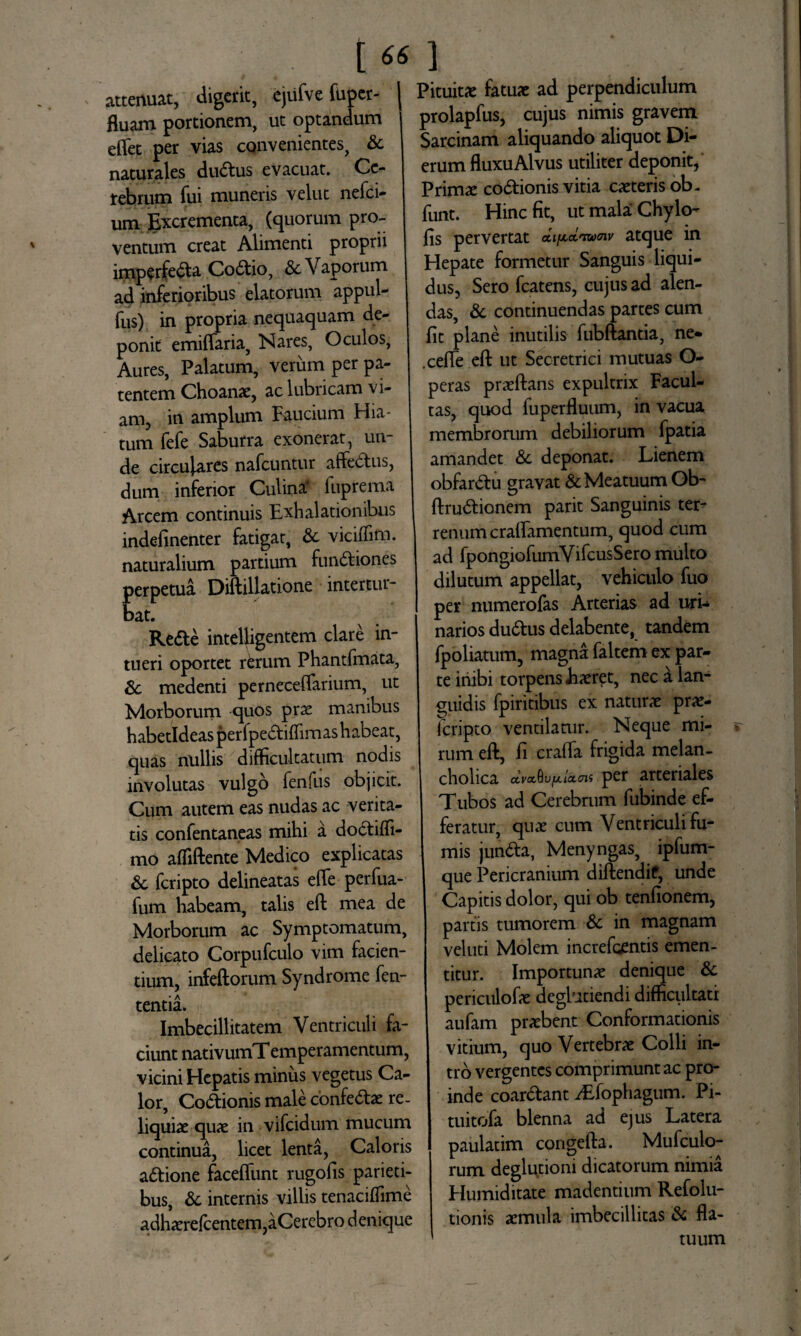 attenuat, digerit, ejufve fuper- fluam portionem, ut optandum eflet per vias convenientes, & naturales dudtus evacuat. Ce¬ rebrum fui muneris velut nefci- um Excrementa, (quorum pro¬ ventum creat Alimenti proprii imperfecta CoCtio, Sc Vaporum ad inferioribus elatorum appul- fus) in propria nequaquam de¬ ponit emiffaria, Nares, Oculos, Aures, Palatum, verum per pa¬ tentem Choanae, ac lubricam vi¬ am, in amplum Faucium Hia¬ tum fefe Saburra exonerat, un¬ de circulares nafcuntur affedtus, dum inferior Culina? fuprema Arcem continuis Exhalationibus indefinenter fatigat, & viciffim. naturalium partium funCtiones perpetua Diftillatione intertur¬ bat. ReCte intelligentem clare in¬ tueri oportet rerum Phantfmata, Sc medenti perneceflarium, ut Morborum quos prae manibus habetldeasperfpectiflimas habeat, quas nullis difficultatum nodis involutas vulgo fenfus objicit. Cum autem eas nudas ac verita¬ tis confentaneas mihi a doctiffi- mo afliftente Medico explicatas & fcripto delineatas effe perfua- fum habeam, talis eft mea de Morborum ac Symptomatum, delicato Corpufculo vim facien¬ tium, infeftorum Syndrome fen- tentia. Imbecillitatem Ventriculi fa¬ ciunt nativumTemperamentum, vicini Hepatis minus vegetus Ca¬ lor, CoCtionis male confe&ae re¬ liquiae quae in vifcidum mucum continua, licet lenta, Caloris aftione faceiTunt rugofis parieti¬ bus, & internis villis tenaciffime adhaerelcentem,aCerebro denique Pituitae fatuae ad perpendiculum prolapfus, cujus nimis gravem Sarcinam aliquando aliquot Di¬ erum fluxu Alvus utiliter deponit, Primae codtionis vitia caeteris ob- funt. Hinc fit, ut mala Chylo- fis pervertat dipctnwnv atque in Hepate formetur Sanguis liqui¬ dus, Sero fcatens, cujus ad alen¬ das, & continuendas partes cum fit plane inutilis fubftantia, ne« .cefie eft ut Secretrici mutuas O- peras praeftans expultrix Facul¬ tas, quod fuperfluum, in vacua membrorum debiliorum fpatia amandet & deponat. Lienem obfar&u gravat & Meatuum Ob- ftru&ionem parit Sanguinis ter¬ renum cralfamentum, quod cum ad fpongiofumVifcusSero multo dilutum appellat, vehiculo fuo per numerofas Arterias ad uri- narios du&us delabente, tandem fpoliatum, magna faltem ex par¬ te inibi torpens Jiaeret, nec a lan¬ guidis fpiritibus ex naturae prae- icripto ventilatur. Neque mi¬ rum eft, fi crafta frigida melan¬ cholica dvxflujtt/dOTs per arteriales Tubos ad Cerebrum fubinde ef¬ feratur, quae cum Ventriculi fu¬ mis jundfa, Menyngas, ipfum- que Pericranium diftendif, unde Capitis dolor, qui ob tenfionem, partis tumorem & in magnam veluti Molem increfgentis emen¬ titur. Importunae denique & periculofae deghtiendi difficultati aufam praebent Conformationis vitium, quo Vertebrae Colli in¬ tro vergentes comprimunt ac pro¬ inde coar&ant iEfophagum. Pi- tuitofa blenna ad ejus Latera paulatim congefta. Mufculo- rum deglutioni dicatorum nimia Humiditate madentium Refolu- tionis aemula imbecillitas & fla¬ tuum