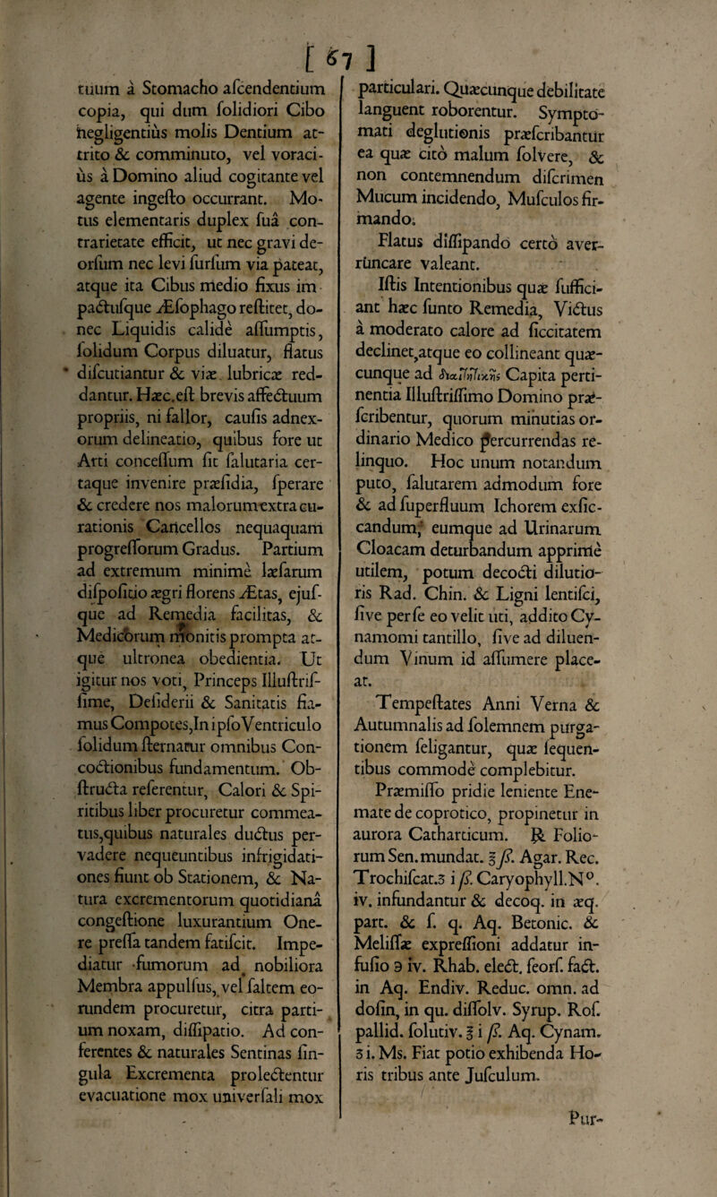 [ ] tuum a Stomacho afcendentium copia, qui dum folidiori Cibo hegiigetitiiis molis Dentium at¬ trito & comminuto, vel voraci¬ us a Domino aliud cogitante vel agente ingefto occurrant. Mo- tus elementaris duplex fua con- trarietate efficit, ut nec gravi de- orfum nec levi furfum via pateat, atque ita Cibus medio fixus im pa&ufque iEfophago reftitet, do¬ nec Liquidis calide affiimptis, lolidum Corpus diluatur, flatus difcutiantur & viae lubricas red¬ dantur. Haec.efl: brevis affectuum propriis, ni fallor, caulis adnex¬ orum delineatio, quibus fore ut Arti concelfum lit falutaria cer- taque invenire praefidia, fperare & credere nos malorumextra cu¬ rationis Cancellos nequaquam progrelforum Gradus. Partium ad extremum minime laefarum dilpofitio aegri florens ^£tas, ejuf- que ad Remedia facilitas, Sc Medicorum monitis prompta at¬ que ultronea obedientia, Ut igitur nos voti, Princeps Illuftrif- lime, Deiiderii & Sanitatis fia¬ mus Compotes,In ipfoV entriculo lolidum fternarur omnibus Con¬ coctionibus fundamentum. Ob- ftruCta referentur, Calori & Spi¬ ritibus liber procuretur commea¬ tus,quibus naturales duCtus per¬ vadere nequeuntibus infrigidati¬ ones fiunt ob Stationem, & Na¬ tura excrementorum quotidiani congeftione luxurantium One¬ re prefla tandem fatifcit. Impe¬ diatur fumorum ad# nobiliora Membra appulfus, velialtem eo¬ rundem procuretur, citra parti¬ um noxam, diflipatio. Ad con¬ ferentes & naturales Sentinas lin¬ gula Excrementa proleCtentur evacuatione mox univerfali mox particulari. Quacunque debilitate languent roborentur. Sympto¬ mati deglutienis praefcribantUr ea quae cito malum folvere, & non contemnendum diferimen Mucum incidendo, Mufculos fir¬ mando. Flatus diffipando certo aver¬ runcare valeant. Iftis Intentionibus quae fuffici- ant haec funto Remedia, ViCtus a moderato calore ad ficcitatem declinet,atque eo collineant quae¬ cunque ad Capita perti¬ nentia Illuftriffimo Domino prae- feribentur, quorum minutias or¬ dinario Medico percurrendas re¬ linquo. Hoc unum notandum puto, falutarem admodum fore & ad fuperfluum Ichorem exfic- candum;f eumque ad Urinarum Cloacam deturbandum apprime utilem, potum decocti dilutio¬ ris Rad. Chin. 3c Ligni lentifci, live perfe eo velit uti, addito Cy- namomi tantillo, live ad diluen¬ dum Vinum id alfumere place¬ at. Tempeftates Anni Verna & Autumnalis ad folemnem purga¬ tionem feligantur, quae lequen- tibus commode complebitur. Praemiflo pridie leniente Ene- mate de coprotico, propinetur in aurora Catharticum. Folio¬ rum Sen. mundat. l Agar. Rec. Trochifcat.5 i y?. Caryophyll.N0. iv. infundantur & decoq. in aeq. part. & f. q. Aq. Betonic. & Meliflae expreffioni addatur in- fulio 3 iv. Rhab. ele6F. feorf. fa£t. in Aq. Endiv. Reduc, omn. ad dolin, in qu. dilfolv. Syrup. Rof. pallid. folutiv. g i /?. Aq. Cynam. 5 i. Ms. Fiat potio exhibenda Ho¬ ris tribus ante Jufculum. , - i' Pur-