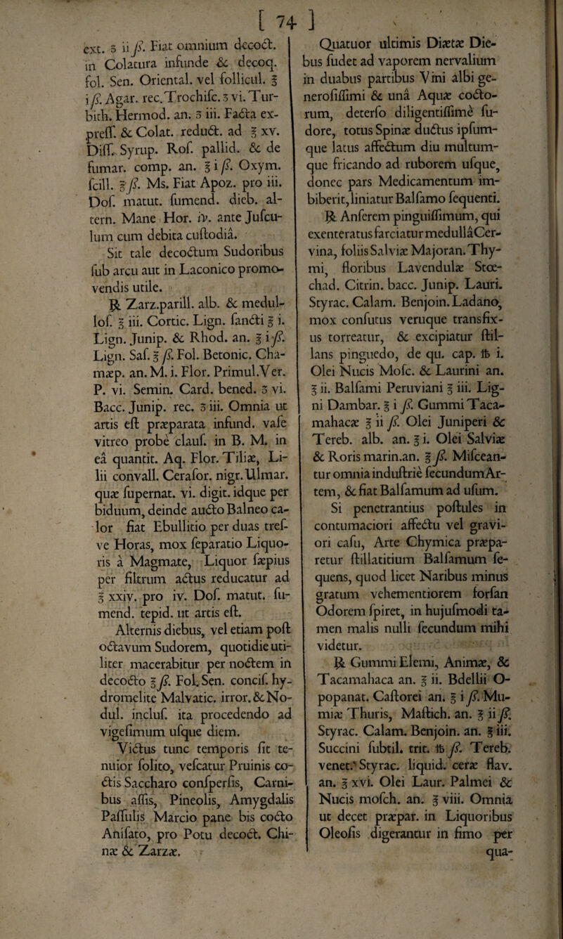 ext. 5 ii fi» Fiat omnium dccod. in Colatura infunde Sc decoq. fol. Sen. Oriental. vel follicul. g i fi. Agar. rec.Trochifc. 3 vi.Tur- bith. Hermod. an. 5 iii. Fada ex- preff. & Colat. redud. ad g xv. Diff. Syrup. Rof. pallid. & de fumar. comp. an. g i fi. Oxym. fcill. %fi. Ms. Fiat Apoz. pro iii. Dof. matut. fumend. dieb. al- tern. Mane Hor. iy. ante Jufcu- lum eum debita cuftodia. Sit tale decodum Sudoribus fub arcu aut in Laconico promo¬ vendis utile. R Zarz.parill. alb. & medul- lof. g iii. Cortic. Lign. fandi g i. Lign. Junip. & Rhod. an. g i fi. Lign. Saf. g fi. Fol. Betonic. Cha- maep. an. M. i. Flor. Primul.Ver. P. vi. Semin. Card. bened. 5 vi. Bacc. Junip. rec. 3 iii. Omnia ut artis eft praeparata infund. vafe vitreo probe clauf. in B. M. in ea quantit. Aq. Flor. Tiliae, Li¬ lii convall. Cerafor. nigr.Ulmar. quae fupernat. vi. digit. idque per biduum, deinde audo Balneo ca¬ lor fiat Ebullitio per duas tref- ve Floras, mox feparatio Liquo¬ ris a Magmate, Liquor faepius per filtrum adus reducatur ad g xxiv. pro iv. Dof. matut. fu¬ mend. tepid. ut artis eft. Alternis diebus, vel etiam poft odavum Sudorem, quotidie uti¬ liter macerabitur per nodem in decodo gfi. Fol. Sen. concif. hy- dromelite Malvatic. irror.&No- dul. incluf. ita procedendo ad vigefimum ufque diem. Vidus tunc temporis fit te¬ nuior folito, vefcatur Pruinis co¬ dis Saccharo confperfis, Carni¬ bus affis, Pineolis, Amygdalis Paftulis Marcio pane bis codo Anifato, pro Potu decod. Chi- nae & Zarzae, Quatuor ultimis Diaetae Die¬ bus fudet ad vaporem nervalium in duabus partibus V ini albi ge- nerofiffimi & una Aquae codo- rum, deterfo diligentiffime fu- dore, totus Spinae dudus ipfum- que latus affedum diu multum¬ que fricando ad ruborem ufque, donec pars Medicamentum im¬ biberit, liniatur Balfamo fequenti. R Anferem pinguiftimum, qui exenteratus farciatur medullaCer- vina, foliis Salviae Majoran. Thy¬ mi, floribus Lavendulae Stce- chad. Citrin. bacc. Junip. Lauri. Styrac. Calam. Benjoin. Ladano, mox confutus veruque transfix¬ us torreatur, & excipiatur ftil- lans pinguedo, de qu. cap. ft i. Olei Nucis Mofc. & Laurini an. g ii. Balfami Peruviani g iii. Lig¬ ni Dambar. g i fi. GummiTaca- mahacae g ii fi. Olei Juniperi & Tereb. alb. an. g i. Olei Salviae & Roris marin.an. g fi. Mifcean- tur omnia induftrie fecundum Ar¬ tem, & fiat Balfamum ad ufum. Si penetrantius poftules in contumaciori affedu vel gravi¬ ori cafu, Arte Chymica praepa¬ retur ftillatitium Balfamum fe- quens, quod licet Naribus minus gratum vehementiorem forfan Odorem fpiret, in hujufmodi ta¬ men malis nulli fecundum mihi videtur. R Gummi Elemi, Animae, 8c Tacamahaca an. g ii. Bdellii O- popanat. Caftorei an. g i fi. Mu- mia: Thuris, Maftich. an. g ii fi. Styrac. Calam. Benjoin. an. g iii. Succini fubtil. trit. tfe fi. Tereb. venet/Styrac. liquid. cerae flav. an. g xvi. Olei Laur. Palmei & Nucis mofch. an. g viii. Omnia ut decet praepar. in Liquoribus Oleofis digerantur in fimo per qua-