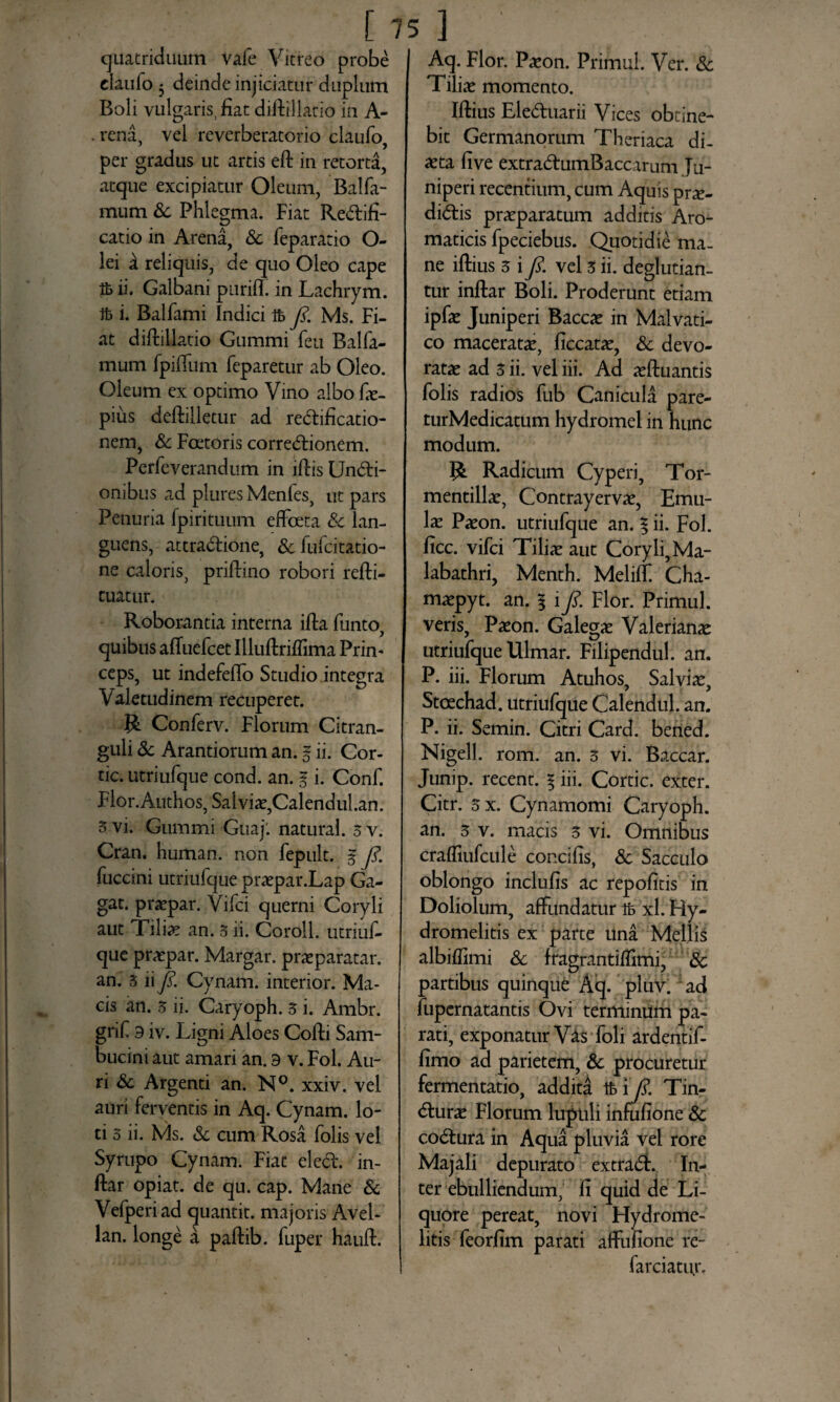 quatriduum Vale Vitreo probe efaufo 3 deinde injiciatur duplum Boli vulgaris, fiat diftillatio in A- . rena, vel reverberatorio elaufo, per gradus ut artis eft in retorta, atque excipiatur Oleum, Balfa- mum Sc Phlegma. Fiat Redifi- catio in Arena, Sc feparatio O- lei i reliquis, de quo Oleo cape ifc ii. Galbani puriff in Lachrym. Jfc i. Balfami Indici ifc fi. Ms. Fi¬ at diftillatio Gummi feu Balfa- mum fpiflum feparetur ab Oleo. Oleum ex optimo Vino albo fie- pius deftilletur ad redificatio- nem, & Foetoris corregionem. Perfeverandum in iftis Undi- onibus ad plures Menfes, ut pars Penuria fpirituum efFceta Sc lan¬ guens, attradione, &fufcitatio- ne caloris, priftino robori refti- cuatur. Roborantia interna ifta funto, quibus affuefeet Illuftriffima Prim ceps, ut indefefto Studio integra Valetudinem recuperet. R Conferv. Florum Citran- guli & Arandorum an. % ii. Cor¬ de. utriufque cond. an. § i. Conf. Flor.Authos, Salvia,Calendul.an. 5 vi. Gummi Guaj'. natural. 5 v. Cran. human. non fepult. % fi. fuccini utriufque praepar.Lap Ga- gat. praepar. Vifci querni Coryli aut Tiliie an. 3 ii. Coroll. utriuf¬ que praepar. Margar. praeparatar. an. 3 ii fi. Cynam. interior. Ma¬ cis an. 3 ii. Caryoph. 3 i. Ambr. grif 9 iv. Ligni Aloes Cofti Sam- bucint aut amari an. 9 v. Fol. Au¬ ri Sc Argenti an. N°. xxiv. vel auri ferventis in Aq. Cynam. lo¬ ti 3 ii. Ms. Sc cum Rosa folis vel Syrupo Cynam. Fiat eled. in- ftar opiat. de qu. cap. Mane 8c Vefperiad quantit. majoris Avel- lan. longe a paftib. fuper hauft. Aq. Flor. Paeon. Primul. Ver. Sc Tiliae momento. Iftius Eleduarii Vices obtine¬ bit Germanorum Theriaca di¬ aeta five extradumBaccarum Ju¬ niperi recentium, cum Aquis pne- didis praeparatum additis Aro¬ maticis fpeciebus. Quotidie ma¬ ne iftius 3 i fi. vel 3 ii. deglutian- tur inftar Boli. Proderunt etiam ipfae Juniperi Baccae in Malvati- co maceratae, ficcatae, Sc devo¬ ratae ad 3 ii. vel iii. Ad aeftuantis folis radios fub Canicula pare- turMedicatum hydromel in hunc modum. R Radicum Cyperi, Tor- mentillae, Contrayervae, Emu- lae Paeon, utriufque an. % ii. Fol. ficc. vifci Tiliae aut Coryli, Ma¬ labathri, Menth. Meliff. Cha- maepyt. an. | i fi. Flor. Primul. veris. Paeon. Galegae Valerianae utriufque Ulmar. Fillpendul. an. P. iii. Florum Atuhos, Salviae, Stoechad. utriufque Calendul. an. P. ii. Semin. Citri Card. bened. Nigell. rom. an. 3 vi. Baccar. Junip. recent. § iii. Corde, exter. Citr. 3 x. Cynamomi Caryoph. an. 3 v. macis 3 vi. Omnibus crafliufcule concifis, Sc Sacculo oblongo inclufis ac repolitis in Doliolum, affundatur ifc xl. Hy- dromelitis ex parte una Mellis albiffimi Sc fragrantiffimi, Sc partibus quinque Aq. pluv. ad fupernatantis Ovi terminum pa¬ rati, exponatur Vas foli ardentif- fimo ad parietem, Sc procuretur fermentatio, addita Ifc i fi. Tin- durae Florum lupuli infufione Sc codura in Aqua pluvia vel rore Majali depurato extrad. In¬ ter ebulliendum, fi quid de Li¬ quore pereat, novi Hydrome- litis feorfim parati affufione re- farciatur.