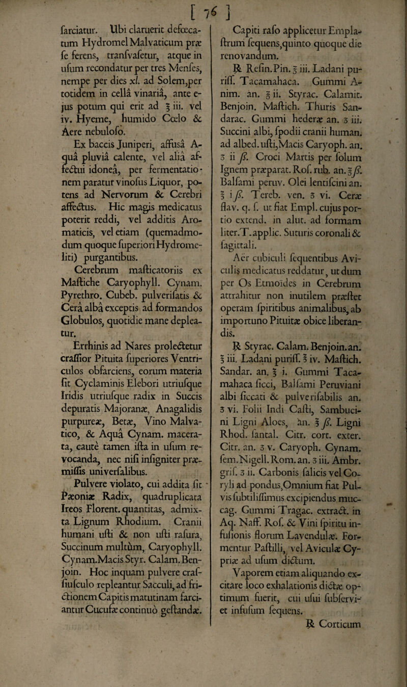 farciatur. Ubi claruerit defoeca- tum Hydromel Malvaticum prae fe ferens, tranfvafetur, atque in ufum recondatur per tres Menfes, nempe per dies xl. ad Solem,per totidem in cella vinaria, ante e- jus potum qui erit ad f iii. vel iv. Hyeme, humido Ccelo & Aere nebulofo. Ex baccis Juniperi, affusa A- qua pluvia calente, vel alia af- feVui idonea, per fermentatio- nem paratur vinofus Liquor, po¬ tens ad Nervorum & Cerebri affectus. Hic magis medicatus poterit reddi, vel additis Aro¬ maticis, vel etiam (quemadmo¬ dum quoque fuperiori Hydrome- liti) purgantibus. Cerebrum mafticatoriis ex Maftiche Caryophyll. Cynam. Pyrethro. Cubeb. pulverifatis & Cera alba exceptis ad formandos Globulos, quotidie mane deplea¬ tur. Errhinis ad Nares prolevetur craflior Pituita fuperiores Ventri¬ culos obfarciens, eorum materia fit Cyclaminis Elebori utriufque Iridis utriufque radix in Succis depuratis Majoranae, Anagalidis purpureae, Betae, Vino Malva- tico, & Aqua Cynam. macera¬ ta, caute tamen ifta in ufum re¬ vocanda, nec nifi infigniter prae- miflis univerfalibus. Pulvere violato, cui addita fit * Paeoniae Radix, quadruplicata Ireos Florent, quantitas, admix¬ ta Lignum Rhodium. Cranii humani ufti & non ufti rafura, Succinum multum, Caryophyll. Cynam.Macis Styr. Calam. Ben¬ join. Hoc inquam pulvere craf- fiufculo repleantur Sacculi, ad fri- Vionem Capitis matutinam farci¬ antur Cucufae continuo geftandae. Capiti rafo applicetur Empla- ftrum fequens,quinto quoque die renovandum. R Refin.Pin. 5 iii. Ladani pu- riff. Tacamahaca. Gummi A- nim. an. g ii. Styrac. Calamir. Benjoin. Maftich. Thuris San- darac. Gummi hederae an. 3 iii. Succini albi, fpodii cranii human. ad albed.ufti,Macis Caryoph. an. o ii 7?. Croci Martis per folum Ignem praeparat. Rof. rub. an. gJi. Balfami peruv. Olei lentifcini an. 1 iy?. Tereb. ven. 3 vi. Cerae flav. q. f. ut fiat Empl. cujus por¬ tio extend. in alut. ad formam liter.T. applic. Suturis coronali & fagittali. Aer cubiculi fcquentibus Avi¬ culis medicatus reddatur , ut dum per Os Etmoides in Cerebrum attrahitur non inutilem praeftet operam fpiritibus animalibus, ab importuno Pituitae obice liberan¬ dis. R Styrac. Calam. Benjoin. an. 3 iii. Ladani puriff. § iv. Maftich. Sandar. an. | i. Gummi Taca¬ mahaca ficci, Balfami Peruviani albi ficcati & pulverifabilis an. 3 vi. Folii Indi Cafti, Sambuci- ni Ligni Aloes, an. 3 7?. Ligni Rhod. lantal. Citr. cort. exter. Citr. an. 3 v. Caryoph. Cynam. fem.Nigell.Rom.an. 3 iii. Ambr. grif. 3 ii. Carbonis falicis vel Co¬ ryli ad pondus,Omnium fiat Pul¬ vis fubtiliffimus excipiendus muc- cag. Gummi Tragac. extraV. in Aq. Naff. Rof. & Vini fpiritu in- fufionis florum Lavendulae. For¬ mentur Paftilli, vel Aviculae Cy¬ priae ad ufum diVum. Vaporem etiam aliquando ex¬ citare loco exhalationis diVae op¬ timum fuerit, cui ufui fubfervi- et infufum fequens. R Corticum